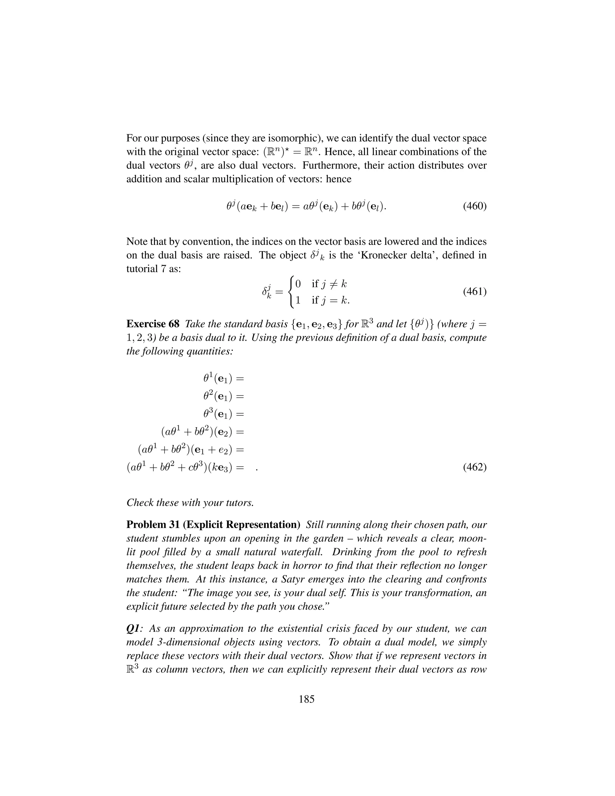 For our purposes (since they are isomorphic), we can identify the dual vector space
with the original vector space: (Rn) = Rn. Hence, all linear combinations of the
dual vectors θj, are also dual vectors. Furthermore, their action distributes over
addition and scalar multiplication of vectors: hence
θj
(aek + bel) = aθj
(ek) + bθj
(el). (460)
Note that by convention, the indices on the vector basis are lowered and the indices
on the dual basis are raised. The object δj
k is the ‘Kronecker delta’, deﬁned in
tutorial 7 as:
δj
k =
0 if j = k
1 if j = k.
(461)
Exercise 68 Take the standard basis {e1, e2, e3} for R3 and let {θj)} (where j =
1, 2, 3) be a basis dual to it. Using the previous deﬁnition of a dual basis, compute
the following quantities:
θ1
(e1) =
θ2
(e1) =
θ3
(e1) =
(aθ1
+ bθ2
)(e2) =
(aθ1
+ bθ2
)(e1 + e2) =
(aθ1
+ bθ2
+ cθ3
)(ke3) = . (462)
Check these with your tutors.
Problem 31 (Explicit Representation) Still running along their chosen path, our
student stumbles upon an opening in the garden – which reveals a clear, moon-
lit pool ﬁlled by a small natural waterfall. Drinking from the pool to refresh
themselves, the student leaps back in horror to ﬁnd that their reﬂection no longer
matches them. At this instance, a Satyr emerges into the clearing and confronts
the student: “The image you see, is your dual self. This is your transformation, an
explicit future selected by the path you chose.”
Q1: As an approximation to the existential crisis faced by our student, we can
model 3-dimensional objects using vectors. To obtain a dual model, we simply
replace these vectors with their dual vectors. Show that if we represent vectors in
R3 as column vectors, then we can explicitly represent their dual vectors as row
185
 