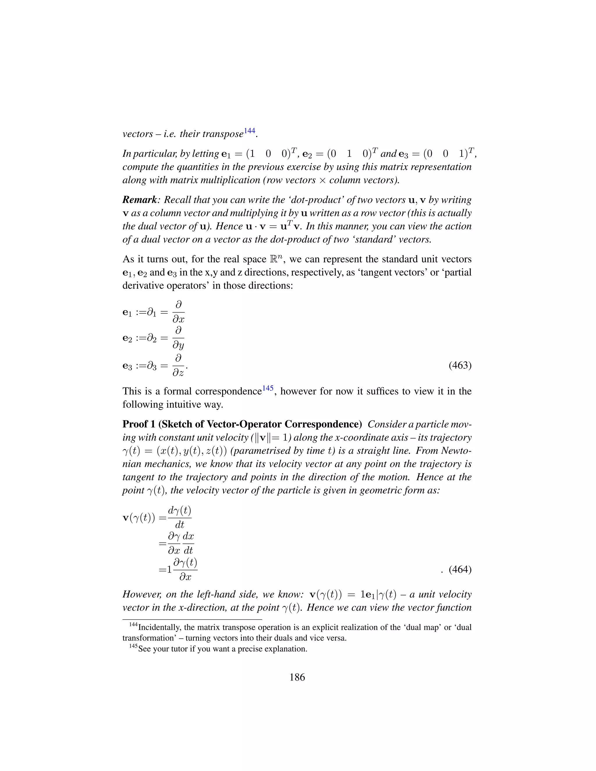 vectors – i.e. their transpose144.
In particular, by letting e1 = (1 0 0)T , e2 = (0 1 0)T and e3 = (0 0 1)T ,
compute the quantities in the previous exercise by using this matrix representation
along with matrix multiplication (row vectors × column vectors).
Remark: Recall that you can write the ‘dot-product’ of two vectors u, v by writing
v as a column vector and multiplying it by u written as a row vector (this is actually
the dual vector of u). Hence u · v = uT v. In this manner, you can view the action
of a dual vector on a vector as the dot-product of two ‘standard’ vectors.
As it turns out, for the real space Rn, we can represent the standard unit vectors
e1, e2 and e3 in the x,y and z directions, respectively, as ‘tangent vectors’ or ‘partial
derivative operators’ in those directions:
e1 :=∂1 =
∂
∂x
e2 :=∂2 =
∂
∂y
e3 :=∂3 =
∂
∂z
. (463)
This is a formal correspondence145, however for now it sufﬁces to view it in the
following intuitive way.
Proof 1 (Sketch of Vector-Operator Correspondence) Consider a particle mov-
ing with constant unit velocity ( v = 1) along the x-coordinate axis – its trajectory
γ(t) = (x(t), y(t), z(t)) (parametrised by time t) is a straight line. From Newto-
nian mechanics, we know that its velocity vector at any point on the trajectory is
tangent to the trajectory and points in the direction of the motion. Hence at the
point γ(t), the velocity vector of the particle is given in geometric form as:
v(γ(t)) =
dγ(t)
dt
=
∂γ
∂x
dx
dt
=1
∂γ(t)
∂x
. (464)
However, on the left-hand side, we know: v(γ(t)) = 1e1|γ(t) – a unit velocity
vector in the x-direction, at the point γ(t). Hence we can view the vector function
144
Incidentally, the matrix transpose operation is an explicit realization of the ‘dual map’ or ‘dual
transformation’ – turning vectors into their duals and vice versa.
145
See your tutor if you want a precise explanation.
186
 