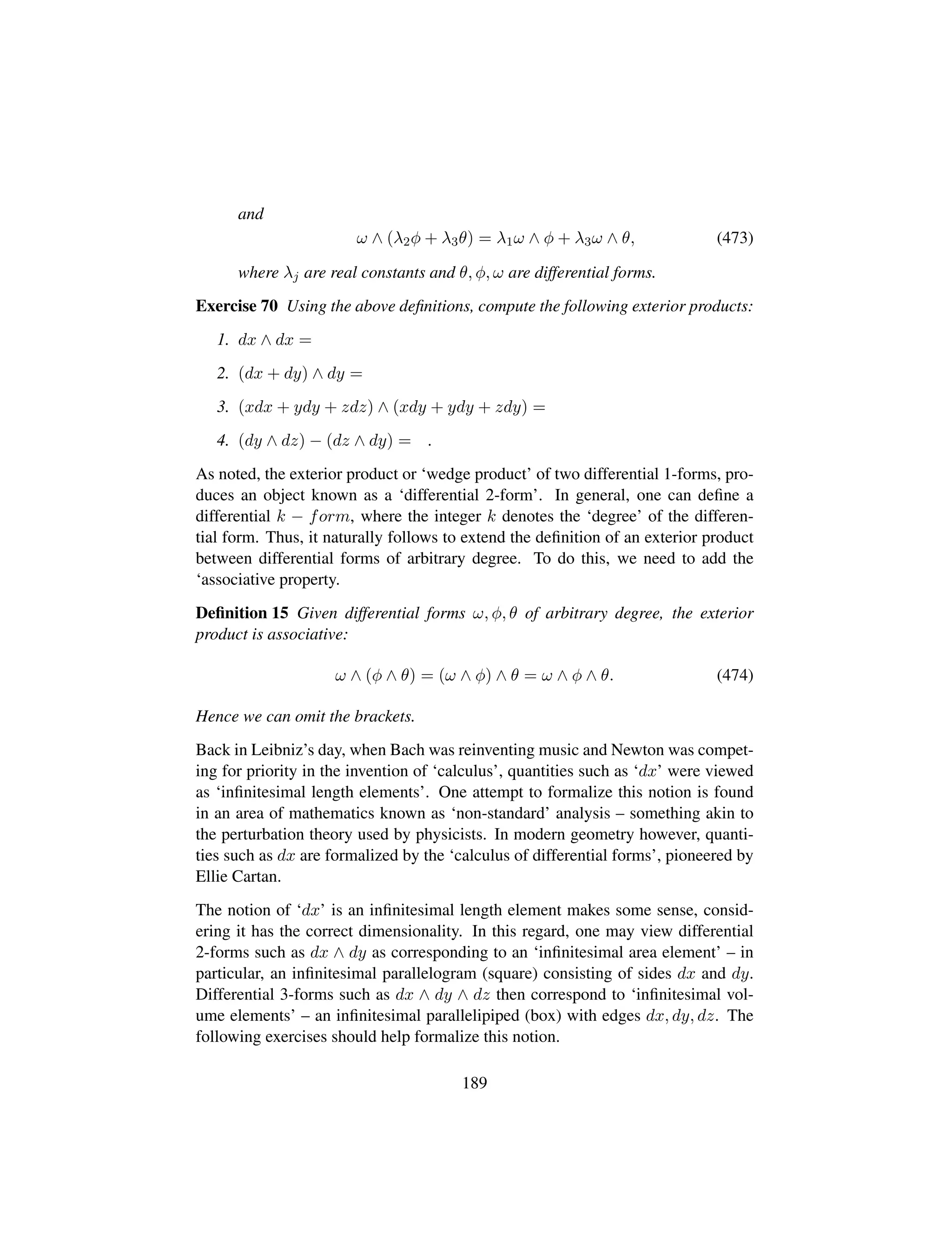 and
ω ∧ (λ2φ + λ3θ) = λ1ω ∧ φ + λ3ω ∧ θ, (473)
where λj are real constants and θ, φ, ω are differential forms.
Exercise 70 Using the above deﬁnitions, compute the following exterior products:
1. dx ∧ dx =
2. (dx + dy) ∧ dy =
3. (xdx + ydy + zdz) ∧ (xdy + ydy + zdy) =
4. (dy ∧ dz) − (dz ∧ dy) = .
As noted, the exterior product or ‘wedge product’ of two differential 1-forms, pro-
duces an object known as a ‘differential 2-form’. In general, one can deﬁne a
differential k − form, where the integer k denotes the ‘degree’ of the differen-
tial form. Thus, it naturally follows to extend the deﬁnition of an exterior product
between differential forms of arbitrary degree. To do this, we need to add the
‘associative property.
Deﬁnition 15 Given differential forms ω, φ, θ of arbitrary degree, the exterior
product is associative:
ω ∧ (φ ∧ θ) = (ω ∧ φ) ∧ θ = ω ∧ φ ∧ θ. (474)
Hence we can omit the brackets.
Back in Leibniz’s day, when Bach was reinventing music and Newton was compet-
ing for priority in the invention of ‘calculus’, quantities such as ‘dx’ were viewed
as ‘inﬁnitesimal length elements’. One attempt to formalize this notion is found
in an area of mathematics known as ‘non-standard’ analysis – something akin to
the perturbation theory used by physicists. In modern geometry however, quanti-
ties such as dx are formalized by the ‘calculus of differential forms’, pioneered by
Ellie Cartan.
The notion of ‘dx’ is an inﬁnitesimal length element makes some sense, consid-
ering it has the correct dimensionality. In this regard, one may view differential
2-forms such as dx ∧ dy as corresponding to an ‘inﬁnitesimal area element’ – in
particular, an inﬁnitesimal parallelogram (square) consisting of sides dx and dy.
Differential 3-forms such as dx ∧ dy ∧ dz then correspond to ‘inﬁnitesimal vol-
ume elements’ – an inﬁnitesimal parallelipiped (box) with edges dx, dy, dz. The
following exercises should help formalize this notion.
189
 