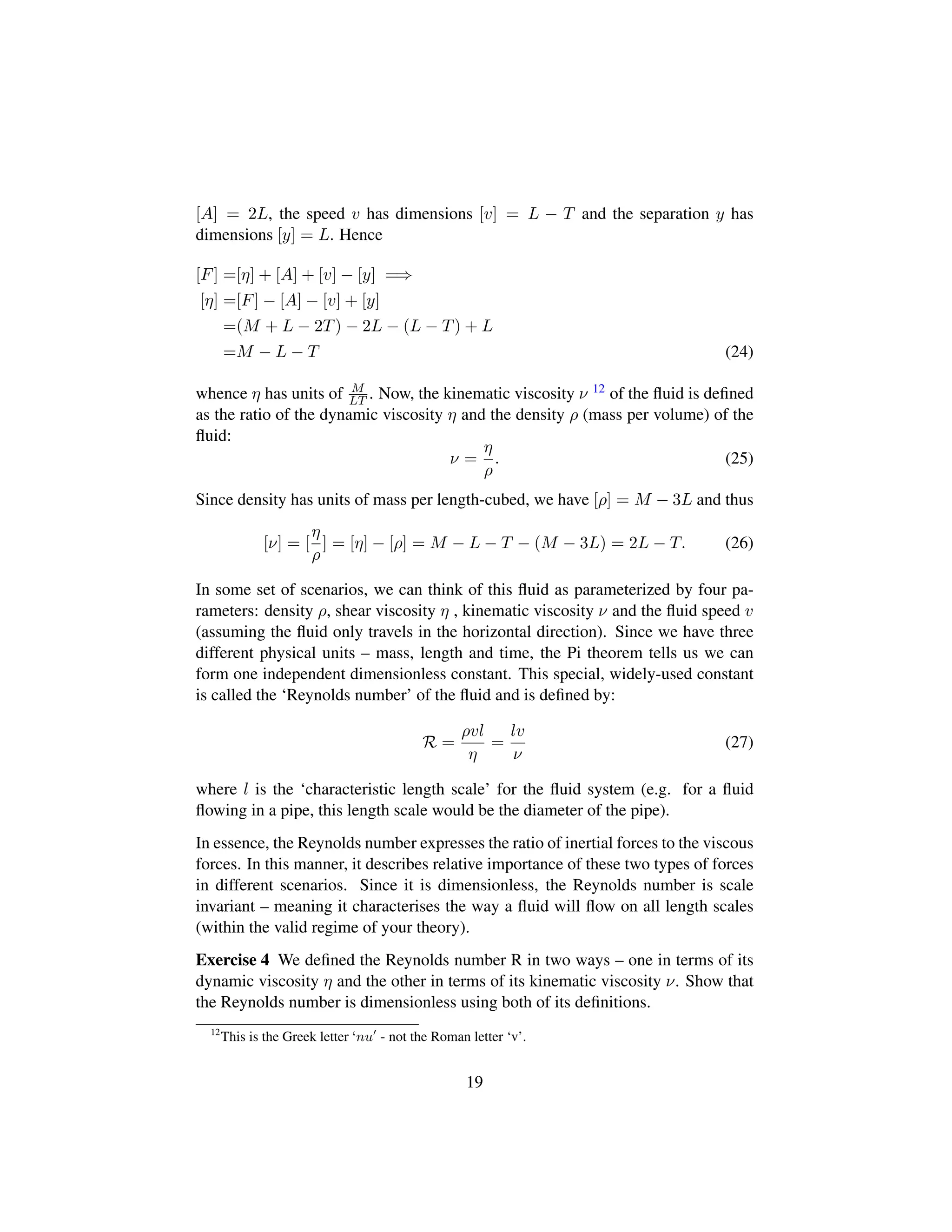 [A] = 2L, the speed v has dimensions [v] = L − T and the separation y has
dimensions [y] = L. Hence
[F] =[η] + [A] + [v] − [y] =⇒
[η] =[F] − [A] − [v] + [y]
=(M + L − 2T) − 2L − (L − T) + L
=M − L − T (24)
whence η has units of M
LT . Now, the kinematic viscosity ν 12 of the ﬂuid is deﬁned
as the ratio of the dynamic viscosity η and the density ρ (mass per volume) of the
ﬂuid:
ν =
η
ρ
. (25)
Since density has units of mass per length-cubed, we have [ρ] = M − 3L and thus
[ν] = [
η
ρ
] = [η] − [ρ] = M − L − T − (M − 3L) = 2L − T. (26)
In some set of scenarios, we can think of this ﬂuid as parameterized by four pa-
rameters: density ρ, shear viscosity η , kinematic viscosity ν and the ﬂuid speed v
(assuming the ﬂuid only travels in the horizontal direction). Since we have three
different physical units – mass, length and time, the Pi theorem tells us we can
form one independent dimensionless constant. This special, widely-used constant
is called the ‘Reynolds number’ of the ﬂuid and is deﬁned by:
R =
ρvl
η
=
lv
ν
(27)
where l is the ‘characteristic length scale’ for the ﬂuid system (e.g. for a ﬂuid
ﬂowing in a pipe, this length scale would be the diameter of the pipe).
In essence, the Reynolds number expresses the ratio of inertial forces to the viscous
forces. In this manner, it describes relative importance of these two types of forces
in different scenarios. Since it is dimensionless, the Reynolds number is scale
invariant – meaning it characterises the way a ﬂuid will ﬂow on all length scales
(within the valid regime of your theory).
Exercise 4 We deﬁned the Reynolds number R in two ways – one in terms of its
dynamic viscosity η and the other in terms of its kinematic viscosity ν. Show that
the Reynolds number is dimensionless using both of its deﬁnitions.
12
This is the Greek letter ‘nu - not the Roman letter ‘v’.
19
 