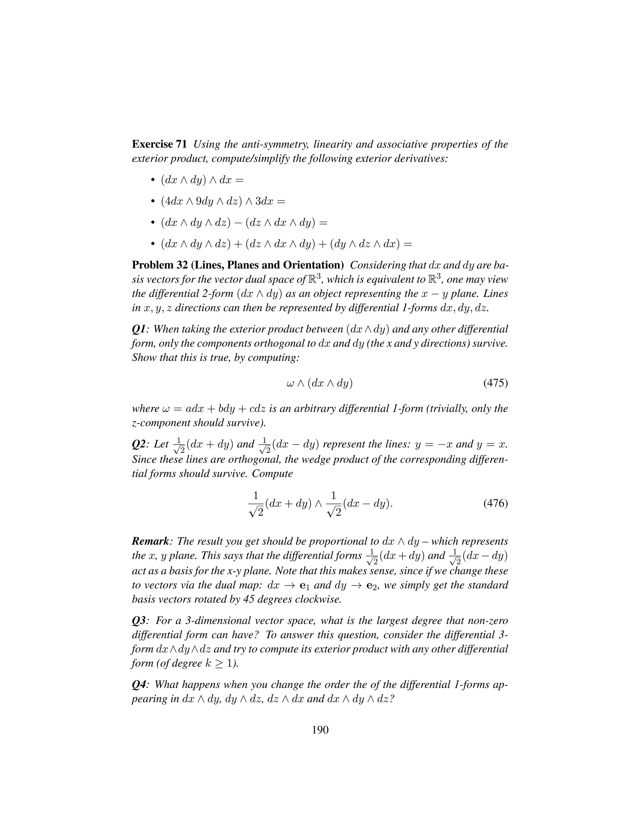 Exercise 71 Using the anti-symmetry, linearity and associative properties of the
exterior product, compute/simplify the following exterior derivatives:
• (dx ∧ dy) ∧ dx =
• (4dx ∧ 9dy ∧ dz) ∧ 3dx =
• (dx ∧ dy ∧ dz) − (dz ∧ dx ∧ dy) =
• (dx ∧ dy ∧ dz) + (dz ∧ dx ∧ dy) + (dy ∧ dz ∧ dx) =
Problem 32 (Lines, Planes and Orientation) Considering that dx and dy are ba-
sis vectors for the vector dual space of R3, which is equivalent to R3, one may view
the differential 2-form (dx ∧ dy) as an object representing the x − y plane. Lines
in x, y, z directions can then be represented by differential 1-forms dx, dy, dz.
Q1: When taking the exterior product between (dx∧dy) and any other differential
form, only the components orthogonal to dx and dy (the x and y directions) survive.
Show that this is true, by computing:
ω ∧ (dx ∧ dy) (475)
where ω = adx + bdy + cdz is an arbitrary differential 1-form (trivially, only the
z-component should survive).
Q2: Let 1?2
(dx + dy) and 1?2
(dx − dy) represent the lines: y = −x and y = x.
Since these lines are orthogonal, the wedge product of the corresponding differen-
tial forms should survive. Compute
1
?2
(dx + dy) ∧
1
?2
(dx − dy). (476)
Remark: The result you get should be proportional to dx ∧ dy – which represents
the x, y plane. This says that the differential forms 1?2
(dx + dy) and 1?2
(dx − dy)
act as a basis for the x-y plane. Note that this makes sense, since if we change these
to vectors via the dual map: dx → e1 and dy → e2, we simply get the standard
basis vectors rotated by 45 degrees clockwise.
Q3: For a 3-dimensional vector space, what is the largest degree that non-zero
differential form can have? To answer this question, consider the differential 3-
form dx∧dy∧dz and try to compute its exterior product with any other differential
form (of degree k ≥ 1).
Q4: What happens when you change the order the of the differential 1-forms ap-
pearing in dx ∧ dy, dy ∧ dz, dz ∧ dx and dx ∧ dy ∧ dz?
190
 