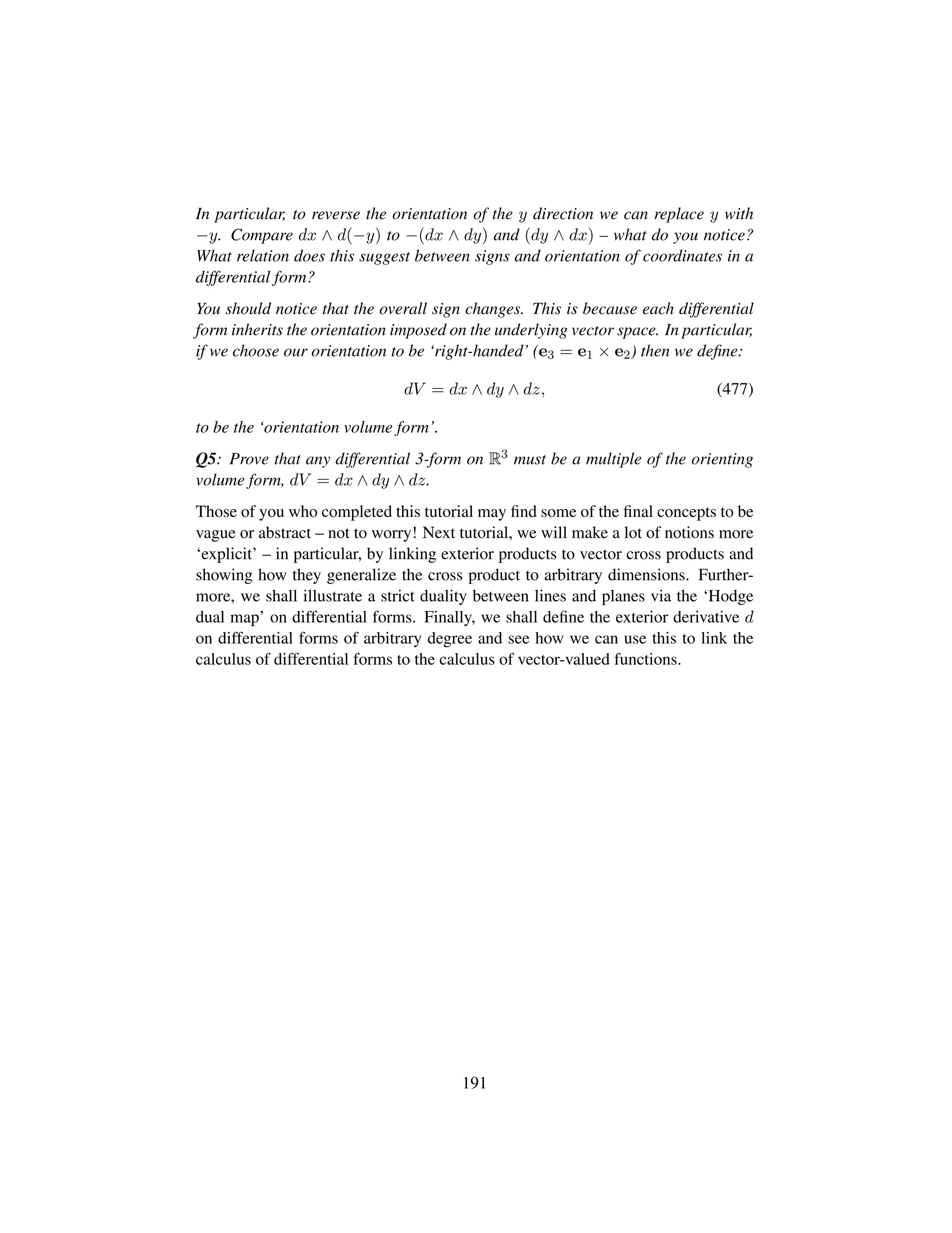 In particular, to reverse the orientation of the y direction we can replace y with
−y. Compare dx ∧ d(−y) to −(dx ∧ dy) and (dy ∧ dx) – what do you notice?
What relation does this suggest between signs and orientation of coordinates in a
differential form?
You should notice that the overall sign changes. This is because each differential
form inherits the orientation imposed on the underlying vector space. In particular,
if we choose our orientation to be ‘right-handed’ (e3 = e1 × e2) then we deﬁne:
dV = dx ∧ dy ∧ dz, (477)
to be the ‘orientation volume form’.
Q5: Prove that any differential 3-form on R3 must be a multiple of the orienting
volume form, dV = dx ∧ dy ∧ dz.
Those of you who completed this tutorial may ﬁnd some of the ﬁnal concepts to be
vague or abstract – not to worry! Next tutorial, we will make a lot of notions more
‘explicit’ – in particular, by linking exterior products to vector cross products and
showing how they generalize the cross product to arbitrary dimensions. Further-
more, we shall illustrate a strict duality between lines and planes via the ‘Hodge
dual map’ on differential forms. Finally, we shall deﬁne the exterior derivative d
on differential forms of arbitrary degree and see how we can use this to link the
calculus of differential forms to the calculus of vector-valued functions.
191
 