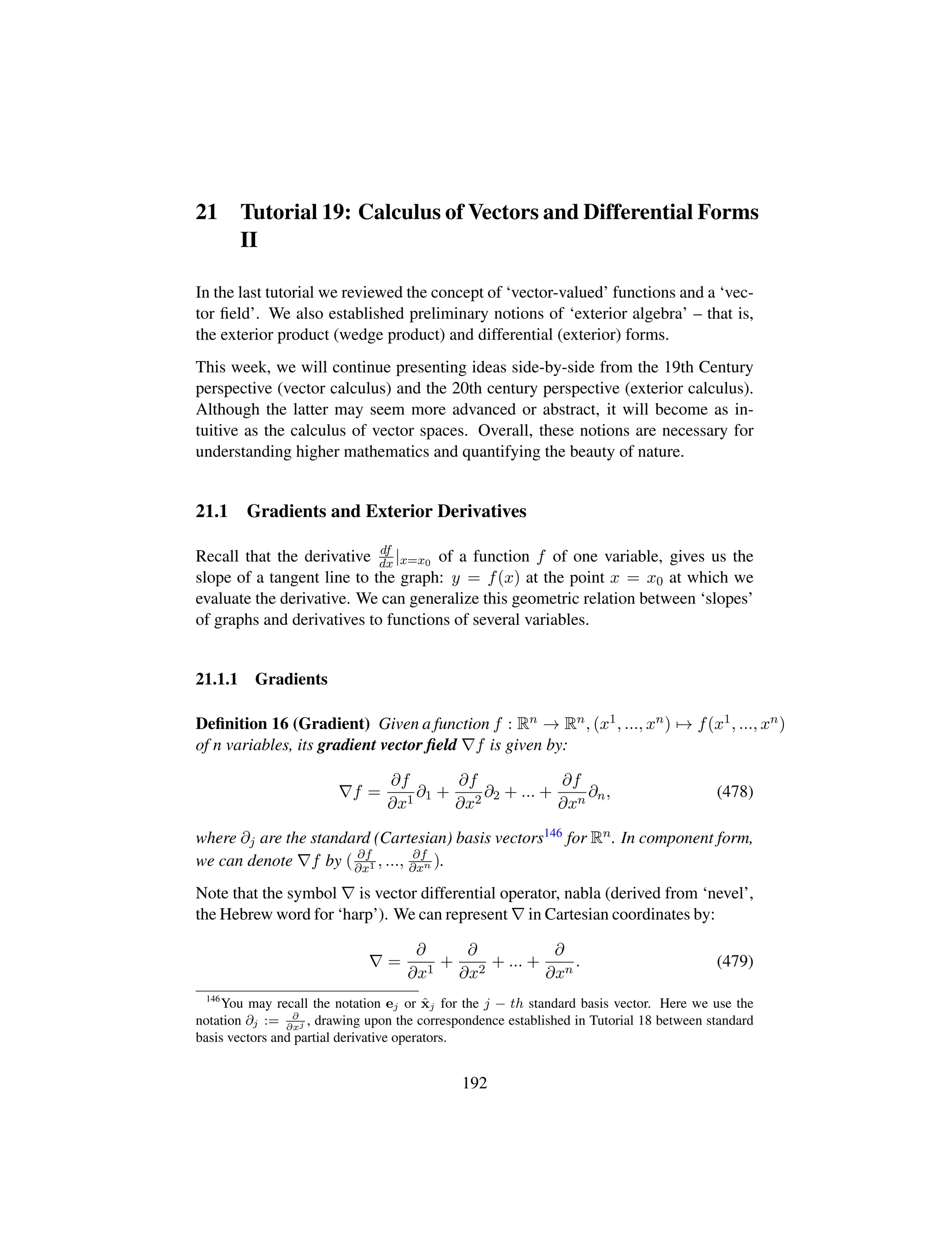 21 Tutorial 19: Calculus of Vectors and Differential Forms
II
In the last tutorial we reviewed the concept of ‘vector-valued’ functions and a ‘vec-
tor ﬁeld’. We also established preliminary notions of ‘exterior algebra’ – that is,
the exterior product (wedge product) and differential (exterior) forms.
This week, we will continue presenting ideas side-by-side from the 19th Century
perspective (vector calculus) and the 20th century perspective (exterior calculus).
Although the latter may seem more advanced or abstract, it will become as in-
tuitive as the calculus of vector spaces. Overall, these notions are necessary for
understanding higher mathematics and quantifying the beauty of nature.
21.1 Gradients and Exterior Derivatives
Recall that the derivative df
dx |x=x0 of a function f of one variable, gives us the
slope of a tangent line to the graph: y = f(x) at the point x = x0 at which we
evaluate the derivative. We can generalize this geometric relation between ‘slopes’
of graphs and derivatives to functions of several variables.
21.1.1 Gradients
Deﬁnition 16 (Gradient) Given a function f : Rn → Rn, (x1, ..., xn) → f(x1, ..., xn)
of n variables, its gradient vector ﬁeld f is given by:
f =
∂f
∂x1
∂1 +
∂f
∂x2
∂2 + ... +
∂f
∂xn
∂n, (478)
where ∂j are the standard (Cartesian) basis vectors146 for Rn. In component form,
we can denote f by ( ∂f
∂x1 , ..., ∂f
∂xn ).
Note that the symbol is vector differential operator, nabla (derived from ‘nevel’,
the Hebrew word for ‘harp’). We can represent in Cartesian coordinates by:
=
∂
∂x1
+
∂
∂x2
+ ... +
∂
∂xn
. (479)
146
You may recall the notation ej or ˆxj for the j − th standard basis vector. Here we use the
notation ∂j := ∂
∂xj , drawing upon the correspondence established in Tutorial 18 between standard
basis vectors and partial derivative operators.
192
 