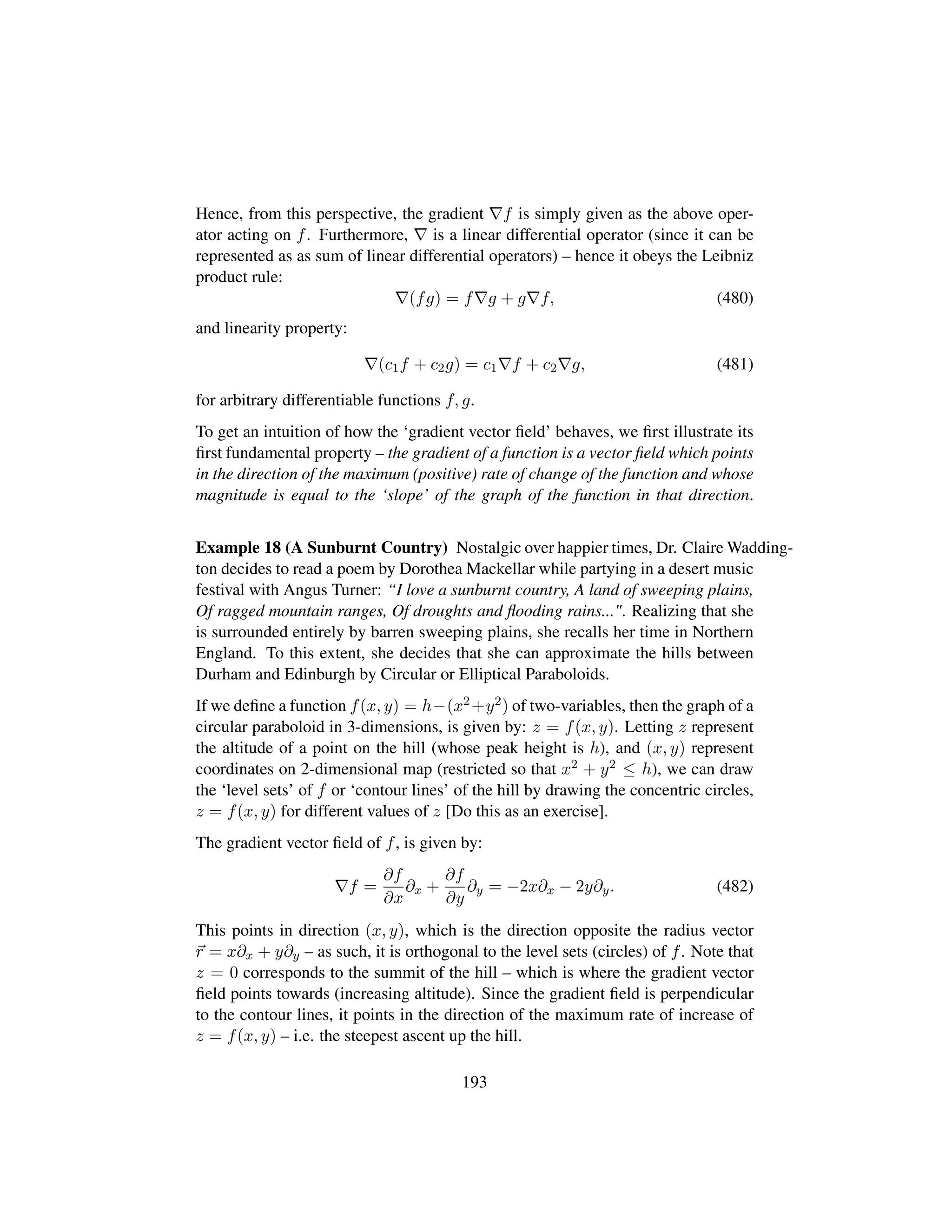 Hence, from this perspective, the gradient f is simply given as the above oper-
ator acting on f. Furthermore, is a linear differential operator (since it can be
represented as as sum of linear differential operators) – hence it obeys the Leibniz
product rule:
(fg) = f g + g f, (480)
and linearity property:
(c1f + c2g) = c1 f + c2 g, (481)
for arbitrary differentiable functions f, g.
To get an intuition of how the ‘gradient vector ﬁeld’ behaves, we ﬁrst illustrate its
ﬁrst fundamental property – the gradient of a function is a vector ﬁeld which points
in the direction of the maximum (positive) rate of change of the function and whose
magnitude is equal to the ‘slope’ of the graph of the function in that direction.
Example 18 (A Sunburnt Country) Nostalgic over happier times, Dr. Claire Wadding-
ton decides to read a poem by Dorothea Mackellar while partying in a desert music
festival with Angus Turner: “I love a sunburnt country, A land of sweeping plains,
Of ragged mountain ranges, Of droughts and ﬂooding rains.... Realizing that she
is surrounded entirely by barren sweeping plains, she recalls her time in Northern
England. To this extent, she decides that she can approximate the hills between
Durham and Edinburgh by Circular or Elliptical Paraboloids.
If we deﬁne a function f(x, y) = h−(x2+y2) of two-variables, then the graph of a
circular paraboloid in 3-dimensions, is given by: z = f(x, y). Letting z represent
the altitude of a point on the hill (whose peak height is h), and (x, y) represent
coordinates on 2-dimensional map (restricted so that x2 + y2 ≤ h), we can draw
the ‘level sets’ of f or ‘contour lines’ of the hill by drawing the concentric circles,
z = f(x, y) for different values of z [Do this as an exercise].
The gradient vector ﬁeld of f, is given by:
f =
∂f
∂x
∂x +
∂f
∂y
∂y = −2x∂x − 2y∂y. (482)
This points in direction (x, y), which is the direction opposite the radius vector
r = x∂x + y∂y – as such, it is orthogonal to the level sets (circles) of f. Note that
z = 0 corresponds to the summit of the hill – which is where the gradient vector
ﬁeld points towards (increasing altitude). Since the gradient ﬁeld is perpendicular
to the contour lines, it points in the direction of the maximum rate of increase of
z = f(x, y) – i.e. the steepest ascent up the hill.
193
 