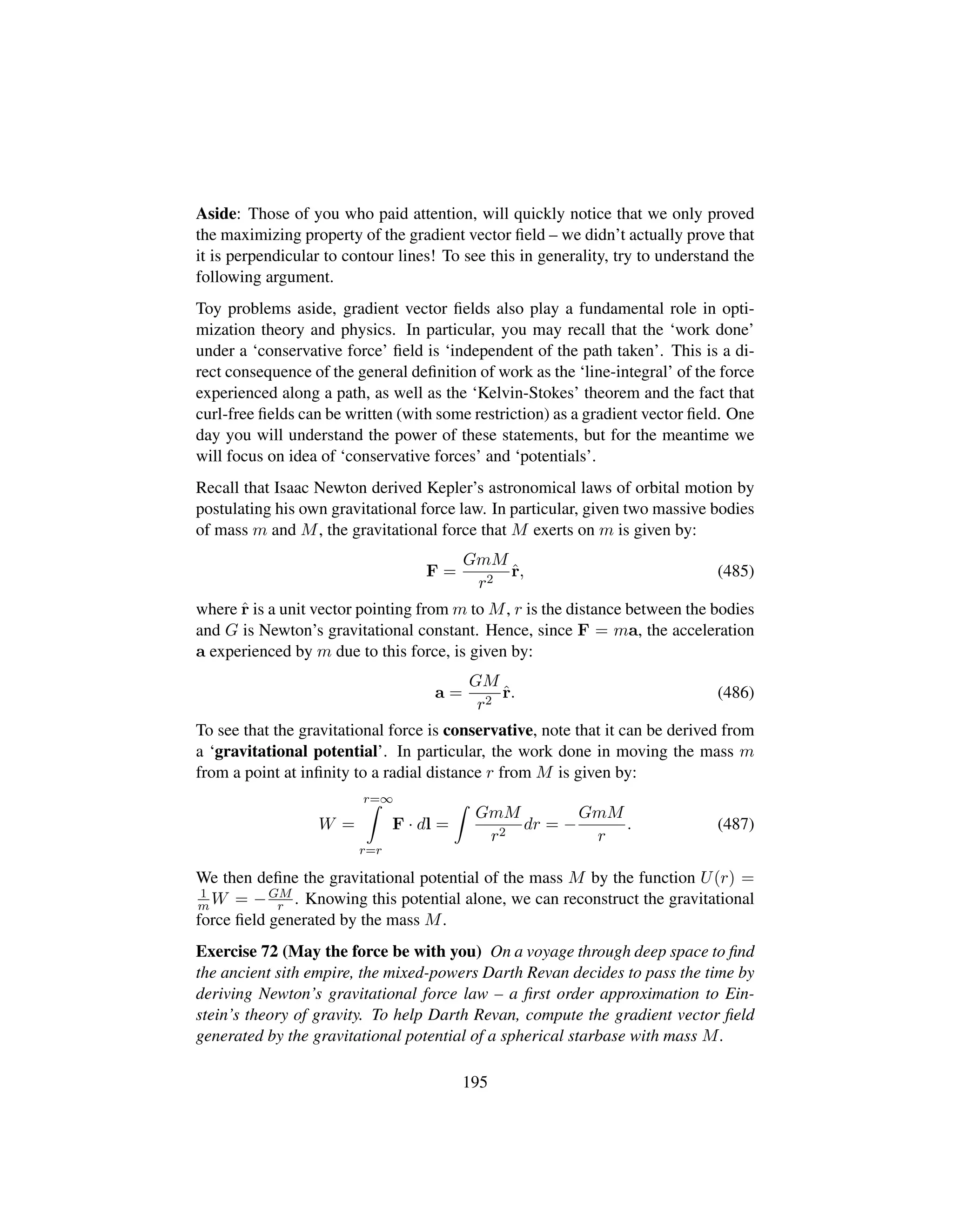 Aside: Those of you who paid attention, will quickly notice that we only proved
the maximizing property of the gradient vector ﬁeld – we didn’t actually prove that
it is perpendicular to contour lines! To see this in generality, try to understand the
following argument.
Toy problems aside, gradient vector ﬁelds also play a fundamental role in opti-
mization theory and physics. In particular, you may recall that the ‘work done’
under a ‘conservative force’ ﬁeld is ‘independent of the path taken’. This is a di-
rect consequence of the general deﬁnition of work as the ‘line-integral’ of the force
experienced along a path, as well as the ‘Kelvin-Stokes’ theorem and the fact that
curl-free ﬁelds can be written (with some restriction) as a gradient vector ﬁeld. One
day you will understand the power of these statements, but for the meantime we
will focus on idea of ‘conservative forces’ and ‘potentials’.
Recall that Isaac Newton derived Kepler’s astronomical laws of orbital motion by
postulating his own gravitational force law. In particular, given two massive bodies
of mass m and M, the gravitational force that M exerts on m is given by:
F =
GmM
r2
ˆr, (485)
where ˆr is a unit vector pointing from m to M, r is the distance between the bodies
and G is Newton’s gravitational constant. Hence, since F = ma, the acceleration
a experienced by m due to this force, is given by:
a =
GM
r2
ˆr. (486)
To see that the gravitational force is conservative, note that it can be derived from
a ‘gravitational potential’. In particular, the work done in moving the mass m
from a point at inﬁnity to a radial distance r from M is given by:
W =
r=∞
r=r
F · dl =
GmM
r2
dr = −
GmM
r
. (487)
We then deﬁne the gravitational potential of the mass M by the function U(r) =
1
m W = −GM
r . Knowing this potential alone, we can reconstruct the gravitational
force ﬁeld generated by the mass M.
Exercise 72 (May the force be with you) On a voyage through deep space to ﬁnd
the ancient sith empire, the mixed-powers Darth Revan decides to pass the time by
deriving Newton’s gravitational force law – a ﬁrst order approximation to Ein-
stein’s theory of gravity. To help Darth Revan, compute the gradient vector ﬁeld
generated by the gravitational potential of a spherical starbase with mass M.
195
 