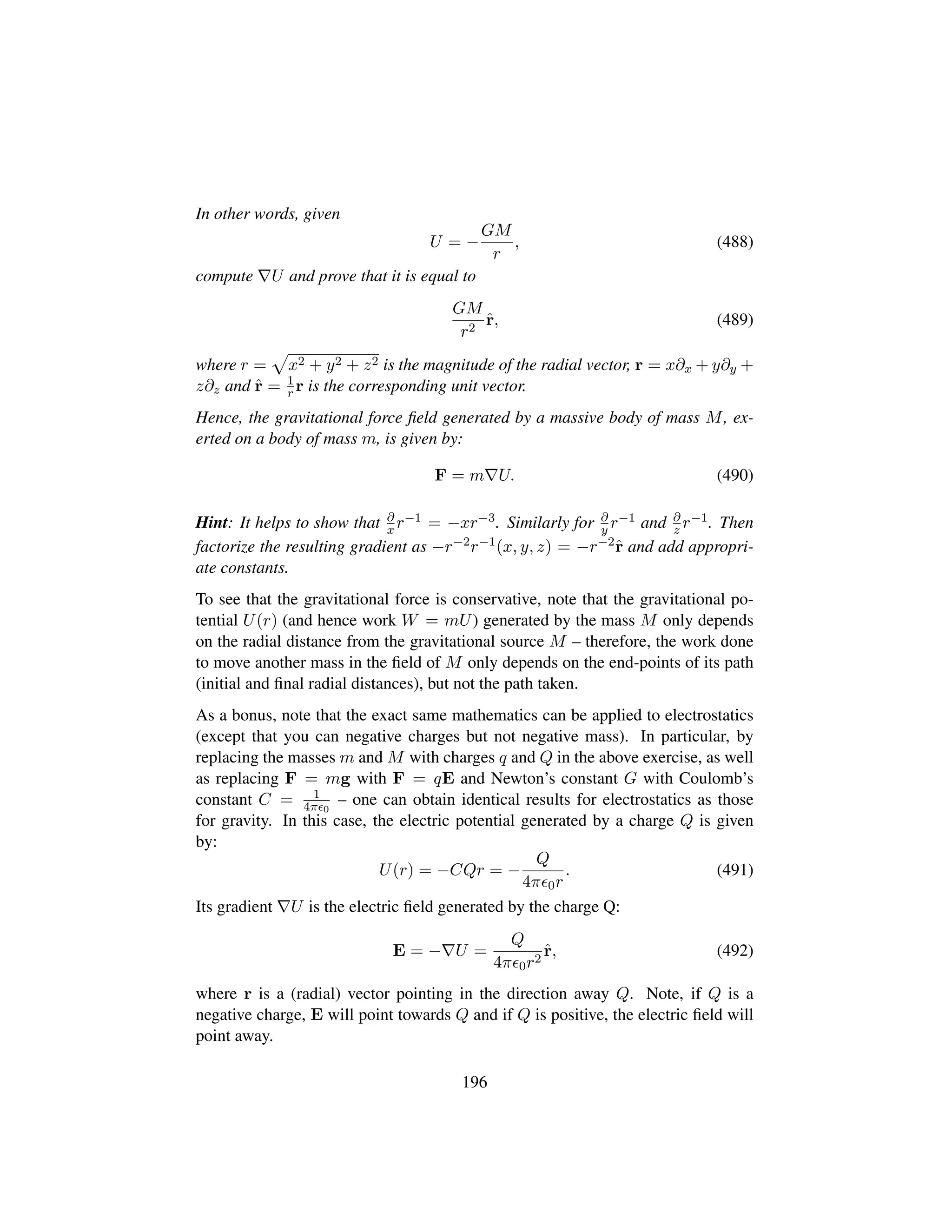 In other words, given
U = −
GM
r
, (488)
compute U and prove that it is equal to
GM
r2
ˆr, (489)
where r =
—
x2 + y2 + z2 is the magnitude of the radial vector, r = x∂x + y∂y +
z∂z and ˆr = 1
r r is the corresponding unit vector.
Hence, the gravitational force ﬁeld generated by a massive body of mass M, ex-
erted on a body of mass m, is given by:
F = m U. (490)
Hint: It helps to show that ∂
x r−1 = −xr−3. Similarly for ∂
y r−1 and ∂
z r−1. Then
factorize the resulting gradient as −r−2r−1(x, y, z) = −r−2ˆr and add appropri-
ate constants.
To see that the gravitational force is conservative, note that the gravitational po-
tential U(r) (and hence work W = mU) generated by the mass M only depends
on the radial distance from the gravitational source M – therefore, the work done
to move another mass in the ﬁeld of M only depends on the end-points of its path
(initial and ﬁnal radial distances), but not the path taken.
As a bonus, note that the exact same mathematics can be applied to electrostatics
(except that you can negative charges but not negative mass). In particular, by
replacing the masses m and M with charges q and Q in the above exercise, as well
as replacing F = mg with F = qE and Newton’s constant G with Coulomb’s
constant C = 1
4π 0
– one can obtain identical results for electrostatics as those
for gravity. In this case, the electric potential generated by a charge Q is given
by:
U(r) = −CQr = −
Q
4π 0r
. (491)
Its gradient U is the electric ﬁeld generated by the charge Q:
E = − U =
Q
4π 0r2
ˆr, (492)
where r is a (radial) vector pointing in the direction away Q. Note, if Q is a
negative charge, E will point towards Q and if Q is positive, the electric ﬁeld will
point away.
196
 