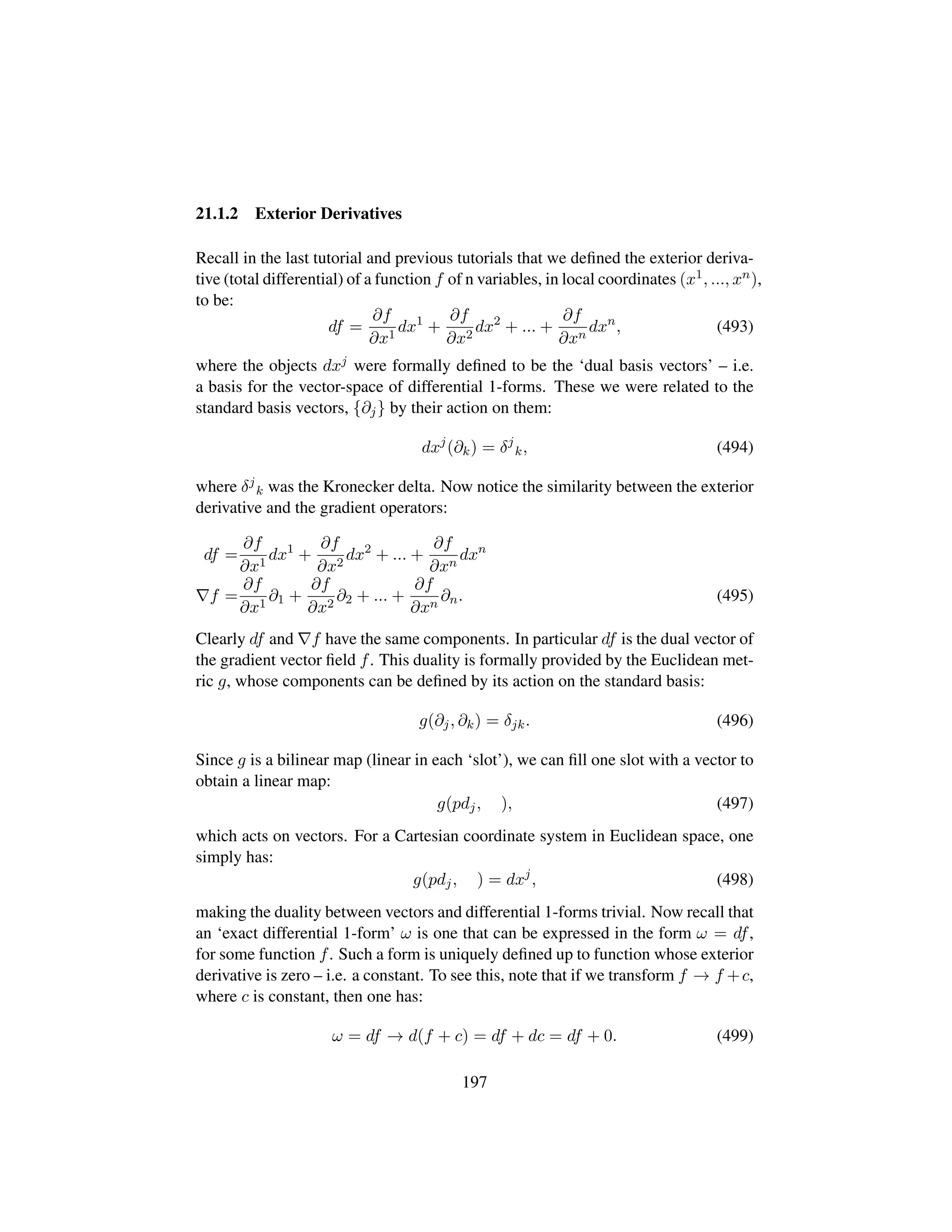 21.1.2 Exterior Derivatives
Recall in the last tutorial and previous tutorials that we deﬁned the exterior deriva-
tive (total differential) of a function f of n variables, in local coordinates (x1, ..., xn),
to be:
df =
∂f
∂x1
dx1
+
∂f
∂x2
dx2
+ ... +
∂f
∂xn
dxn
, (493)
where the objects dxj were formally deﬁned to be the ‘dual basis vectors’ – i.e.
a basis for the vector-space of differential 1-forms. These we were related to the
standard basis vectors, {∂j} by their action on them:
dxj
(∂k) = δj
k, (494)
where δj
k was the Kronecker delta. Now notice the similarity between the exterior
derivative and the gradient operators:
df =
∂f
∂x1
dx1
+
∂f
∂x2
dx2
+ ... +
∂f
∂xn
dxn
f =
∂f
∂x1
∂1 +
∂f
∂x2
∂2 + ... +
∂f
∂xn
∂n. (495)
Clearly df and f have the same components. In particular df is the dual vector of
the gradient vector ﬁeld f. This duality is formally provided by the Euclidean met-
ric g, whose components can be deﬁned by its action on the standard basis:
g(∂j, ∂k) = δjk. (496)
Since g is a bilinear map (linear in each ‘slot’), we can ﬁll one slot with a vector to
obtain a linear map:
g(pdj, ), (497)
which acts on vectors. For a Cartesian coordinate system in Euclidean space, one
simply has:
g(pdj, ) = dxj
, (498)
making the duality between vectors and differential 1-forms trivial. Now recall that
an ‘exact differential 1-form’ ω is one that can be expressed in the form ω = df,
for some function f. Such a form is uniquely deﬁned up to function whose exterior
derivative is zero – i.e. a constant. To see this, note that if we transform f → f +c,
where c is constant, then one has:
ω = df → d(f + c) = df + dc = df + 0. (499)
197
 