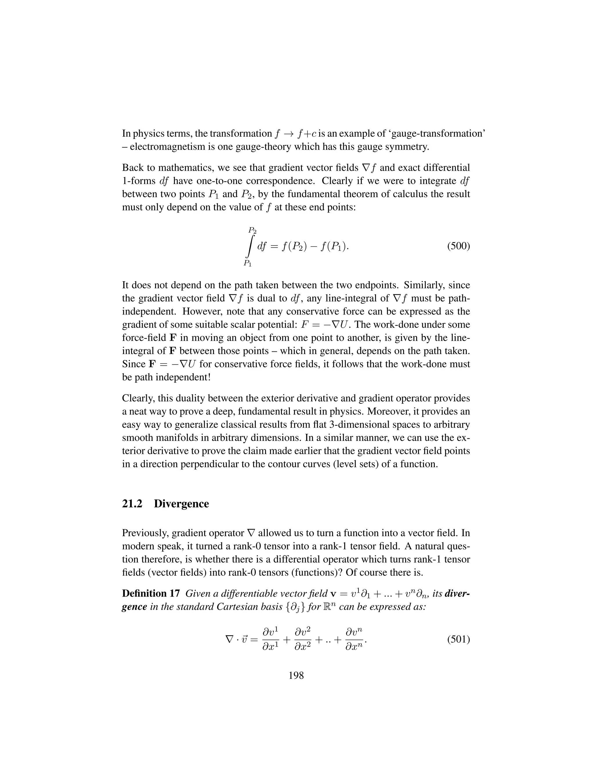 In physics terms, the transformation f → f+c is an example of ‘gauge-transformation’
– electromagnetism is one gauge-theory which has this gauge symmetry.
Back to mathematics, we see that gradient vector ﬁelds f and exact differential
1-forms df have one-to-one correspondence. Clearly if we were to integrate df
between two points P1 and P2, by the fundamental theorem of calculus the result
must only depend on the value of f at these end points:
P2
P1
df = f(P2) − f(P1). (500)
It does not depend on the path taken between the two endpoints. Similarly, since
the gradient vector ﬁeld f is dual to df, any line-integral of f must be path-
independent. However, note that any conservative force can be expressed as the
gradient of some suitable scalar potential: F = − U. The work-done under some
force-ﬁeld F in moving an object from one point to another, is given by the line-
integral of F between those points – which in general, depends on the path taken.
Since F = − U for conservative force ﬁelds, it follows that the work-done must
be path independent!
Clearly, this duality between the exterior derivative and gradient operator provides
a neat way to prove a deep, fundamental result in physics. Moreover, it provides an
easy way to generalize classical results from ﬂat 3-dimensional spaces to arbitrary
smooth manifolds in arbitrary dimensions. In a similar manner, we can use the ex-
terior derivative to prove the claim made earlier that the gradient vector ﬁeld points
in a direction perpendicular to the contour curves (level sets) of a function.
21.2 Divergence
Previously, gradient operator allowed us to turn a function into a vector ﬁeld. In
modern speak, it turned a rank-0 tensor into a rank-1 tensor ﬁeld. A natural ques-
tion therefore, is whether there is a differential operator which turns rank-1 tensor
ﬁelds (vector ﬁelds) into rank-0 tensors (functions)? Of course there is.
Deﬁnition 17 Given a differentiable vector ﬁeld v = v1∂1 + ... + vn∂n, its diver-
gence in the standard Cartesian basis {∂j} for Rn can be expressed as:
· v =
∂v1
∂x1
+
∂v2
∂x2
+ .. +
∂vn
∂xn
. (501)
198
 