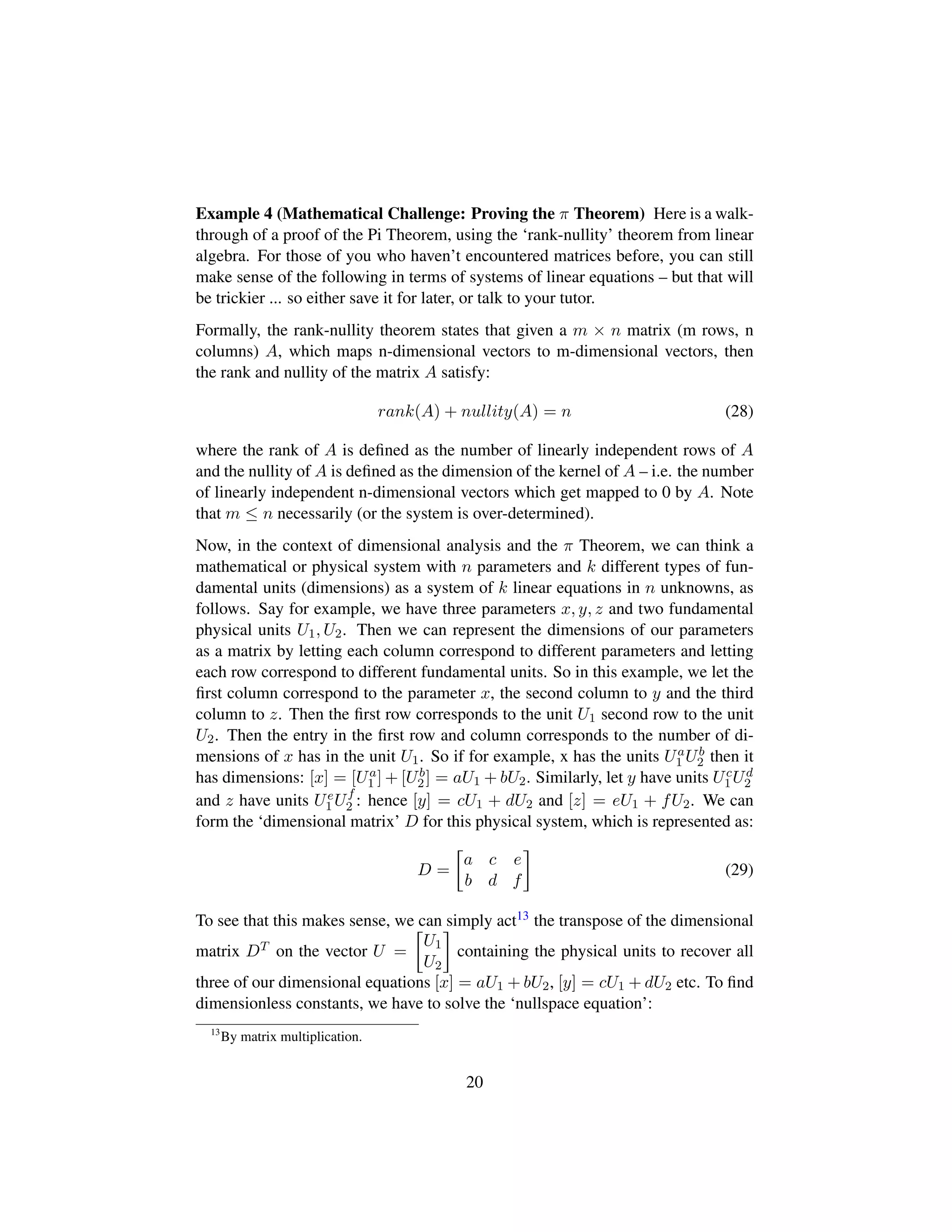 Example 4 (Mathematical Challenge: Proving the π Theorem) Here is a walk-
through of a proof of the Pi Theorem, using the ‘rank-nullity’ theorem from linear
algebra. For those of you who haven’t encountered matrices before, you can still
make sense of the following in terms of systems of linear equations – but that will
be trickier ... so either save it for later, or talk to your tutor.
Formally, the rank-nullity theorem states that given a m × n matrix (m rows, n
columns) A, which maps n-dimensional vectors to m-dimensional vectors, then
the rank and nullity of the matrix A satisfy:
rank(A) + nullity(A) = n (28)
where the rank of A is deﬁned as the number of linearly independent rows of A
and the nullity of A is deﬁned as the dimension of the kernel of A – i.e. the number
of linearly independent n-dimensional vectors which get mapped to 0 by A. Note
that m ≤ n necessarily (or the system is over-determined).
Now, in the context of dimensional analysis and the π Theorem, we can think a
mathematical or physical system with n parameters and k different types of fun-
damental units (dimensions) as a system of k linear equations in n unknowns, as
follows. Say for example, we have three parameters x, y, z and two fundamental
physical units U1, U2. Then we can represent the dimensions of our parameters
as a matrix by letting each column correspond to different parameters and letting
each row correspond to different fundamental units. So in this example, we let the
ﬁrst column correspond to the parameter x, the second column to y and the third
column to z. Then the ﬁrst row corresponds to the unit U1 second row to the unit
U2. Then the entry in the ﬁrst row and column corresponds to the number of di-
mensions of x has in the unit U1. So if for example, x has the units Ua
1 Ub
2 then it
has dimensions: [x] = [Ua
1 ] + [Ub
2] = aU1 + bU2. Similarly, let y have units Uc
1Ud
2
and z have units Ue
1 Uf
2 : hence [y] = cU1 + dU2 and [z] = eU1 + fU2. We can
form the ‘dimensional matrix’ D for this physical system, which is represented as:
D =

a c e
b d f

(29)
To see that this makes sense, we can simply act13 the transpose of the dimensional
matrix DT on the vector U =

U1
U2

containing the physical units to recover all
three of our dimensional equations [x] = aU1 + bU2, [y] = cU1 + dU2 etc. To ﬁnd
dimensionless constants, we have to solve the ‘nullspace equation’:
13
By matrix multiplication.
20
 