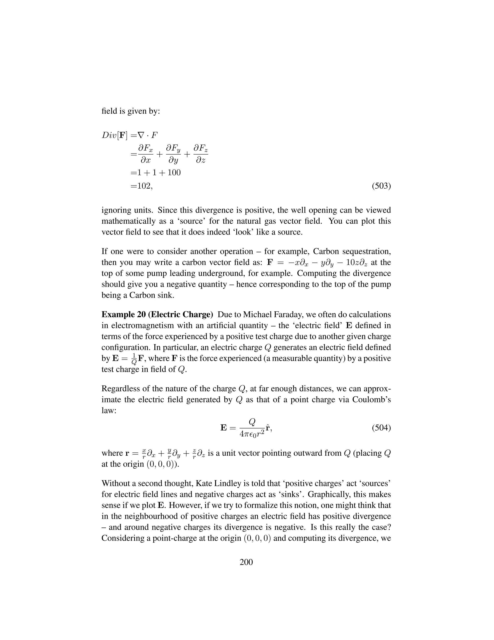 ﬁeld is given by:
Div[F] = · F
=
∂Fx
∂x
+
∂Fy
∂y
+
∂Fz
∂z
=1 + 1 + 100
=102, (503)
ignoring units. Since this divergence is positive, the well opening can be viewed
mathematically as a ‘source’ for the natural gas vector ﬁeld. You can plot this
vector ﬁeld to see that it does indeed ‘look’ like a source.
If one were to consider another operation – for example, Carbon sequestration,
then you may write a carbon vector ﬁeld as: F = −x∂x − y∂y − 10z∂z at the
top of some pump leading underground, for example. Computing the divergence
should give you a negative quantity – hence corresponding to the top of the pump
being a Carbon sink.
Example 20 (Electric Charge) Due to Michael Faraday, we often do calculations
in electromagnetism with an artiﬁcial quantity – the ‘electric ﬁeld’ E deﬁned in
terms of the force experienced by a positive test charge due to another given charge
conﬁguration. In particular, an electric charge Q generates an electric ﬁeld deﬁned
by E = 1
QF, where F is the force experienced (a measurable quantity) by a positive
test charge in ﬁeld of Q.
Regardless of the nature of the charge Q, at far enough distances, we can approx-
imate the electric ﬁeld generated by Q as that of a point charge via Coulomb’s
law:
E =
Q
4π 0r2
ˆr, (504)
where r = x
r ∂x + y
r ∂y + z
r ∂z is a unit vector pointing outward from Q (placing Q
at the origin (0, 0, 0)).
Without a second thought, Kate Lindley is told that ‘positive charges’ act ‘sources’
for electric ﬁeld lines and negative charges act as ‘sinks’. Graphically, this makes
sense if we plot E. However, if we try to formalize this notion, one might think that
in the neighbourhood of positive charges an electric ﬁeld has positive divergence
– and around negative charges its divergence is negative. Is this really the case?
Considering a point-charge at the origin (0, 0, 0) and computing its divergence, we
200
 