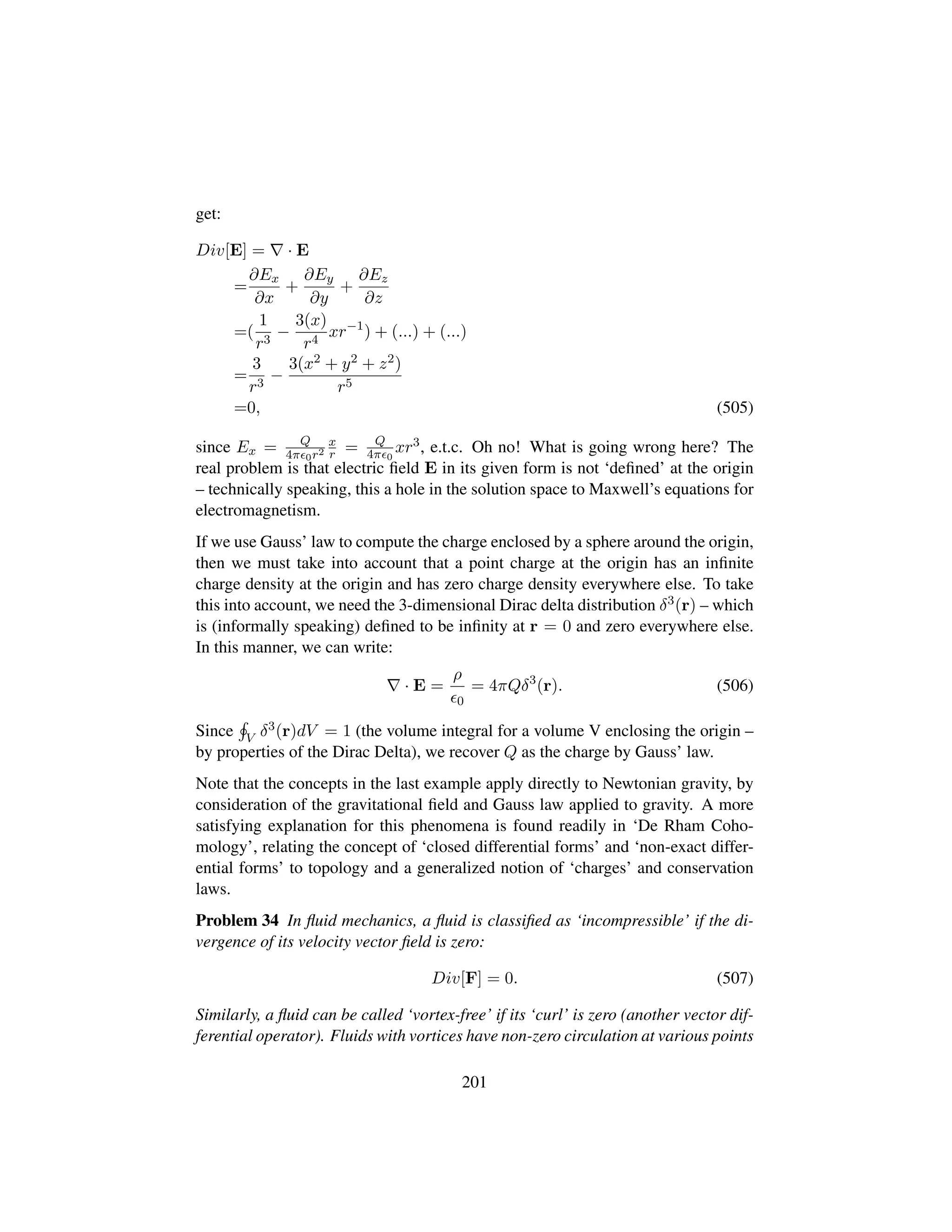 get:
Div[E] = · E
=
∂Ex
∂x
+
∂Ey
∂y
+
∂Ez
∂z
=(
1
r3
−
3(x)
r4
xr−1
) + (...) + (...)
=
3
r3
−
3(x2 + y2 + z2)
r5
=0, (505)
since Ex = Q
4π 0r2
x
r = Q
4π 0
xr3, e.t.c. Oh no! What is going wrong here? The
real problem is that electric ﬁeld E in its given form is not ‘deﬁned’ at the origin
– technically speaking, this a hole in the solution space to Maxwell’s equations for
electromagnetism.
If we use Gauss’ law to compute the charge enclosed by a sphere around the origin,
then we must take into account that a point charge at the origin has an inﬁnite
charge density at the origin and has zero charge density everywhere else. To take
this into account, we need the 3-dimensional Dirac delta distribution δ3(r) – which
is (informally speaking) deﬁned to be inﬁnity at r = 0 and zero everywhere else.
In this manner, we can write:
· E =
ρ
0
= 4πQδ3
(r). (506)
Since V δ3(r)dV = 1 (the volume integral for a volume V enclosing the origin –
by properties of the Dirac Delta), we recover Q as the charge by Gauss’ law.
Note that the concepts in the last example apply directly to Newtonian gravity, by
consideration of the gravitational ﬁeld and Gauss law applied to gravity. A more
satisfying explanation for this phenomena is found readily in ‘De Rham Coho-
mology’, relating the concept of ‘closed differential forms’ and ‘non-exact differ-
ential forms’ to topology and a generalized notion of ‘charges’ and conservation
laws.
Problem 34 In ﬂuid mechanics, a ﬂuid is classiﬁed as ‘incompressible’ if the di-
vergence of its velocity vector ﬁeld is zero:
Div[F] = 0. (507)
Similarly, a ﬂuid can be called ‘vortex-free’ if its ‘curl’ is zero (another vector dif-
ferential operator). Fluids with vortices have non-zero circulation at various points
201
 