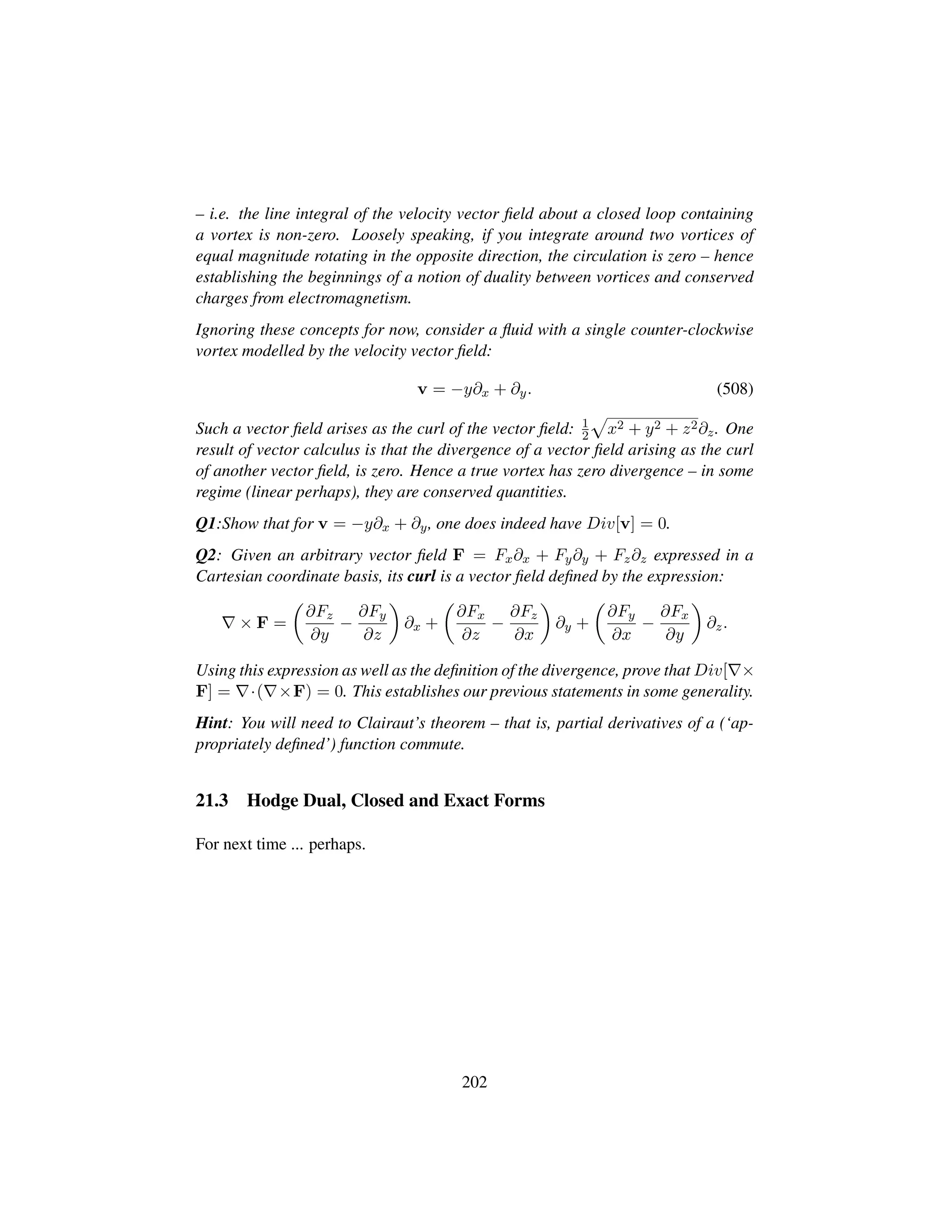 – i.e. the line integral of the velocity vector ﬁeld about a closed loop containing
a vortex is non-zero. Loosely speaking, if you integrate around two vortices of
equal magnitude rotating in the opposite direction, the circulation is zero – hence
establishing the beginnings of a notion of duality between vortices and conserved
charges from electromagnetism.
Ignoring these concepts for now, consider a ﬂuid with a single counter-clockwise
vortex modelled by the velocity vector ﬁeld:
v = −y∂x + ∂y. (508)
Such a vector ﬁeld arises as the curl of the vector ﬁeld: 1
2
—
x2 + y2 + z2∂z. One
result of vector calculus is that the divergence of a vector ﬁeld arising as the curl
of another vector ﬁeld, is zero. Hence a true vortex has zero divergence – in some
regime (linear perhaps), they are conserved quantities.
Q1:Show that for v = −y∂x + ∂y, one does indeed have Div[v] = 0.
Q2: Given an arbitrary vector ﬁeld F = Fx∂x + Fy∂y + Fz∂z expressed in a
Cartesian coordinate basis, its curl is a vector ﬁeld deﬁned by the expression:
× F =
¢
∂Fz
∂y
−
∂Fy
∂z

∂x +
¢
∂Fx
∂z
−
∂Fz
∂x

∂y +
¢
∂Fy
∂x
−
∂Fx
∂y

∂z.
Using this expression as well as the deﬁnition of the divergence, prove that Div[ ×
F] = ·( ×F) = 0. This establishes our previous statements in some generality.
Hint: You will need to Clairaut’s theorem – that is, partial derivatives of a (‘ap-
propriately deﬁned’) function commute.
21.3 Hodge Dual, Closed and Exact Forms
For next time ... perhaps.
202
 
