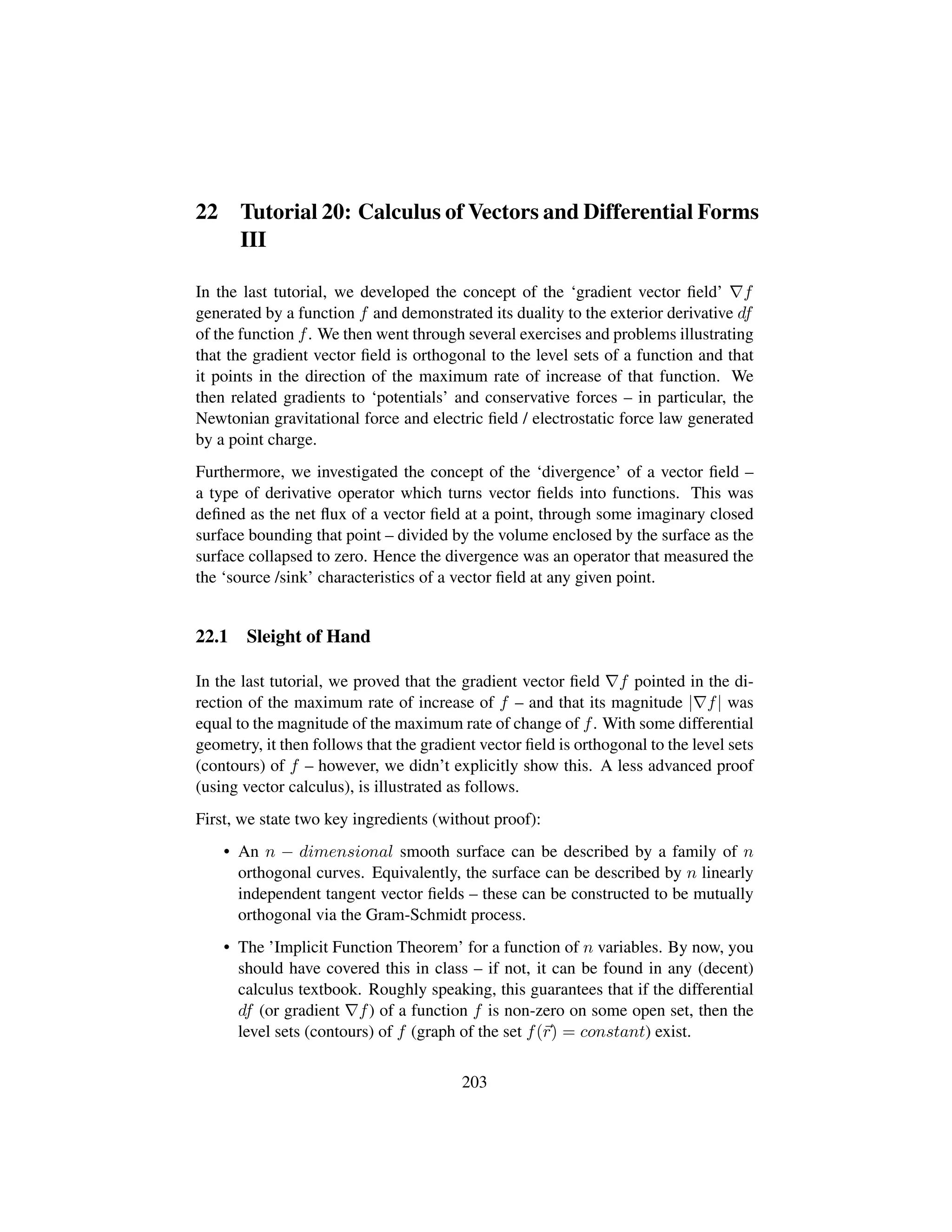 22 Tutorial 20: Calculus of Vectors and Differential Forms
III
In the last tutorial, we developed the concept of the ‘gradient vector ﬁeld’ f
generated by a function f and demonstrated its duality to the exterior derivative df
of the function f. We then went through several exercises and problems illustrating
that the gradient vector ﬁeld is orthogonal to the level sets of a function and that
it points in the direction of the maximum rate of increase of that function. We
then related gradients to ‘potentials’ and conservative forces – in particular, the
Newtonian gravitational force and electric ﬁeld / electrostatic force law generated
by a point charge.
Furthermore, we investigated the concept of the ‘divergence’ of a vector ﬁeld –
a type of derivative operator which turns vector ﬁelds into functions. This was
deﬁned as the net ﬂux of a vector ﬁeld at a point, through some imaginary closed
surface bounding that point – divided by the volume enclosed by the surface as the
surface collapsed to zero. Hence the divergence was an operator that measured the
the ‘source /sink’ characteristics of a vector ﬁeld at any given point.
22.1 Sleight of Hand
In the last tutorial, we proved that the gradient vector ﬁeld f pointed in the di-
rection of the maximum rate of increase of f – and that its magnitude | f| was
equal to the magnitude of the maximum rate of change of f. With some differential
geometry, it then follows that the gradient vector ﬁeld is orthogonal to the level sets
(contours) of f – however, we didn’t explicitly show this. A less advanced proof
(using vector calculus), is illustrated as follows.
First, we state two key ingredients (without proof):
• An n − dimensional smooth surface can be described by a family of n
orthogonal curves. Equivalently, the surface can be described by n linearly
independent tangent vector ﬁelds – these can be constructed to be mutually
orthogonal via the Gram-Schmidt process.
• The ’Implicit Function Theorem’ for a function of n variables. By now, you
should have covered this in class – if not, it can be found in any (decent)
calculus textbook. Roughly speaking, this guarantees that if the differential
df (or gradient f) of a function f is non-zero on some open set, then the
level sets (contours) of f (graph of the set f(r) = constant) exist.
203
 