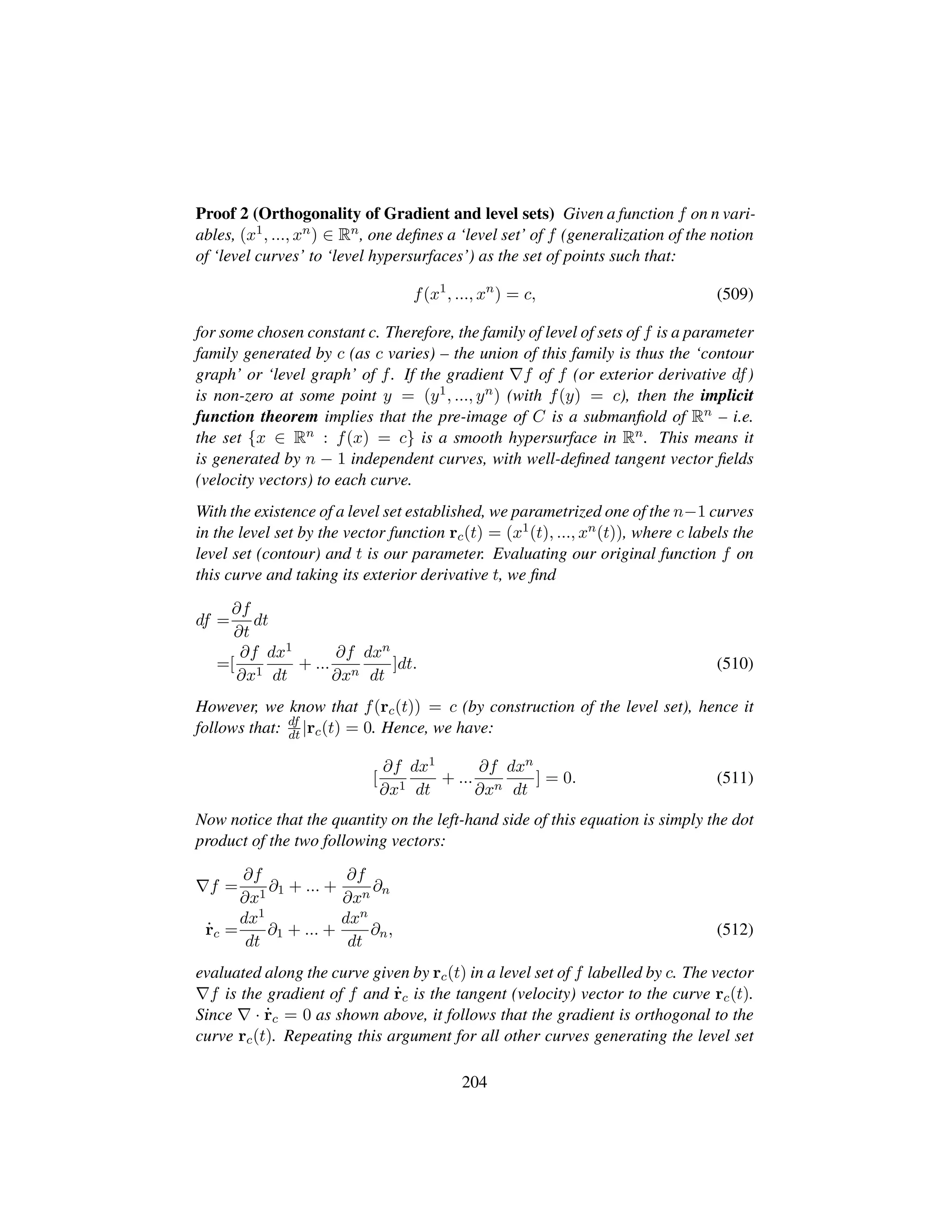 Proof 2 (Orthogonality of Gradient and level sets) Given a function f on n vari-
ables, (x1, ..., xn) ∈ Rn, one deﬁnes a ‘level set’ of f (generalization of the notion
of ‘level curves’ to ‘level hypersurfaces’) as the set of points such that:
f(x1
, ..., xn
) = c, (509)
for some chosen constant c. Therefore, the family of level of sets of f is a parameter
family generated by c (as c varies) – the union of this family is thus the ‘contour
graph’ or ‘level graph’ of f. If the gradient f of f (or exterior derivative df)
is non-zero at some point y = (y1, ..., yn) (with f(y) = c), then the implicit
function theorem implies that the pre-image of C is a submanﬁold of Rn – i.e.
the set {x ∈ Rn : f(x) = c} is a smooth hypersurface in Rn. This means it
is generated by n − 1 independent curves, with well-deﬁned tangent vector ﬁelds
(velocity vectors) to each curve.
With the existence of a level set established, we parametrized one of the n−1 curves
in the level set by the vector function rc(t) = (x1(t), ..., xn(t)), where c labels the
level set (contour) and t is our parameter. Evaluating our original function f on
this curve and taking its exterior derivative t, we ﬁnd
df =
∂f
∂t
dt
=[
∂f
∂x1
dx1
dt
+ ...
∂f
∂xn
dxn
dt
]dt. (510)
However, we know that f(rc(t)) = c (by construction of the level set), hence it
follows that: df
dt |rc(t) = 0. Hence, we have:
[
∂f
∂x1
dx1
dt
+ ...
∂f
∂xn
dxn
dt
] = 0. (511)
Now notice that the quantity on the left-hand side of this equation is simply the dot
product of the two following vectors:
f =
∂f
∂x1
∂1 + ... +
∂f
∂xn
∂n
9rc =
dx1
dt
∂1 + ... +
dxn
dt
∂n, (512)
evaluated along the curve given by rc(t) in a level set of f labelled by c. The vector
f is the gradient of f and 9rc is the tangent (velocity) vector to the curve rc(t).
Since · 9rc = 0 as shown above, it follows that the gradient is orthogonal to the
curve rc(t). Repeating this argument for all other curves generating the level set
204
 