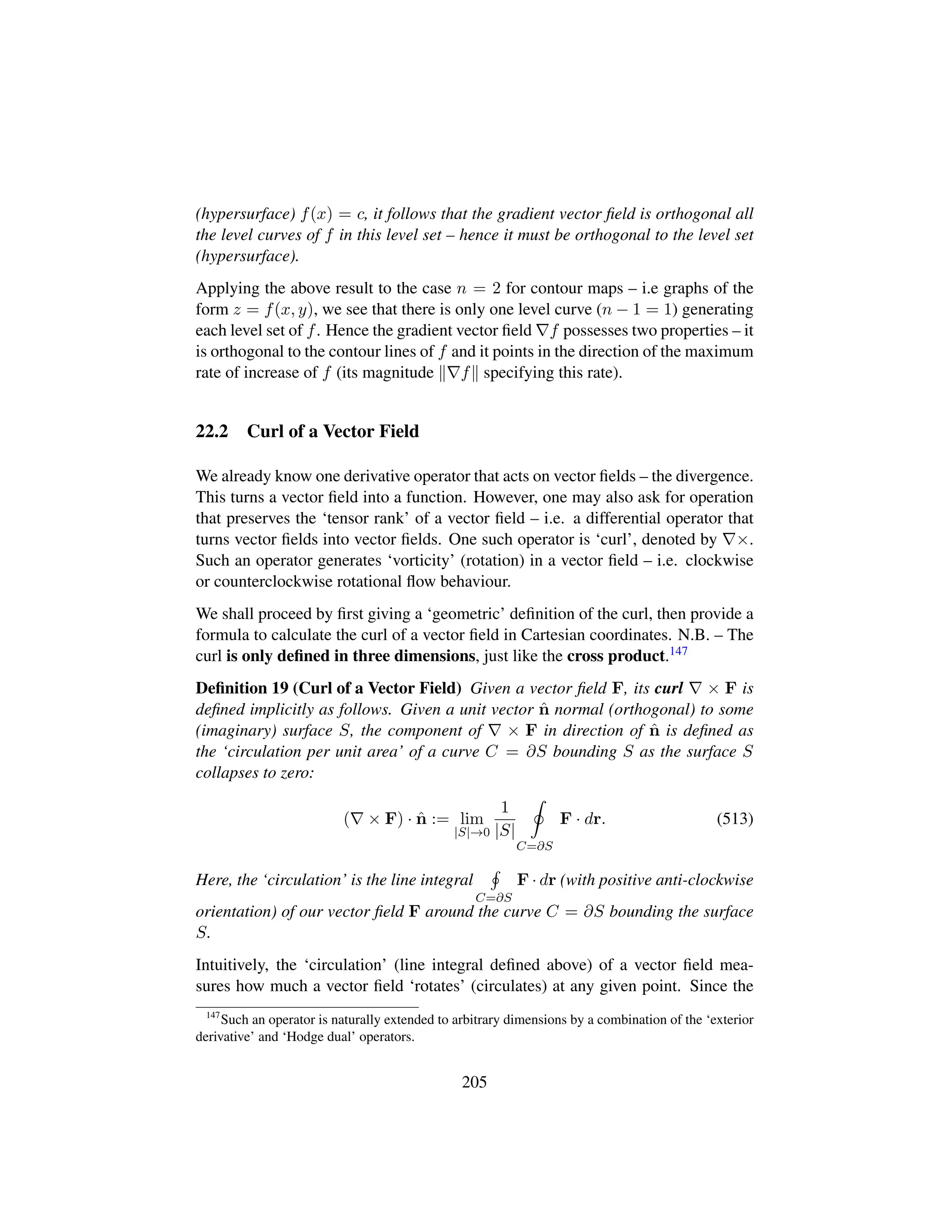 (hypersurface) f(x) = c, it follows that the gradient vector ﬁeld is orthogonal all
the level curves of f in this level set – hence it must be orthogonal to the level set
(hypersurface).
Applying the above result to the case n = 2 for contour maps – i.e graphs of the
form z = f(x, y), we see that there is only one level curve (n − 1 = 1) generating
each level set of f. Hence the gradient vector ﬁeld f possesses two properties – it
is orthogonal to the contour lines of f and it points in the direction of the maximum
rate of increase of f (its magnitude f specifying this rate).
22.2 Curl of a Vector Field
We already know one derivative operator that acts on vector ﬁelds – the divergence.
This turns a vector ﬁeld into a function. However, one may also ask for operation
that preserves the ‘tensor rank’ of a vector ﬁeld – i.e. a differential operator that
turns vector ﬁelds into vector ﬁelds. One such operator is ‘curl’, denoted by ×.
Such an operator generates ‘vorticity’ (rotation) in a vector ﬁeld – i.e. clockwise
or counterclockwise rotational ﬂow behaviour.
We shall proceed by ﬁrst giving a ‘geometric’ deﬁnition of the curl, then provide a
formula to calculate the curl of a vector ﬁeld in Cartesian coordinates. N.B. – The
curl is only deﬁned in three dimensions, just like the cross product.147
Deﬁnition 19 (Curl of a Vector Field) Given a vector ﬁeld F, its curl × F is
deﬁned implicitly as follows. Given a unit vector ˆn normal (orthogonal) to some
(imaginary) surface S, the component of × F in direction of ˆn is deﬁned as
the ‘circulation per unit area’ of a curve C = ∂S bounding S as the surface S
collapses to zero:
( × F) · ˆn := lim
|S|→0
1
|S|
C=∂S
F · dr. (513)
Here, the ‘circulation’ is the line integral
C=∂S
F · dr (with positive anti-clockwise
orientation) of our vector ﬁeld F around the curve C = ∂S bounding the surface
S.
Intuitively, the ‘circulation’ (line integral deﬁned above) of a vector ﬁeld mea-
sures how much a vector ﬁeld ‘rotates’ (circulates) at any given point. Since the
147
Such an operator is naturally extended to arbitrary dimensions by a combination of the ‘exterior
derivative’ and ‘Hodge dual’ operators.
205
 