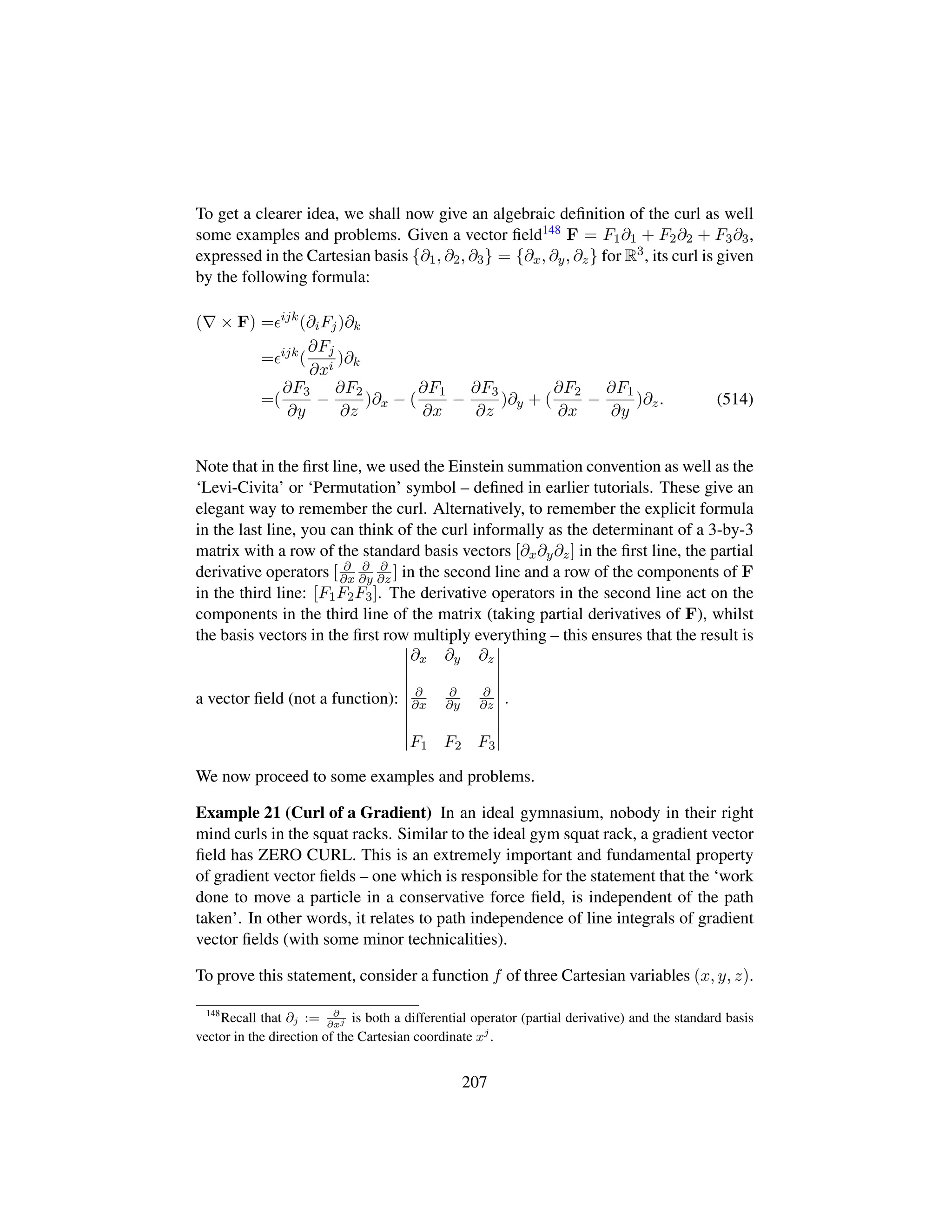 To get a clearer idea, we shall now give an algebraic deﬁnition of the curl as well
some examples and problems. Given a vector ﬁeld148 F = F1∂1 + F2∂2 + F3∂3,
expressed in the Cartesian basis {∂1, ∂2, ∂3} = {∂x, ∂y, ∂z} for R3, its curl is given
by the following formula:
( × F) = ijk
(∂iFj)∂k
= ijk
(
∂Fj
∂xi
)∂k
=(
∂F3
∂y
−
∂F2
∂z
)∂x − (
∂F1
∂x
−
∂F3
∂z
)∂y + (
∂F2
∂x
−
∂F1
∂y
)∂z. (514)
Note that in the ﬁrst line, we used the Einstein summation convention as well as the
‘Levi-Civita’ or ‘Permutation’ symbol – deﬁned in earlier tutorials. These give an
elegant way to remember the curl. Alternatively, to remember the explicit formula
in the last line, you can think of the curl informally as the determinant of a 3-by-3
matrix with a row of the standard basis vectors [∂x∂y∂z] in the ﬁrst line, the partial
derivative operators [ ∂
∂x
∂
∂y
∂
∂z ] in the second line and a row of the components of F
in the third line: [F1F2F3]. The derivative operators in the second line act on the
components in the third line of the matrix (taking partial derivatives of F), whilst
the basis vectors in the ﬁrst row multiply everything – this ensures that the result is
a vector ﬁeld (not a function):
∂x ∂y ∂z
∂
∂x
∂
∂y
∂
∂z
F1 F2 F3
.
We now proceed to some examples and problems.
Example 21 (Curl of a Gradient) In an ideal gymnasium, nobody in their right
mind curls in the squat racks. Similar to the ideal gym squat rack, a gradient vector
ﬁeld has ZERO CURL. This is an extremely important and fundamental property
of gradient vector ﬁelds – one which is responsible for the statement that the ‘work
done to move a particle in a conservative force ﬁeld, is independent of the path
taken’. In other words, it relates to path independence of line integrals of gradient
vector ﬁelds (with some minor technicalities).
To prove this statement, consider a function f of three Cartesian variables (x, y, z).
148
Recall that ∂j := ∂
∂xj is both a differential operator (partial derivative) and the standard basis
vector in the direction of the Cartesian coordinate xj
.
207
 