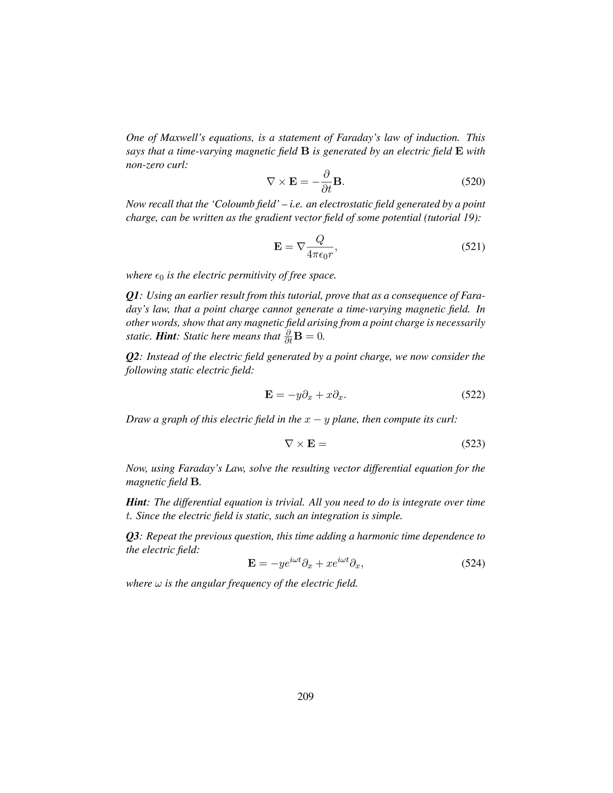 One of Maxwell’s equations, is a statement of Faraday’s law of induction. This
says that a time-varying magnetic ﬁeld B is generated by an electric ﬁeld E with
non-zero curl:
× E = −
∂
∂t
B. (520)
Now recall that the ‘Coloumb ﬁeld’ – i.e. an electrostatic ﬁeld generated by a point
charge, can be written as the gradient vector ﬁeld of some potential (tutorial 19):
E =
Q
4π 0r
, (521)
where 0 is the electric permitivity of free space.
Q1: Using an earlier result from this tutorial, prove that as a consequence of Fara-
day’s law, that a point charge cannot generate a time-varying magnetic ﬁeld. In
other words, show that any magnetic ﬁeld arising from a point charge is necessarily
static. Hint: Static here means that ∂
∂t B = 0.
Q2: Instead of the electric ﬁeld generated by a point charge, we now consider the
following static electric ﬁeld:
E = −y∂x + x∂x. (522)
Draw a graph of this electric ﬁeld in the x − y plane, then compute its curl:
× E = (523)
Now, using Faraday’s Law, solve the resulting vector differential equation for the
magnetic ﬁeld B.
Hint: The differential equation is trivial. All you need to do is integrate over time
t. Since the electric ﬁeld is static, such an integration is simple.
Q3: Repeat the previous question, this time adding a harmonic time dependence to
the electric ﬁeld:
E = −yeiωt
∂x + xeiωt
∂x, (524)
where ω is the angular frequency of the electric ﬁeld.
209
 