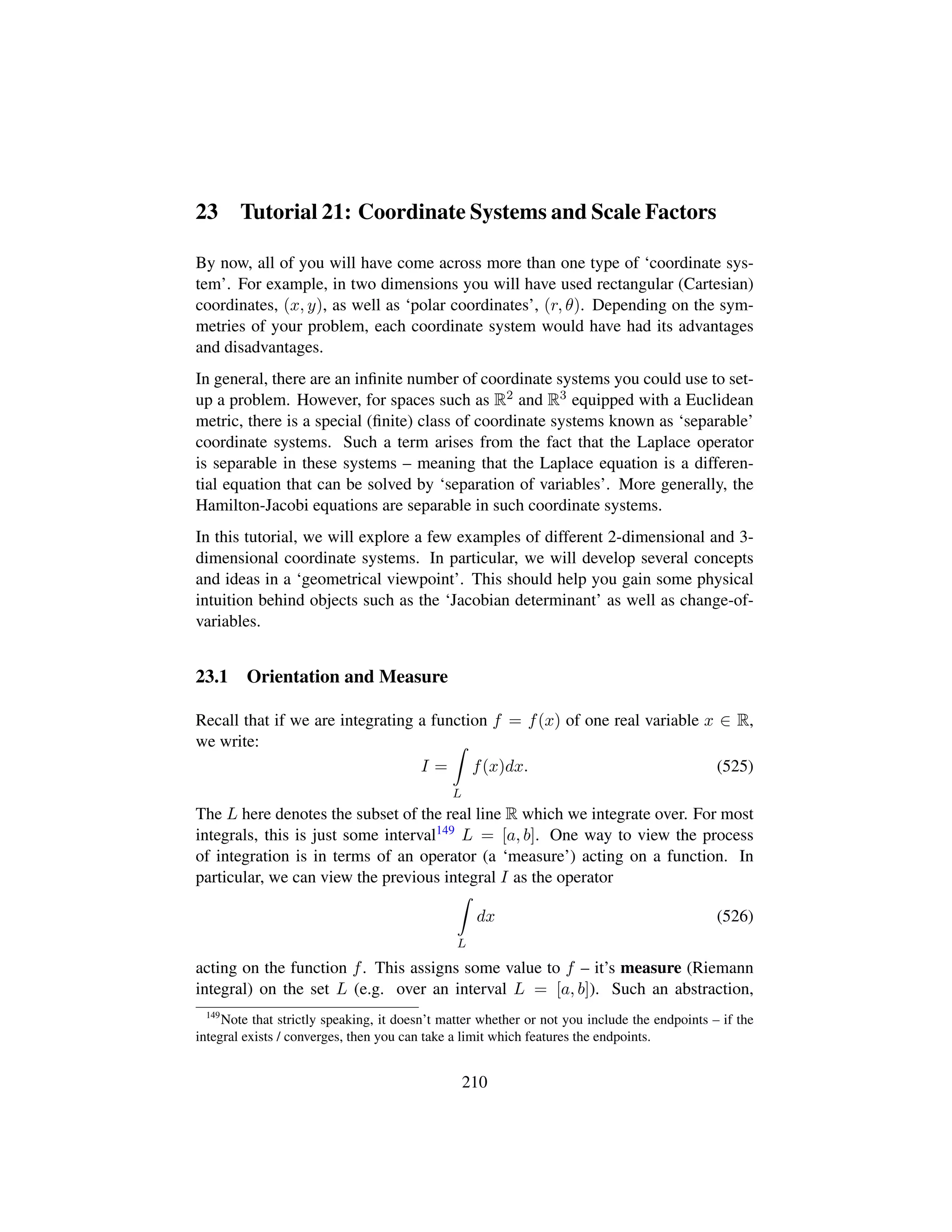 23 Tutorial 21: Coordinate Systems and Scale Factors
By now, all of you will have come across more than one type of ‘coordinate sys-
tem’. For example, in two dimensions you will have used rectangular (Cartesian)
coordinates, (x, y), as well as ‘polar coordinates’, (r, θ). Depending on the sym-
metries of your problem, each coordinate system would have had its advantages
and disadvantages.
In general, there are an inﬁnite number of coordinate systems you could use to set-
up a problem. However, for spaces such as R2 and R3 equipped with a Euclidean
metric, there is a special (ﬁnite) class of coordinate systems known as ‘separable’
coordinate systems. Such a term arises from the fact that the Laplace operator
is separable in these systems – meaning that the Laplace equation is a differen-
tial equation that can be solved by ‘separation of variables’. More generally, the
Hamilton-Jacobi equations are separable in such coordinate systems.
In this tutorial, we will explore a few examples of different 2-dimensional and 3-
dimensional coordinate systems. In particular, we will develop several concepts
and ideas in a ‘geometrical viewpoint’. This should help you gain some physical
intuition behind objects such as the ‘Jacobian determinant’ as well as change-of-
variables.
23.1 Orientation and Measure
Recall that if we are integrating a function f = f(x) of one real variable x ∈ R,
we write:
I =
L
f(x)dx. (525)
The L here denotes the subset of the real line R which we integrate over. For most
integrals, this is just some interval149 L = [a, b]. One way to view the process
of integration is in terms of an operator (a ‘measure’) acting on a function. In
particular, we can view the previous integral I as the operator
L
dx (526)
acting on the function f. This assigns some value to f – it’s measure (Riemann
integral) on the set L (e.g. over an interval L = [a, b]). Such an abstraction,
149
Note that strictly speaking, it doesn’t matter whether or not you include the endpoints – if the
integral exists / converges, then you can take a limit which features the endpoints.
210
 