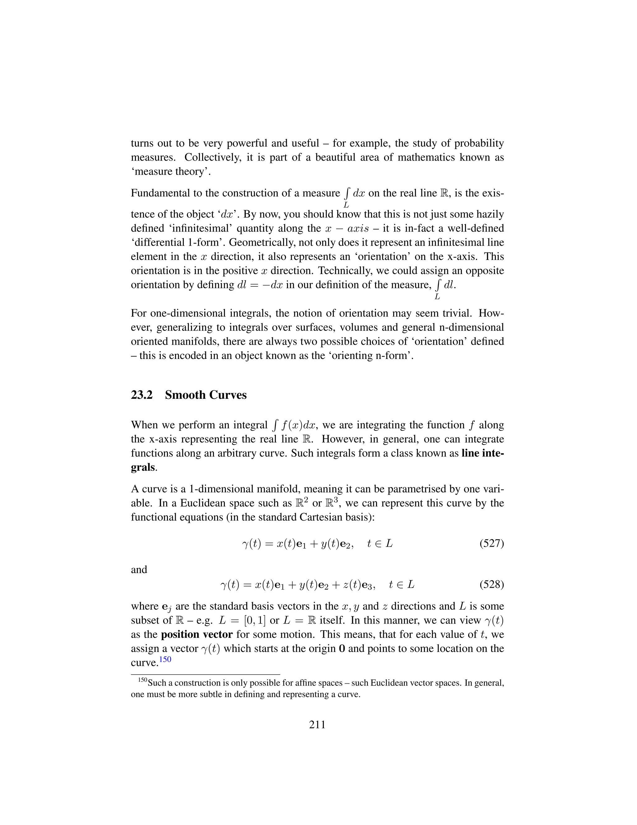 turns out to be very powerful and useful – for example, the study of probability
measures. Collectively, it is part of a beautiful area of mathematics known as
‘measure theory’.
Fundamental to the construction of a measure
L
dx on the real line R, is the exis-
tence of the object ‘dx’. By now, you should know that this is not just some hazily
deﬁned ‘inﬁnitesimal’ quantity along the x − axis – it is in-fact a well-deﬁned
‘differential 1-form’. Geometrically, not only does it represent an inﬁnitesimal line
element in the x direction, it also represents an ‘orientation’ on the x-axis. This
orientation is in the positive x direction. Technically, we could assign an opposite
orientation by deﬁning dl = −dx in our deﬁnition of the measure,
L
dl.
For one-dimensional integrals, the notion of orientation may seem trivial. How-
ever, generalizing to integrals over surfaces, volumes and general n-dimensional
oriented manifolds, there are always two possible choices of ‘orientation’ deﬁned
– this is encoded in an object known as the ‘orienting n-form’.
23.2 Smooth Curves
When we perform an integral f(x)dx, we are integrating the function f along
the x-axis representing the real line R. However, in general, one can integrate
functions along an arbitrary curve. Such integrals form a class known as line inte-
grals.
A curve is a 1-dimensional manifold, meaning it can be parametrised by one vari-
able. In a Euclidean space such as R2 or R3, we can represent this curve by the
functional equations (in the standard Cartesian basis):
γ(t) = x(t)e1 + y(t)e2, t ∈ L (527)
and
γ(t) = x(t)e1 + y(t)e2 + z(t)e3, t ∈ L (528)
where ej are the standard basis vectors in the x, y and z directions and L is some
subset of R – e.g. L = [0, 1] or L = R itself. In this manner, we can view γ(t)
as the position vector for some motion. This means, that for each value of t, we
assign a vector γ(t) which starts at the origin 0 and points to some location on the
curve.150
150
Such a construction is only possible for afﬁne spaces – such Euclidean vector spaces. In general,
one must be more subtle in deﬁning and representing a curve.
211
 