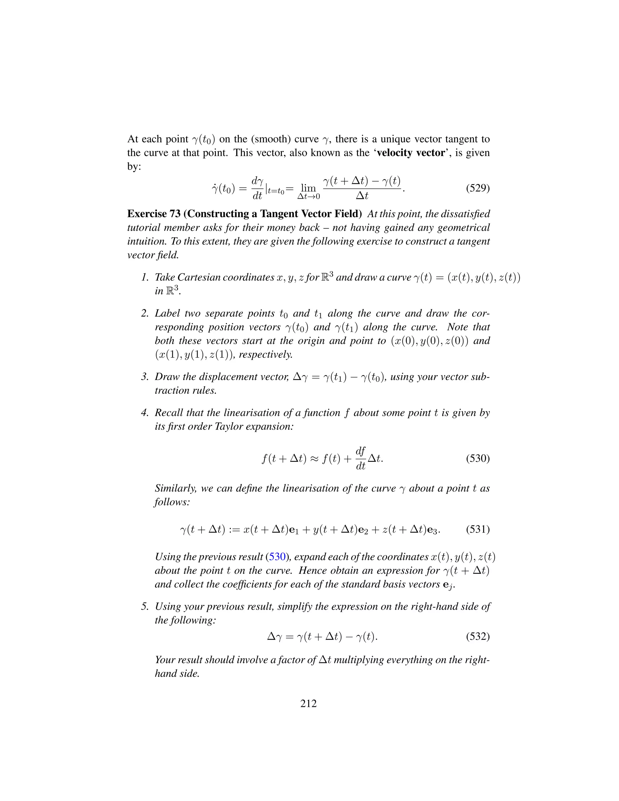 At each point γ(t0) on the (smooth) curve γ, there is a unique vector tangent to
the curve at that point. This vector, also known as the ‘velocity vector’, is given
by:
9γ(t0) =
dγ
dt
|t=t0 = lim
∆t→0
γ(t + ∆t) − γ(t)
∆t
. (529)
Exercise 73 (Constructing a Tangent Vector Field) At this point, the dissatisﬁed
tutorial member asks for their money back – not having gained any geometrical
intuition. To this extent, they are given the following exercise to construct a tangent
vector ﬁeld.
1. Take Cartesian coordinates x, y, z for R3 and draw a curve γ(t) = (x(t), y(t), z(t))
in R3.
2. Label two separate points t0 and t1 along the curve and draw the cor-
responding position vectors γ(t0) and γ(t1) along the curve. Note that
both these vectors start at the origin and point to (x(0), y(0), z(0)) and
(x(1), y(1), z(1)), respectively.
3. Draw the displacement vector, ∆γ = γ(t1) − γ(t0), using your vector sub-
traction rules.
4. Recall that the linearisation of a function f about some point t is given by
its ﬁrst order Taylor expansion:
f(t + ∆t) ≈ f(t) +
df
dt
∆t. (530)
Similarly, we can deﬁne the linearisation of the curve γ about a point t as
follows:
γ(t + ∆t) := x(t + ∆t)e1 + y(t + ∆t)e2 + z(t + ∆t)e3. (531)
Using the previous result (530), expand each of the coordinates x(t), y(t), z(t)
about the point t on the curve. Hence obtain an expression for γ(t + ∆t)
and collect the coefﬁcients for each of the standard basis vectors ej.
5. Using your previous result, simplify the expression on the right-hand side of
the following:
∆γ = γ(t + ∆t) − γ(t). (532)
Your result should involve a factor of ∆t multiplying everything on the right-
hand side.
212
 