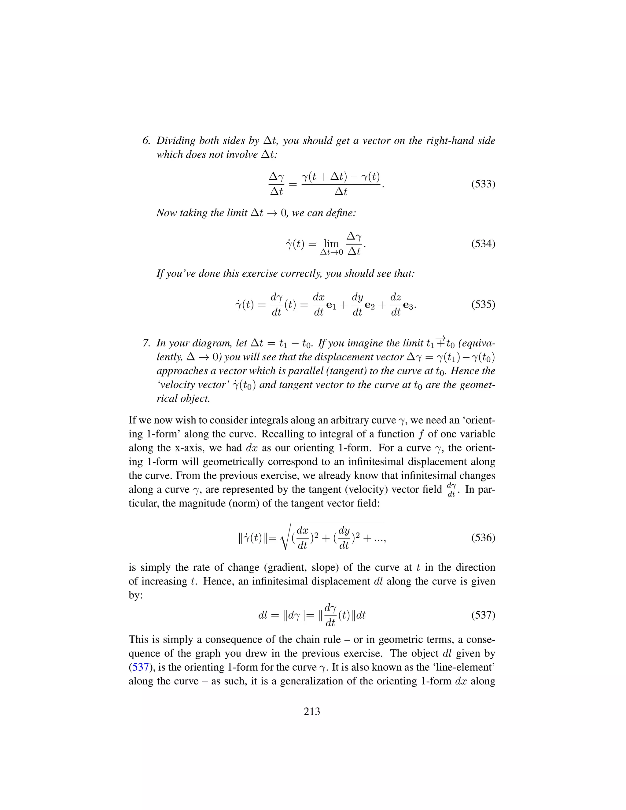 6. Dividing both sides by ∆t, you should get a vector on the right-hand side
which does not involve ∆t:
∆γ
∆t
=
γ(t + ∆t) − γ(t)
∆t
. (533)
Now taking the limit ∆t → 0, we can deﬁne:
9γ(t) = lim
∆t→0
∆γ
∆t
. (534)
If you’ve done this exercise correctly, you should see that:
9γ(t) =
dγ
dt
(t) =
dx
dt
e1 +
dy
dt
e2 +
dz
dt
e3. (535)
7. In your diagram, let ∆t = t1 − t0. If you imagine the limit t1
−→+t0 (equiva-
lently, ∆ → 0) you will see that the displacement vector ∆γ = γ(t1)−γ(t0)
approaches a vector which is parallel (tangent) to the curve at t0. Hence the
‘velocity vector’ 9γ(t0) and tangent vector to the curve at t0 are the geomet-
rical object.
If we now wish to consider integrals along an arbitrary curve γ, we need an ‘orient-
ing 1-form’ along the curve. Recalling to integral of a function f of one variable
along the x-axis, we had dx as our orienting 1-form. For a curve γ, the orient-
ing 1-form will geometrically correspond to an inﬁnitesimal displacement along
the curve. From the previous exercise, we already know that inﬁnitesimal changes
along a curve γ, are represented by the tangent (velocity) vector ﬁeld dγ
dt . In par-
ticular, the magnitude (norm) of the tangent vector ﬁeld:
9γ(t) =
™
(
dx
dt
)2 + (
dy
dt
)2 + ..., (536)
is simply the rate of change (gradient, slope) of the curve at t in the direction
of increasing t. Hence, an inﬁnitesimal displacement dl along the curve is given
by:
dl = dγ =
dγ
dt
(t) dt (537)
This is simply a consequence of the chain rule – or in geometric terms, a conse-
quence of the graph you drew in the previous exercise. The object dl given by
(537), is the orienting 1-form for the curve γ. It is also known as the ‘line-element’
along the curve – as such, it is a generalization of the orienting 1-form dx along
213
 