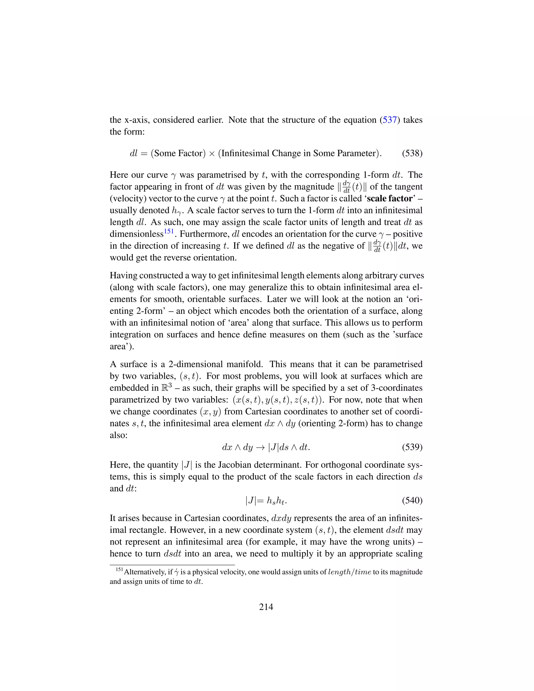 the x-axis, considered earlier. Note that the structure of the equation (537) takes
the form:
dl = (Some Factor) × (Inﬁnitesimal Change in Some Parameter). (538)
Here our curve γ was parametrised by t, with the corresponding 1-form dt. The
factor appearing in front of dt was given by the magnitude dγ
dt (t) of the tangent
(velocity) vector to the curve γ at the point t. Such a factor is called ‘scale factor’ –
usually denoted hγ. A scale factor serves to turn the 1-form dt into an inﬁnitesimal
length dl. As such, one may assign the scale factor units of length and treat dt as
dimensionless151. Furthermore, dl encodes an orientation for the curve γ – positive
in the direction of increasing t. If we deﬁned dl as the negative of dγ
dt (t) dt, we
would get the reverse orientation.
Having constructed a way to get inﬁnitesimal length elements along arbitrary curves
(along with scale factors), one may generalize this to obtain inﬁnitesimal area el-
ements for smooth, orientable surfaces. Later we will look at the notion an ‘ori-
enting 2-form’ – an object which encodes both the orientation of a surface, along
with an inﬁnitesimal notion of ‘area’ along that surface. This allows us to perform
integration on surfaces and hence deﬁne measures on them (such as the ’surface
area’).
A surface is a 2-dimensional manifold. This means that it can be parametrised
by two variables, (s, t). For most problems, you will look at surfaces which are
embedded in R3 – as such, their graphs will be speciﬁed by a set of 3-coordinates
parametrized by two variables: (x(s, t), y(s, t), z(s, t)). For now, note that when
we change coordinates (x, y) from Cartesian coordinates to another set of coordi-
nates s, t, the inﬁnitesimal area element dx ∧ dy (orienting 2-form) has to change
also:
dx ∧ dy → |J|ds ∧ dt. (539)
Here, the quantity |J| is the Jacobian determinant. For orthogonal coordinate sys-
tems, this is simply equal to the product of the scale factors in each direction ds
and dt:
|J|= hsht. (540)
It arises because in Cartesian coordinates, dxdy represents the area of an inﬁnites-
imal rectangle. However, in a new coordinate system (s, t), the element dsdt may
not represent an inﬁnitesimal area (for example, it may have the wrong units) –
hence to turn dsdt into an area, we need to multiply it by an appropriate scaling
151
Alternatively, if 9γ is a physical velocity, one would assign units of length/time to its magnitude
and assign units of time to dt.
214
 