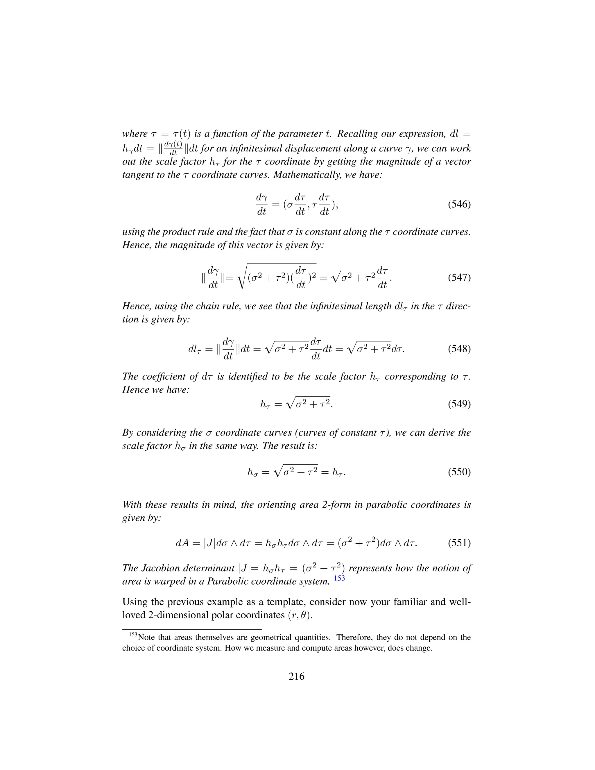 where τ = τ(t) is a function of the parameter t. Recalling our expression, dl =
hγdt = dγ(t)
dt dt for an inﬁnitesimal displacement along a curve γ, we can work
out the scale factor hτ for the τ coordinate by getting the magnitude of a vector
tangent to the τ coordinate curves. Mathematically, we have:
dγ
dt
= (σ
dτ
dt
, τ
dτ
dt
), (546)
using the product rule and the fact that σ is constant along the τ coordinate curves.
Hence, the magnitude of this vector is given by:
dγ
dt
=
™
(σ2 + τ2)(
dτ
dt
)2 =
—
σ2 + τ2
dτ
dt
. (547)
Hence, using the chain rule, we see that the inﬁnitesimal length dlτ in the τ direc-
tion is given by:
dlτ =
dγ
dt
dt =
—
σ2 + τ2
dτ
dt
dt =
—
σ2 + τ2dτ. (548)
The coefﬁcient of dτ is identiﬁed to be the scale factor hτ corresponding to τ.
Hence we have:
hτ =
—
σ2 + τ2. (549)
By considering the σ coordinate curves (curves of constant τ), we can derive the
scale factor hσ in the same way. The result is:
hσ =
—
σ2 + τ2 = hτ . (550)
With these results in mind, the orienting area 2-form in parabolic coordinates is
given by:
dA = |J|dσ ∧ dτ = hσhτ dσ ∧ dτ = (σ2
+ τ2
)dσ ∧ dτ. (551)
The Jacobian determinant |J|= hσhτ = (σ2 + τ2) represents how the notion of
area is warped in a Parabolic coordinate system. 153
Using the previous example as a template, consider now your familiar and well-
loved 2-dimensional polar coordinates (r, θ).
153
Note that areas themselves are geometrical quantities. Therefore, they do not depend on the
choice of coordinate system. How we measure and compute areas however, does change.
216
 