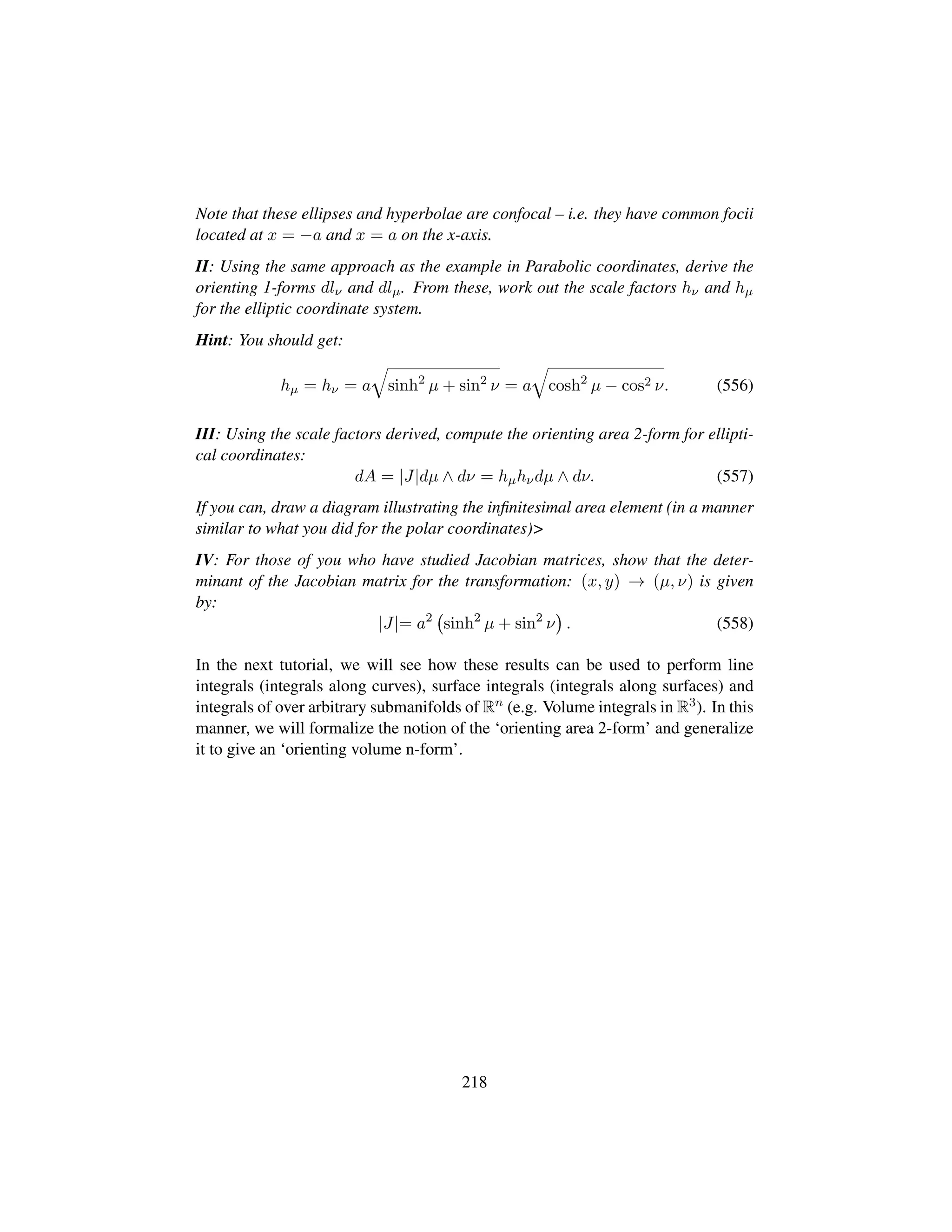 Note that these ellipses and hyperbolae are confocal – i.e. they have common focii
located at x = −a and x = a on the x-axis.
II: Using the same approach as the example in Parabolic coordinates, derive the
orienting 1-forms dlν and dlµ. From these, work out the scale factors hν and hµ
for the elliptic coordinate system.
Hint: You should get:
hµ = hν = a
˜
sinh2
µ + sin2
ν = a
˜
cosh2
µ − cos2 ν. (556)
III: Using the scale factors derived, compute the orienting area 2-form for ellipti-
cal coordinates:
dA = |J|dµ ∧ dν = hµhνdµ ∧ dν. (557)
If you can, draw a diagram illustrating the inﬁnitesimal area element (in a manner
similar to what you did for the polar coordinates)
IV: For those of you who have studied Jacobian matrices, show that the deter-
minant of the Jacobian matrix for the transformation: (x, y) → (µ, ν) is given
by:
|J|= a2
 
sinh2
µ + sin2
ν
¨
. (558)
In the next tutorial, we will see how these results can be used to perform line
integrals (integrals along curves), surface integrals (integrals along surfaces) and
integrals of over arbitrary submanifolds of Rn (e.g. Volume integrals in R3). In this
manner, we will formalize the notion of the ‘orienting area 2-form’ and generalize
it to give an ‘orienting volume n-form’.
218
 