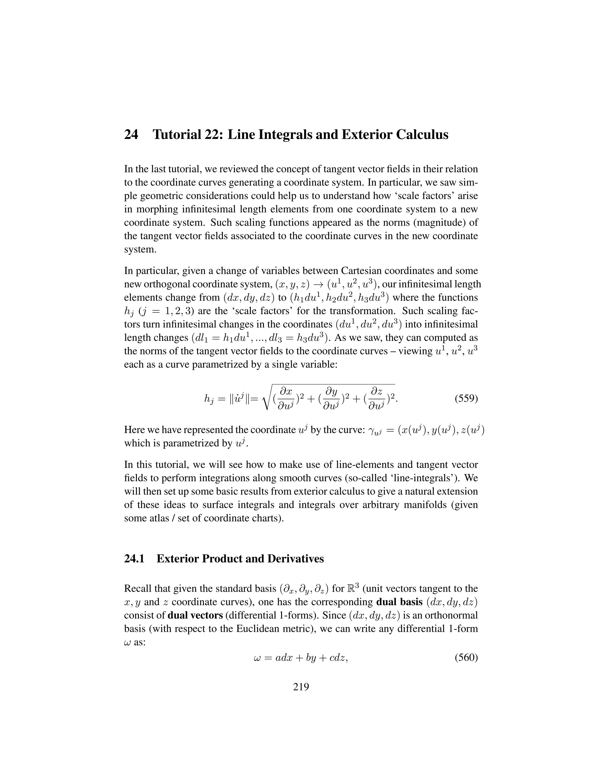 24 Tutorial 22: Line Integrals and Exterior Calculus
In the last tutorial, we reviewed the concept of tangent vector ﬁelds in their relation
to the coordinate curves generating a coordinate system. In particular, we saw sim-
ple geometric considerations could help us to understand how ‘scale factors’ arise
in morphing inﬁnitesimal length elements from one coordinate system to a new
coordinate system. Such scaling functions appeared as the norms (magnitude) of
the tangent vector ﬁelds associated to the coordinate curves in the new coordinate
system.
In particular, given a change of variables between Cartesian coordinates and some
new orthogonal coordinate system, (x, y, z) → (u1, u2, u3), our inﬁnitesimal length
elements change from (dx, dy, dz) to (h1du1, h2du2, h3du3) where the functions
hj (j = 1, 2, 3) are the ‘scale factors’ for the transformation. Such scaling fac-
tors turn inﬁnitesimal changes in the coordinates (du1, du2, du3) into inﬁnitesimal
length changes (dl1 = h1du1, ..., dl3 = h3du3). As we saw, they can computed as
the norms of the tangent vector ﬁelds to the coordinate curves – viewing u1, u2, u3
each as a curve parametrized by a single variable:
hj = 9uj
=
™
(
∂x
∂uj
)2 + (
∂y
∂uj
)2 + (
∂z
∂uj
)2. (559)
Here we have represented the coordinate uj by the curve: γuj = (x(uj), y(uj), z(uj)
which is parametrized by uj.
In this tutorial, we will see how to make use of line-elements and tangent vector
ﬁelds to perform integrations along smooth curves (so-called ‘line-integrals’). We
will then set up some basic results from exterior calculus to give a natural extension
of these ideas to surface integrals and integrals over arbitrary manifolds (given
some atlas / set of coordinate charts).
24.1 Exterior Product and Derivatives
Recall that given the standard basis (∂x, ∂y, ∂z) for R3 (unit vectors tangent to the
x, y and z coordinate curves), one has the corresponding dual basis (dx, dy, dz)
consist of dual vectors (differential 1-forms). Since (dx, dy, dz) is an orthonormal
basis (with respect to the Euclidean metric), we can write any differential 1-form
ω as:
ω = adx + by + cdz, (560)
219
 