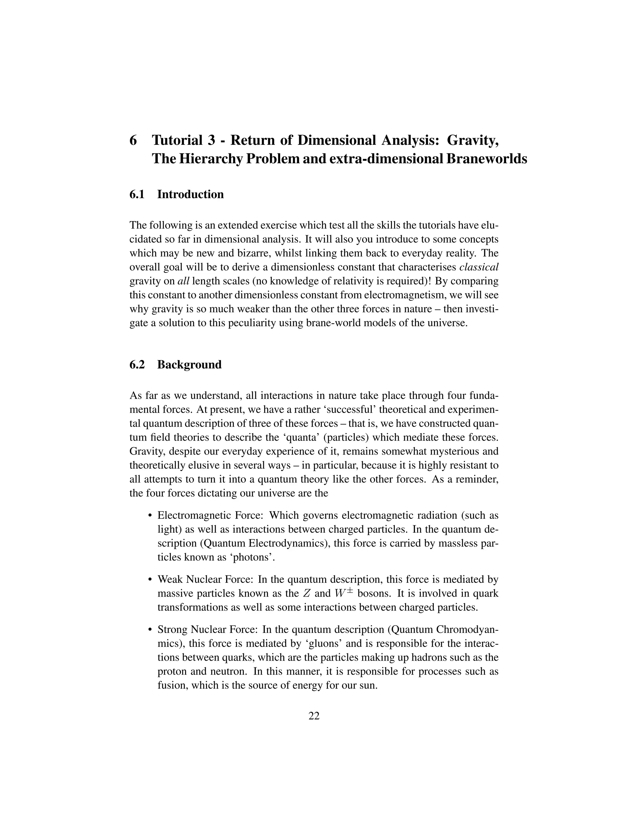 6 Tutorial 3 - Return of Dimensional Analysis: Gravity,
The Hierarchy Problem and extra-dimensional Braneworlds
6.1 Introduction
The following is an extended exercise which test all the skills the tutorials have elu-
cidated so far in dimensional analysis. It will also you introduce to some concepts
which may be new and bizarre, whilst linking them back to everyday reality. The
overall goal will be to derive a dimensionless constant that characterises classical
gravity on all length scales (no knowledge of relativity is required)! By comparing
this constant to another dimensionless constant from electromagnetism, we will see
why gravity is so much weaker than the other three forces in nature – then investi-
gate a solution to this peculiarity using brane-world models of the universe.
6.2 Background
As far as we understand, all interactions in nature take place through four funda-
mental forces. At present, we have a rather ‘successful’ theoretical and experimen-
tal quantum description of three of these forces – that is, we have constructed quan-
tum ﬁeld theories to describe the ‘quanta’ (particles) which mediate these forces.
Gravity, despite our everyday experience of it, remains somewhat mysterious and
theoretically elusive in several ways – in particular, because it is highly resistant to
all attempts to turn it into a quantum theory like the other forces. As a reminder,
the four forces dictating our universe are the
• Electromagnetic Force: Which governs electromagnetic radiation (such as
light) as well as interactions between charged particles. In the quantum de-
scription (Quantum Electrodynamics), this force is carried by massless par-
ticles known as ‘photons’.
• Weak Nuclear Force: In the quantum description, this force is mediated by
massive particles known as the Z and W± bosons. It is involved in quark
transformations as well as some interactions between charged particles.
• Strong Nuclear Force: In the quantum description (Quantum Chromodyan-
mics), this force is mediated by ‘gluons’ and is responsible for the interac-
tions between quarks, which are the particles making up hadrons such as the
proton and neutron. In this manner, it is responsible for processes such as
fusion, which is the source of energy for our sun.
22
 