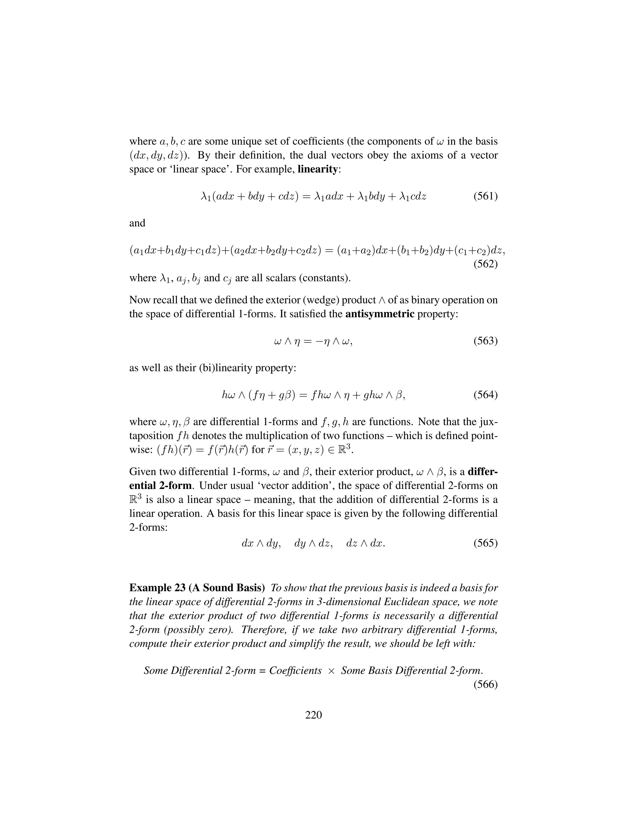 where a, b, c are some unique set of coefﬁcients (the components of ω in the basis
(dx, dy, dz)). By their deﬁnition, the dual vectors obey the axioms of a vector
space or ‘linear space’. For example, linearity:
λ1(adx + bdy + cdz) = λ1adx + λ1bdy + λ1cdz (561)
and
(a1dx+b1dy+c1dz)+(a2dx+b2dy+c2dz) = (a1+a2)dx+(b1+b2)dy+(c1+c2)dz,
(562)
where λ1, aj, bj and cj are all scalars (constants).
Now recall that we deﬁned the exterior (wedge) product ∧ of as binary operation on
the space of differential 1-forms. It satisﬁed the antisymmetric property:
ω ∧ η = −η ∧ ω, (563)
as well as their (bi)linearity property:
hω ∧ (fη + gβ) = fhω ∧ η + ghω ∧ β, (564)
where ω, η, β are differential 1-forms and f, g, h are functions. Note that the jux-
taposition fh denotes the multiplication of two functions – which is deﬁned point-
wise: (fh)(r) = f(r)h(r) for r = (x, y, z) ∈ R3.
Given two differential 1-forms, ω and β, their exterior product, ω ∧ β, is a differ-
ential 2-form. Under usual ‘vector addition’, the space of differential 2-forms on
R3 is also a linear space – meaning, that the addition of differential 2-forms is a
linear operation. A basis for this linear space is given by the following differential
2-forms:
dx ∧ dy, dy ∧ dz, dz ∧ dx. (565)
Example 23 (A Sound Basis) To show that the previous basis is indeed a basis for
the linear space of differential 2-forms in 3-dimensional Euclidean space, we note
that the exterior product of two differential 1-forms is necessarily a differential
2-form (possibly zero). Therefore, if we take two arbitrary differential 1-forms,
compute their exterior product and simplify the result, we should be left with:
Some Differential 2-form = Coefﬁcients × Some Basis Differential 2-form.
(566)
220
 