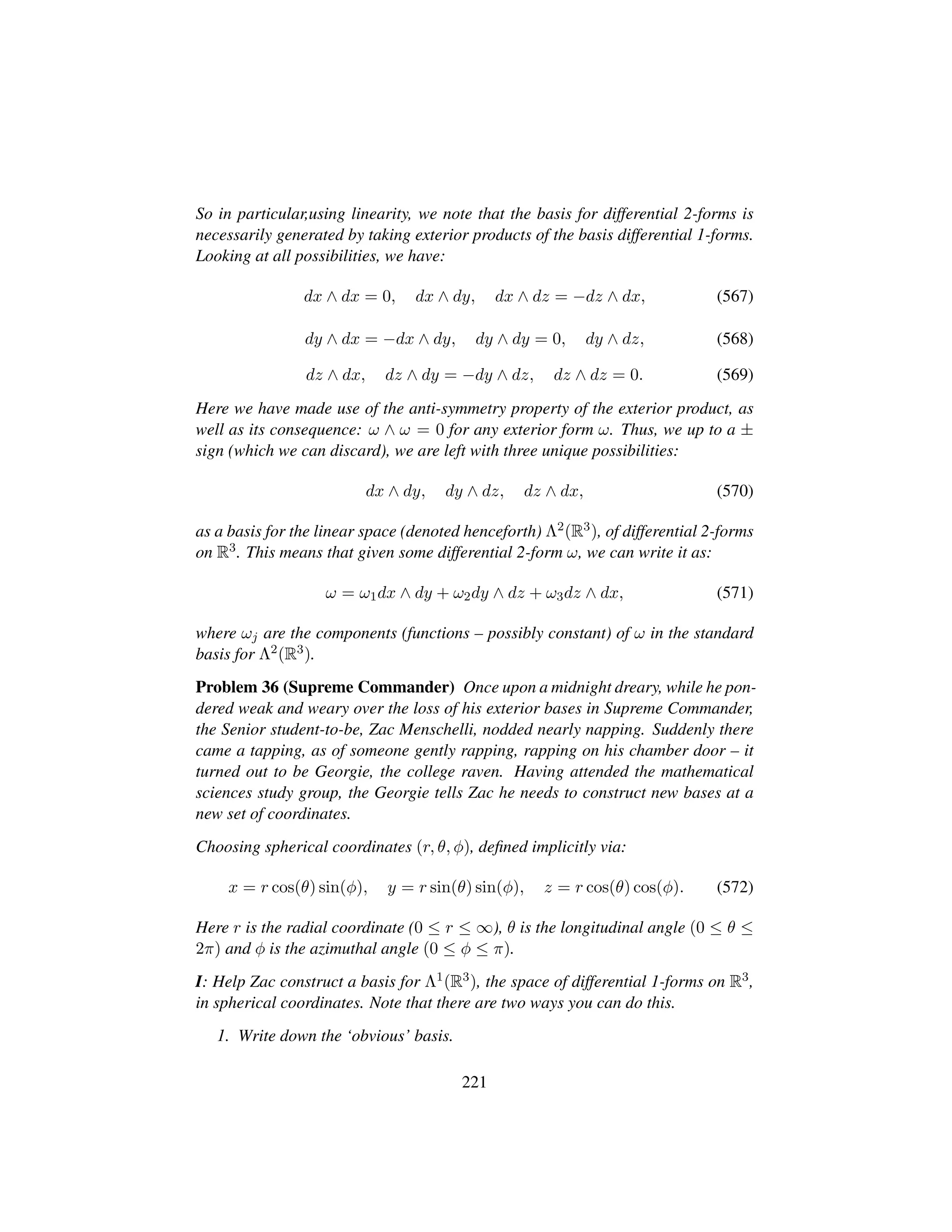 So in particular,using linearity, we note that the basis for differential 2-forms is
necessarily generated by taking exterior products of the basis differential 1-forms.
Looking at all possibilities, we have:
dx ∧ dx = 0, dx ∧ dy, dx ∧ dz = −dz ∧ dx, (567)
dy ∧ dx = −dx ∧ dy, dy ∧ dy = 0, dy ∧ dz, (568)
dz ∧ dx, dz ∧ dy = −dy ∧ dz, dz ∧ dz = 0. (569)
Here we have made use of the anti-symmetry property of the exterior product, as
well as its consequence: ω ∧ ω = 0 for any exterior form ω. Thus, we up to a ±
sign (which we can discard), we are left with three unique possibilities:
dx ∧ dy, dy ∧ dz, dz ∧ dx, (570)
as a basis for the linear space (denoted henceforth) Λ2(R3), of differential 2-forms
on R3. This means that given some differential 2-form ω, we can write it as:
ω = ω1dx ∧ dy + ω2dy ∧ dz + ω3dz ∧ dx, (571)
where ωj are the components (functions – possibly constant) of ω in the standard
basis for Λ2(R3).
Problem 36 (Supreme Commander) Once upon a midnight dreary, while he pon-
dered weak and weary over the loss of his exterior bases in Supreme Commander,
the Senior student-to-be, Zac Menschelli, nodded nearly napping. Suddenly there
came a tapping, as of someone gently rapping, rapping on his chamber door – it
turned out to be Georgie, the college raven. Having attended the mathematical
sciences study group, the Georgie tells Zac he needs to construct new bases at a
new set of coordinates.
Choosing spherical coordinates (r, θ, φ), deﬁned implicitly via:
x = r cos(θ) sin(φ), y = r sin(θ) sin(φ), z = r cos(θ) cos(φ). (572)
Here r is the radial coordinate (0 ≤ r ≤ ∞), θ is the longitudinal angle (0 ≤ θ ≤
2π) and φ is the azimuthal angle (0 ≤ φ ≤ π).
I: Help Zac construct a basis for Λ1(R3), the space of differential 1-forms on R3,
in spherical coordinates. Note that there are two ways you can do this.
1. Write down the ‘obvious’ basis.
221
 