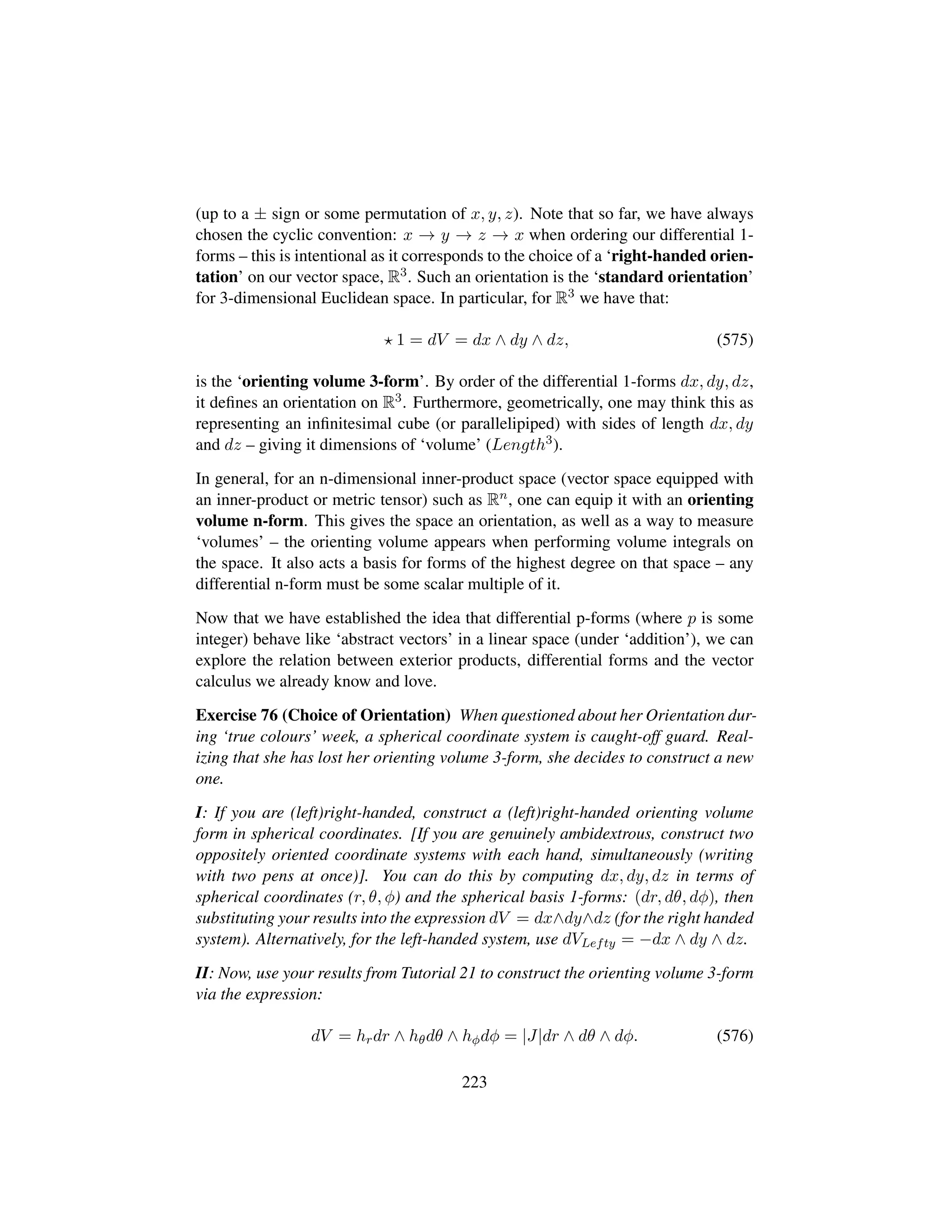 (up to a ± sign or some permutation of x, y, z). Note that so far, we have always
chosen the cyclic convention: x → y → z → x when ordering our differential 1-
forms – this is intentional as it corresponds to the choice of a ‘right-handed orien-
tation’ on our vector space, R3. Such an orientation is the ‘standard orientation’
for 3-dimensional Euclidean space. In particular, for R3 we have that:
1 = dV = dx ∧ dy ∧ dz, (575)
is the ‘orienting volume 3-form’. By order of the differential 1-forms dx, dy, dz,
it deﬁnes an orientation on R3. Furthermore, geometrically, one may think this as
representing an inﬁnitesimal cube (or parallelipiped) with sides of length dx, dy
and dz – giving it dimensions of ‘volume’ (Length3).
In general, for an n-dimensional inner-product space (vector space equipped with
an inner-product or metric tensor) such as Rn, one can equip it with an orienting
volume n-form. This gives the space an orientation, as well as a way to measure
‘volumes’ – the orienting volume appears when performing volume integrals on
the space. It also acts a basis for forms of the highest degree on that space – any
differential n-form must be some scalar multiple of it.
Now that we have established the idea that differential p-forms (where p is some
integer) behave like ‘abstract vectors’ in a linear space (under ‘addition’), we can
explore the relation between exterior products, differential forms and the vector
calculus we already know and love.
Exercise 76 (Choice of Orientation) When questioned about her Orientation dur-
ing ‘true colours’ week, a spherical coordinate system is caught-off guard. Real-
izing that she has lost her orienting volume 3-form, she decides to construct a new
one.
I: If you are (left)right-handed, construct a (left)right-handed orienting volume
form in spherical coordinates. [If you are genuinely ambidextrous, construct two
oppositely oriented coordinate systems with each hand, simultaneously (writing
with two pens at once)]. You can do this by computing dx, dy, dz in terms of
spherical coordinates (r, θ, φ) and the spherical basis 1-forms: (dr, dθ, dφ), then
substituting your results into the expression dV = dx∧dy∧dz (for the right handed
system). Alternatively, for the left-handed system, use dVLefty = −dx ∧ dy ∧ dz.
II: Now, use your results from Tutorial 21 to construct the orienting volume 3-form
via the expression:
dV = hrdr ∧ hθdθ ∧ hφdφ = |J|dr ∧ dθ ∧ dφ. (576)
223
 