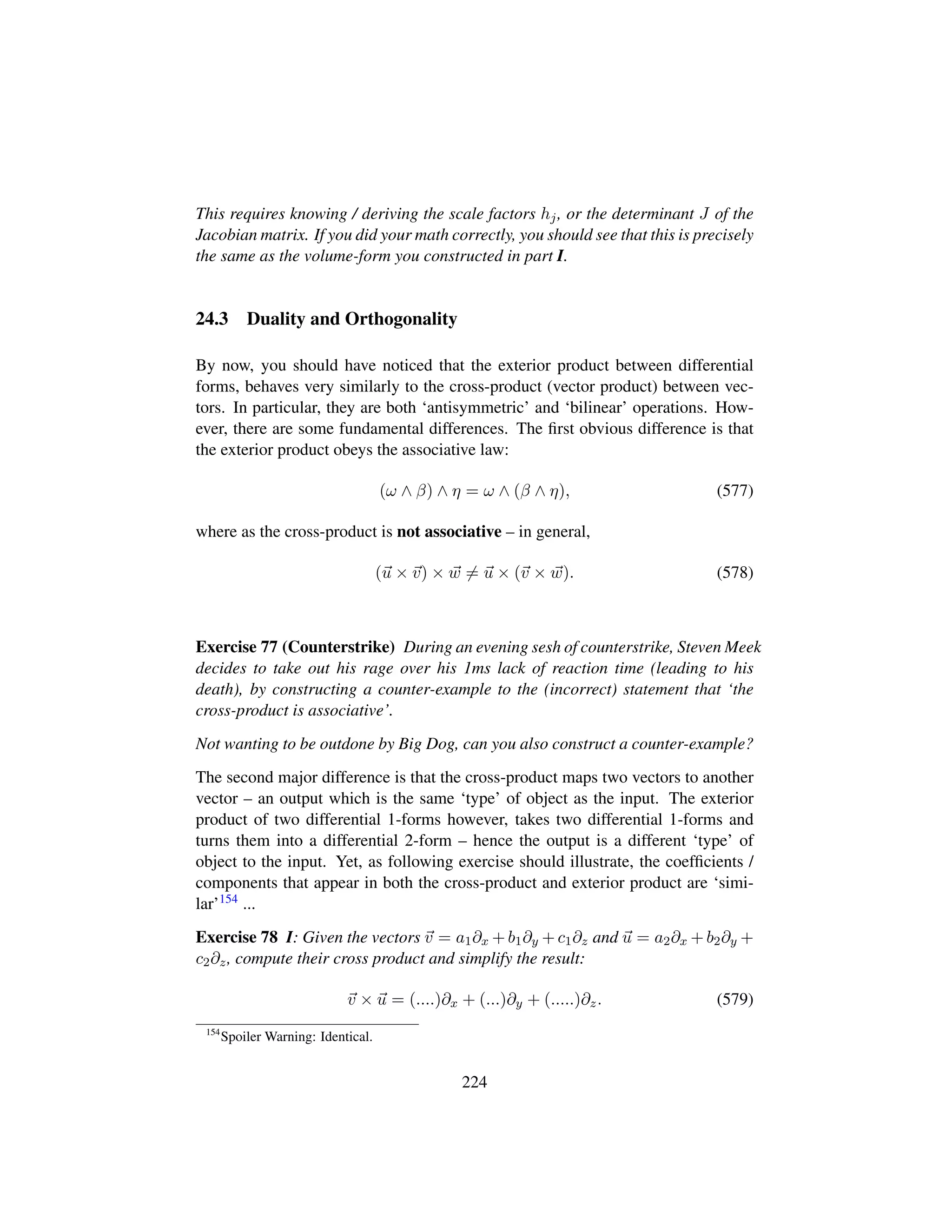 This requires knowing / deriving the scale factors hj, or the determinant J of the
Jacobian matrix. If you did your math correctly, you should see that this is precisely
the same as the volume-form you constructed in part I.
24.3 Duality and Orthogonality
By now, you should have noticed that the exterior product between differential
forms, behaves very similarly to the cross-product (vector product) between vec-
tors. In particular, they are both ‘antisymmetric’ and ‘bilinear’ operations. How-
ever, there are some fundamental differences. The ﬁrst obvious difference is that
the exterior product obeys the associative law:
(ω ∧ β) ∧ η = ω ∧ (β ∧ η), (577)
where as the cross-product is not associative – in general,
(u × v) × w = u × (v × w). (578)
Exercise 77 (Counterstrike) During an evening sesh of counterstrike, Steven Meek
decides to take out his rage over his 1ms lack of reaction time (leading to his
death), by constructing a counter-example to the (incorrect) statement that ‘the
cross-product is associative’.
Not wanting to be outdone by Big Dog, can you also construct a counter-example?
The second major difference is that the cross-product maps two vectors to another
vector – an output which is the same ‘type’ of object as the input. The exterior
product of two differential 1-forms however, takes two differential 1-forms and
turns them into a differential 2-form – hence the output is a different ‘type’ of
object to the input. Yet, as following exercise should illustrate, the coefﬁcients /
components that appear in both the cross-product and exterior product are ‘simi-
lar’154 ...
Exercise 78 I: Given the vectors v = a1∂x + b1∂y + c1∂z and u = a2∂x + b2∂y +
c2∂z, compute their cross product and simplify the result:
v × u = (....)∂x + (...)∂y + (.....)∂z. (579)
154
Spoiler Warning: Identical.
224
 