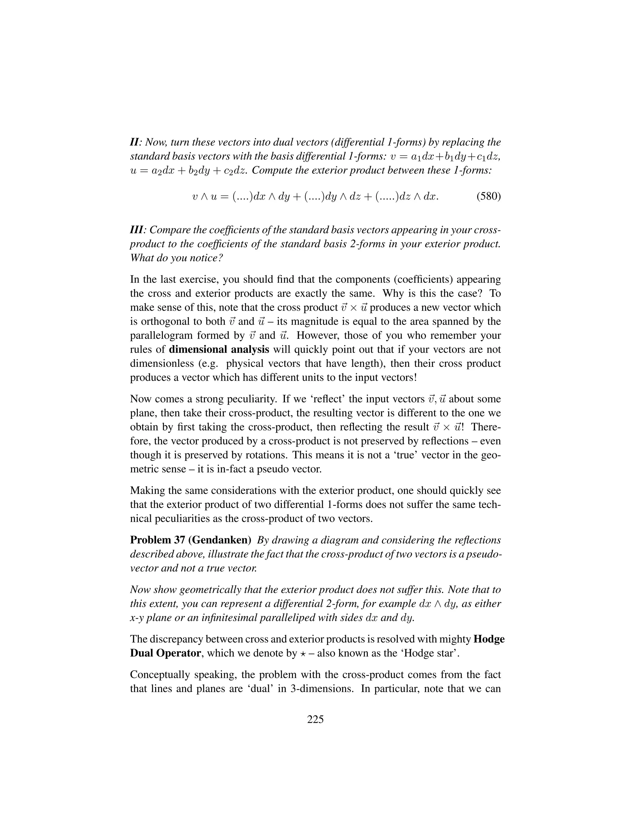 II: Now, turn these vectors into dual vectors (differential 1-forms) by replacing the
standard basis vectors with the basis differential 1-forms: v = a1dx+b1dy+c1dz,
u = a2dx + b2dy + c2dz. Compute the exterior product between these 1-forms:
v ∧ u = (....)dx ∧ dy + (....)dy ∧ dz + (.....)dz ∧ dx. (580)
III: Compare the coefﬁcients of the standard basis vectors appearing in your cross-
product to the coefﬁcients of the standard basis 2-forms in your exterior product.
What do you notice?
In the last exercise, you should ﬁnd that the components (coefﬁcients) appearing
the cross and exterior products are exactly the same. Why is this the case? To
make sense of this, note that the cross product v × u produces a new vector which
is orthogonal to both v and u – its magnitude is equal to the area spanned by the
parallelogram formed by v and u. However, those of you who remember your
rules of dimensional analysis will quickly point out that if your vectors are not
dimensionless (e.g. physical vectors that have length), then their cross product
produces a vector which has different units to the input vectors!
Now comes a strong peculiarity. If we ‘reﬂect’ the input vectors v, u about some
plane, then take their cross-product, the resulting vector is different to the one we
obtain by ﬁrst taking the cross-product, then reﬂecting the result v × u! There-
fore, the vector produced by a cross-product is not preserved by reﬂections – even
though it is preserved by rotations. This means it is not a ‘true’ vector in the geo-
metric sense – it is in-fact a pseudo vector.
Making the same considerations with the exterior product, one should quickly see
that the exterior product of two differential 1-forms does not suffer the same tech-
nical peculiarities as the cross-product of two vectors.
Problem 37 (Gendanken) By drawing a diagram and considering the reﬂections
described above, illustrate the fact that the cross-product of two vectors is a pseudo-
vector and not a true vector.
Now show geometrically that the exterior product does not suffer this. Note that to
this extent, you can represent a differential 2-form, for example dx ∧ dy, as either
x-y plane or an inﬁnitesimal paralleliped with sides dx and dy.
The discrepancy between cross and exterior products is resolved with mighty Hodge
Dual Operator, which we denote by – also known as the ‘Hodge star’.
Conceptually speaking, the problem with the cross-product comes from the fact
that lines and planes are ‘dual’ in 3-dimensions. In particular, note that we can
225
 