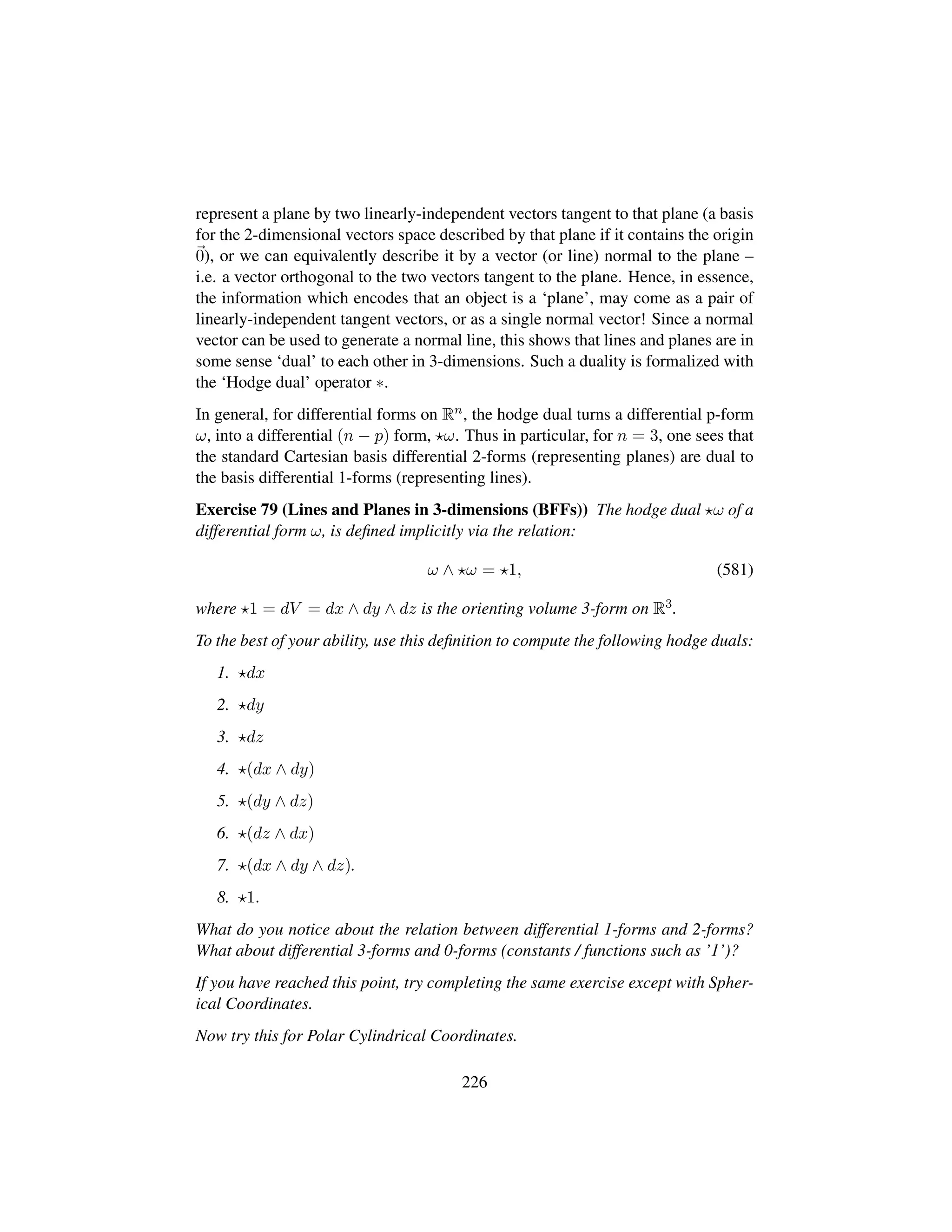 represent a plane by two linearly-independent vectors tangent to that plane (a basis
for the 2-dimensional vectors space described by that plane if it contains the origin
0), or we can equivalently describe it by a vector (or line) normal to the plane –
i.e. a vector orthogonal to the two vectors tangent to the plane. Hence, in essence,
the information which encodes that an object is a ‘plane’, may come as a pair of
linearly-independent tangent vectors, or as a single normal vector! Since a normal
vector can be used to generate a normal line, this shows that lines and planes are in
some sense ‘dual’ to each other in 3-dimensions. Such a duality is formalized with
the ‘Hodge dual’ operator ∗.
In general, for differential forms on Rn, the hodge dual turns a differential p-form
ω, into a differential (n − p) form, ω. Thus in particular, for n = 3, one sees that
the standard Cartesian basis differential 2-forms (representing planes) are dual to
the basis differential 1-forms (representing lines).
Exercise 79 (Lines and Planes in 3-dimensions (BFFs)) The hodge dual ω of a
differential form ω, is deﬁned implicitly via the relation:
ω ∧ ω = 1, (581)
where 1 = dV = dx ∧ dy ∧ dz is the orienting volume 3-form on R3.
To the best of your ability, use this deﬁnition to compute the following hodge duals:
1. dx
2. dy
3. dz
4. (dx ∧ dy)
5. (dy ∧ dz)
6. (dz ∧ dx)
7. (dx ∧ dy ∧ dz).
8. 1.
What do you notice about the relation between differential 1-forms and 2-forms?
What about differential 3-forms and 0-forms (constants / functions such as ’1’)?
If you have reached this point, try completing the same exercise except with Spher-
ical Coordinates.
Now try this for Polar Cylindrical Coordinates.
226
 