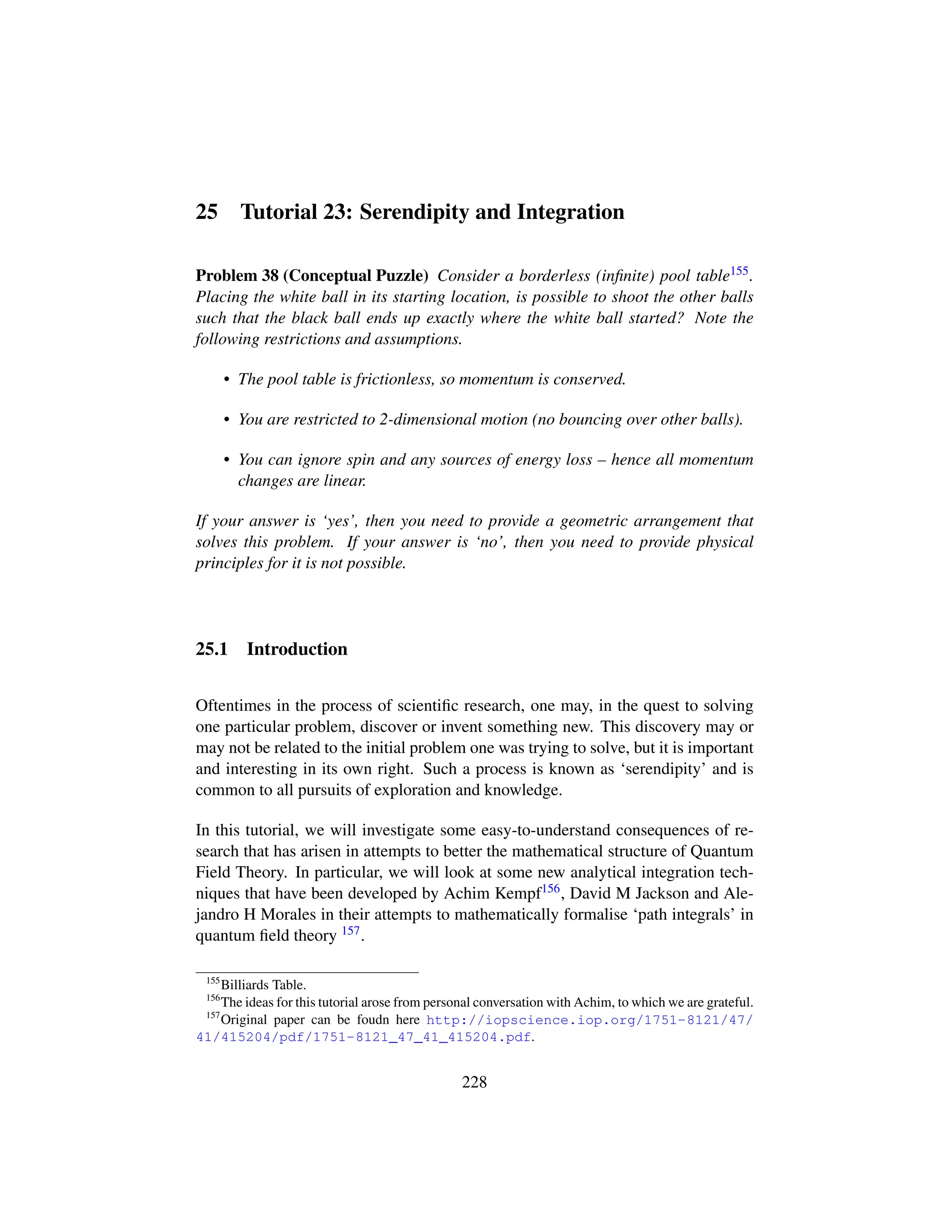 25 Tutorial 23: Serendipity and Integration
Problem 38 (Conceptual Puzzle) Consider a borderless (inﬁnite) pool table155.
Placing the white ball in its starting location, is possible to shoot the other balls
such that the black ball ends up exactly where the white ball started? Note the
following restrictions and assumptions.
• The pool table is frictionless, so momentum is conserved.
• You are restricted to 2-dimensional motion (no bouncing over other balls).
• You can ignore spin and any sources of energy loss – hence all momentum
changes are linear.
If your answer is ‘yes’, then you need to provide a geometric arrangement that
solves this problem. If your answer is ‘no’, then you need to provide physical
principles for it is not possible.
25.1 Introduction
Oftentimes in the process of scientiﬁc research, one may, in the quest to solving
one particular problem, discover or invent something new. This discovery may or
may not be related to the initial problem one was trying to solve, but it is important
and interesting in its own right. Such a process is known as ‘serendipity’ and is
common to all pursuits of exploration and knowledge.
In this tutorial, we will investigate some easy-to-understand consequences of re-
search that has arisen in attempts to better the mathematical structure of Quantum
Field Theory. In particular, we will look at some new analytical integration tech-
niques that have been developed by Achim Kempf156, David M Jackson and Ale-
jandro H Morales in their attempts to mathematically formalise ‘path integrals’ in
quantum ﬁeld theory 157.
155
Billiards Table.
156
The ideas for this tutorial arose from personal conversation with Achim, to which we are grateful.
157
Original paper can be foudn here http://iopscience.iop.org/1751-8121/47/
41/415204/pdf/1751-8121_47_41_415204.pdf.
228
 