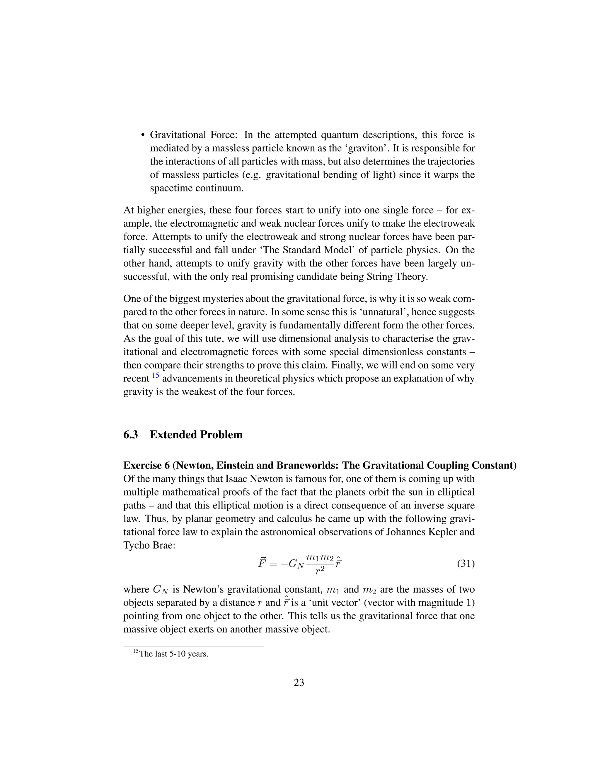 • Gravitational Force: In the attempted quantum descriptions, this force is
mediated by a massless particle known as the ‘graviton’. It is responsible for
the interactions of all particles with mass, but also determines the trajectories
of massless particles (e.g. gravitational bending of light) since it warps the
spacetime continuum.
At higher energies, these four forces start to unify into one single force – for ex-
ample, the electromagnetic and weak nuclear forces unify to make the electroweak
force. Attempts to unify the electroweak and strong nuclear forces have been par-
tially successful and fall under ‘The Standard Model’ of particle physics. On the
other hand, attempts to unify gravity with the other forces have been largely un-
successful, with the only real promising candidate being String Theory.
One of the biggest mysteries about the gravitational force, is why it is so weak com-
pared to the other forces in nature. In some sense this is ‘unnatural’, hence suggests
that on some deeper level, gravity is fundamentally different form the other forces.
As the goal of this tute, we will use dimensional analysis to characterise the grav-
itational and electromagnetic forces with some special dimensionless constants –
then compare their strengths to prove this claim. Finally, we will end on some very
recent 15 advancements in theoretical physics which propose an explanation of why
gravity is the weakest of the four forces.
6.3 Extended Problem
Exercise 6 (Newton, Einstein and Braneworlds: The Gravitational Coupling Constant)
Of the many things that Isaac Newton is famous for, one of them is coming up with
multiple mathematical proofs of the fact that the planets orbit the sun in elliptical
paths – and that this elliptical motion is a direct consequence of an inverse square
law. Thus, by planar geometry and calculus he came up with the following gravi-
tational force law to explain the astronomical observations of Johannes Kepler and
Tycho Brae:
F = −GN
m1m2
r2
ˆr (31)
where GN is Newton’s gravitational constant, m1 and m2 are the masses of two
objects separated by a distance r and ˆr is a ‘unit vector’ (vector with magnitude 1)
pointing from one object to the other. This tells us the gravitational force that one
massive object exerts on another massive object.
15
The last 5-10 years.
23
 