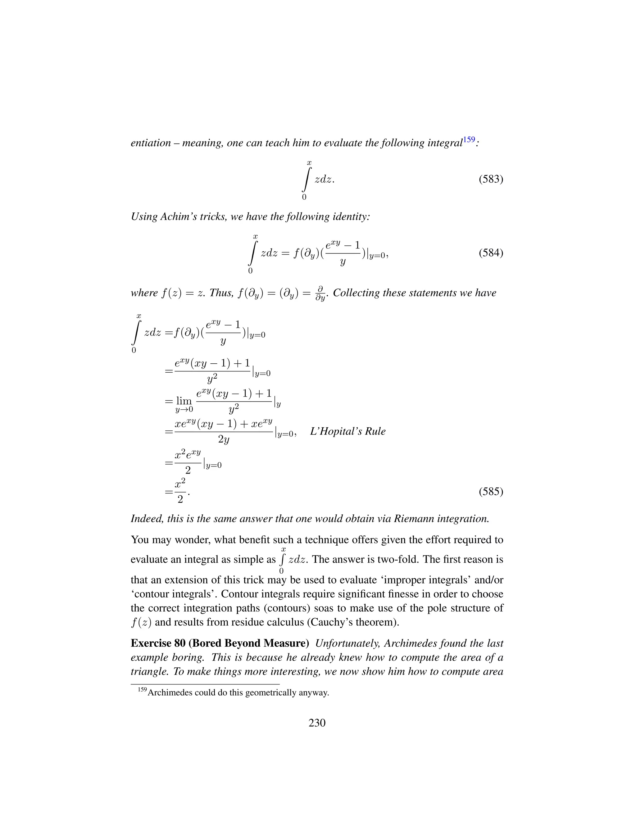 entiation – meaning, one can teach him to evaluate the following integral159:
x
0
zdz. (583)
Using Achim’s tricks, we have the following identity:
x
0
zdz = f(∂y)(
exy − 1
y
)|y=0, (584)
where f(z) = z. Thus, f(∂y) = (∂y) = ∂
∂y . Collecting these statements we have
x
0
zdz =f(∂y)(
exy − 1
y
)|y=0
=
exy(xy − 1) + 1
y2
|y=0
= lim
y→0
exy(xy − 1) + 1
y2
|y
=
xexy(xy − 1) + xexy
2y
|y=0, L’Hopital’s Rule
=
x2exy
2
|y=0
=
x2
2
. (585)
Indeed, this is the same answer that one would obtain via Riemann integration.
You may wonder, what beneﬁt such a technique offers given the effort required to
evaluate an integral as simple as
x
0
zdz. The answer is two-fold. The ﬁrst reason is
that an extension of this trick may be used to evaluate ‘improper integrals’ and/or
‘contour integrals’. Contour integrals require signiﬁcant ﬁnesse in order to choose
the correct integration paths (contours) soas to make use of the pole structure of
f(z) and results from residue calculus (Cauchy’s theorem).
Exercise 80 (Bored Beyond Measure) Unfortunately, Archimedes found the last
example boring. This is because he already knew how to compute the area of a
triangle. To make things more interesting, we now show him how to compute area
159
Archimedes could do this geometrically anyway.
230
 