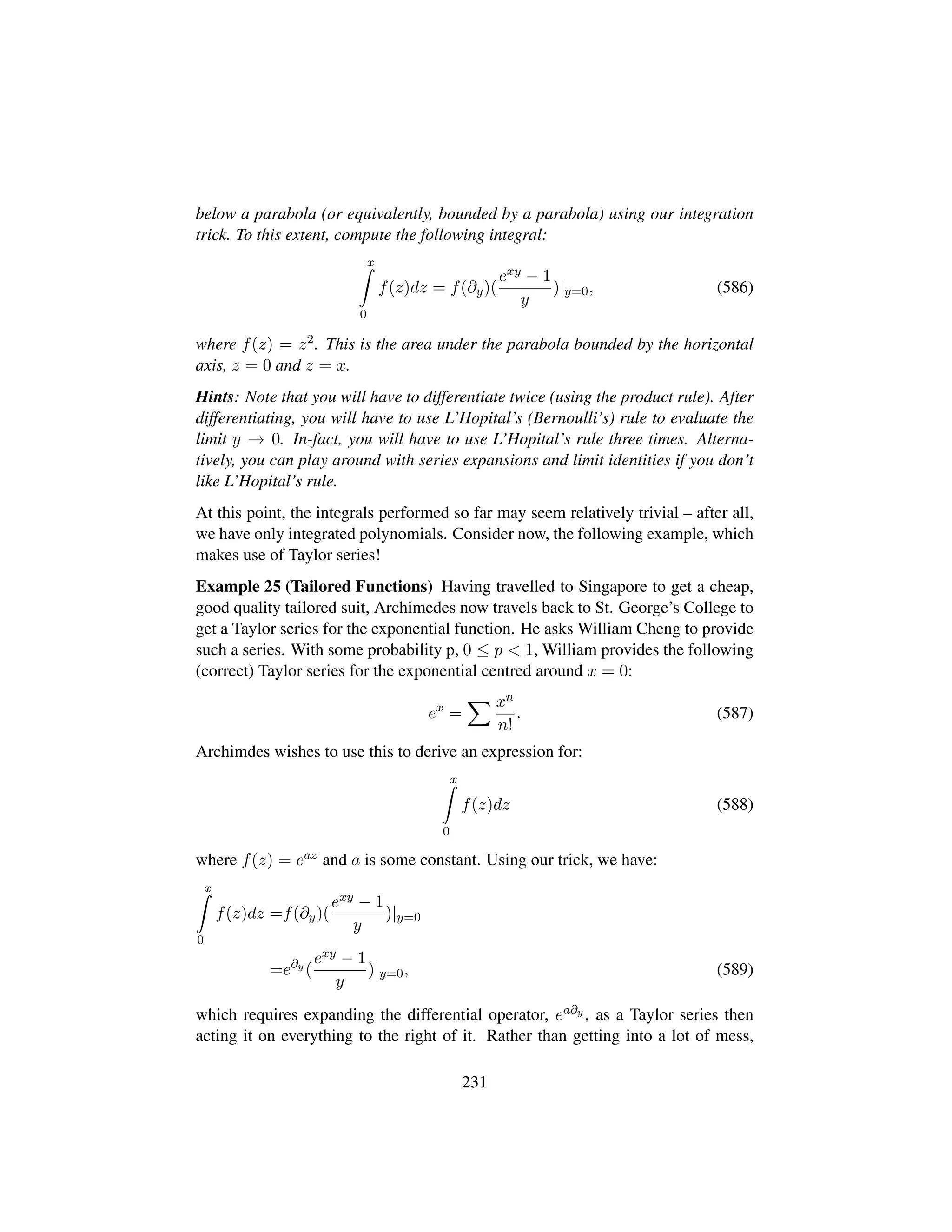below a parabola (or equivalently, bounded by a parabola) using our integration
trick. To this extent, compute the following integral:
x
0
f(z)dz = f(∂y)(
exy − 1
y
)|y=0, (586)
where f(z) = z2. This is the area under the parabola bounded by the horizontal
axis, z = 0 and z = x.
Hints: Note that you will have to differentiate twice (using the product rule). After
differentiating, you will have to use L’Hopital’s (Bernoulli’s) rule to evaluate the
limit y → 0. In-fact, you will have to use L’Hopital’s rule three times. Alterna-
tively, you can play around with series expansions and limit identities if you don’t
like L’Hopital’s rule.
At this point, the integrals performed so far may seem relatively trivial – after all,
we have only integrated polynomials. Consider now, the following example, which
makes use of Taylor series!
Example 25 (Tailored Functions) Having travelled to Singapore to get a cheap,
good quality tailored suit, Archimedes now travels back to St. George’s College to
get a Taylor series for the exponential function. He asks William Cheng to provide
such a series. With some probability p, 0 ≤ p  1, William provides the following
(correct) Taylor series for the exponential centred around x = 0:
ex
=
xn
n!
. (587)
Archimdes wishes to use this to derive an expression for:
x
0
f(z)dz (588)
where f(z) = eaz and a is some constant. Using our trick, we have:
x
0
f(z)dz =f(∂y)(
exy − 1
y
)|y=0
=e∂y
(
exy − 1
y
)|y=0, (589)
which requires expanding the differential operator, ea∂y , as a Taylor series then
acting it on everything to the right of it. Rather than getting into a lot of mess,
231
 