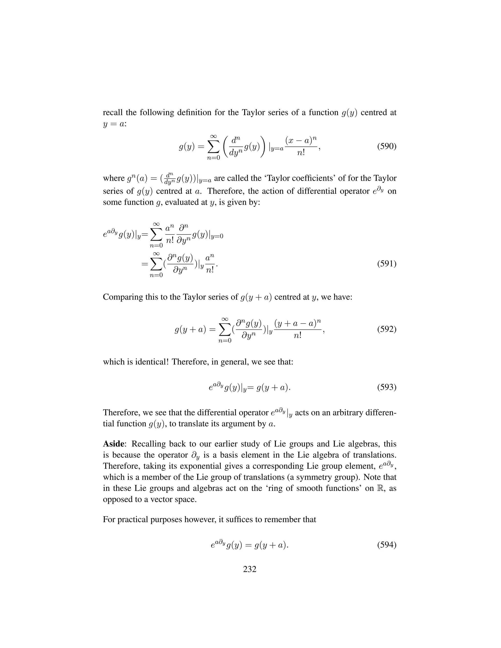 recall the following deﬁnition for the Taylor series of a function g(y) centred at
y = a:
g(y) =
∞
n=0
¢
dn
dyn
g(y)

|y=a
(x − a)n
n!
, (590)
where gn(a) = ( dn
dyn g(y))|y=a are called the ‘Taylor coefﬁcients’ of for the Taylor
series of g(y) centred at a. Therefore, the action of differential operator e∂y on
some function g, evaluated at y, is given by:
ea∂y
g(y)|y=
∞
n=0
an
n!
∂n
∂yn
g(y)|y=0
=
∞
n=0
(
∂ng(y)
∂yn
)|y
an
n!
. (591)
Comparing this to the Taylor series of g(y + a) centred at y, we have:
g(y + a) =
∞
n=0
(
∂ng(y)
∂yn
)|y
(y + a − a)n
n!
, (592)
which is identical! Therefore, in general, we see that:
ea∂y
g(y)|y= g(y + a). (593)
Therefore, we see that the differential operator ea∂y |y acts on an arbitrary differen-
tial function g(y), to translate its argument by a.
Aside: Recalling back to our earlier study of Lie groups and Lie algebras, this
is because the operator ∂y is a basis element in the Lie algebra of translations.
Therefore, taking its exponential gives a corresponding Lie group element, ea∂y ,
which is a member of the Lie group of translations (a symmetry group). Note that
in these Lie groups and algebras act on the ‘ring of smooth functions’ on R, as
opposed to a vector space.
For practical purposes however, it sufﬁces to remember that
ea∂y
g(y) = g(y + a). (594)
232
 