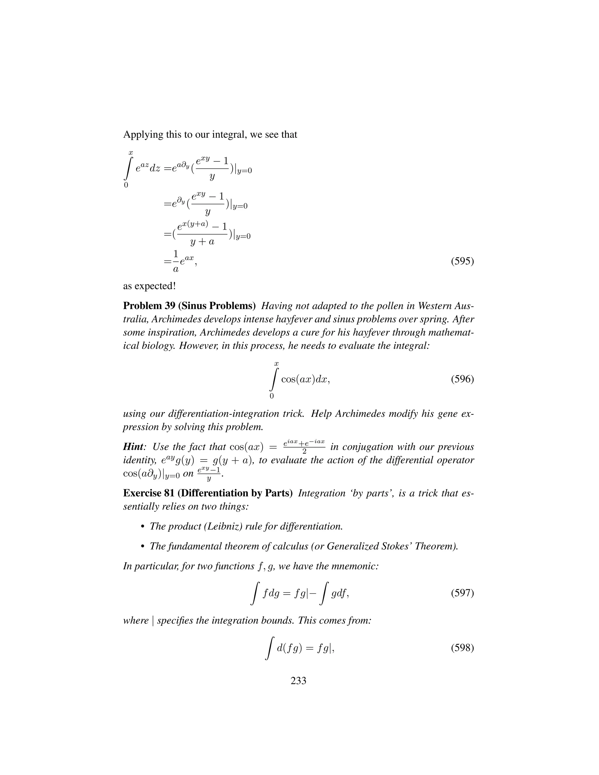 Applying this to our integral, we see that
x
0
eaz
dz =ea∂y
(
exy − 1
y
)|y=0
=e∂y
(
exy − 1
y
)|y=0
=(
ex(y+a) − 1
y + a
)|y=0
=
1
a
eax
, (595)
as expected!
Problem 39 (Sinus Problems) Having not adapted to the pollen in Western Aus-
tralia, Archimedes develops intense hayfever and sinus problems over spring. After
some inspiration, Archimedes develops a cure for his hayfever through mathemat-
ical biology. However, in this process, he needs to evaluate the integral:
x
0
cos(ax)dx, (596)
using our differentiation-integration trick. Help Archimedes modify his gene ex-
pression by solving this problem.
Hint: Use the fact that cos(ax) = eiax+e−iax
2 in conjugation with our previous
identity, eayg(y) = g(y + a), to evaluate the action of the differential operator
cos(a∂y)|y=0 on exy−1
y .
Exercise 81 (Differentiation by Parts) Integration ‘by parts’, is a trick that es-
sentially relies on two things:
• The product (Leibniz) rule for differentiation.
• The fundamental theorem of calculus (or Generalized Stokes’ Theorem).
In particular, for two functions f, g, we have the mnemonic:
fdg = fg|− gdf, (597)
where | speciﬁes the integration bounds. This comes from:
d(fg) = fg|, (598)
233
 