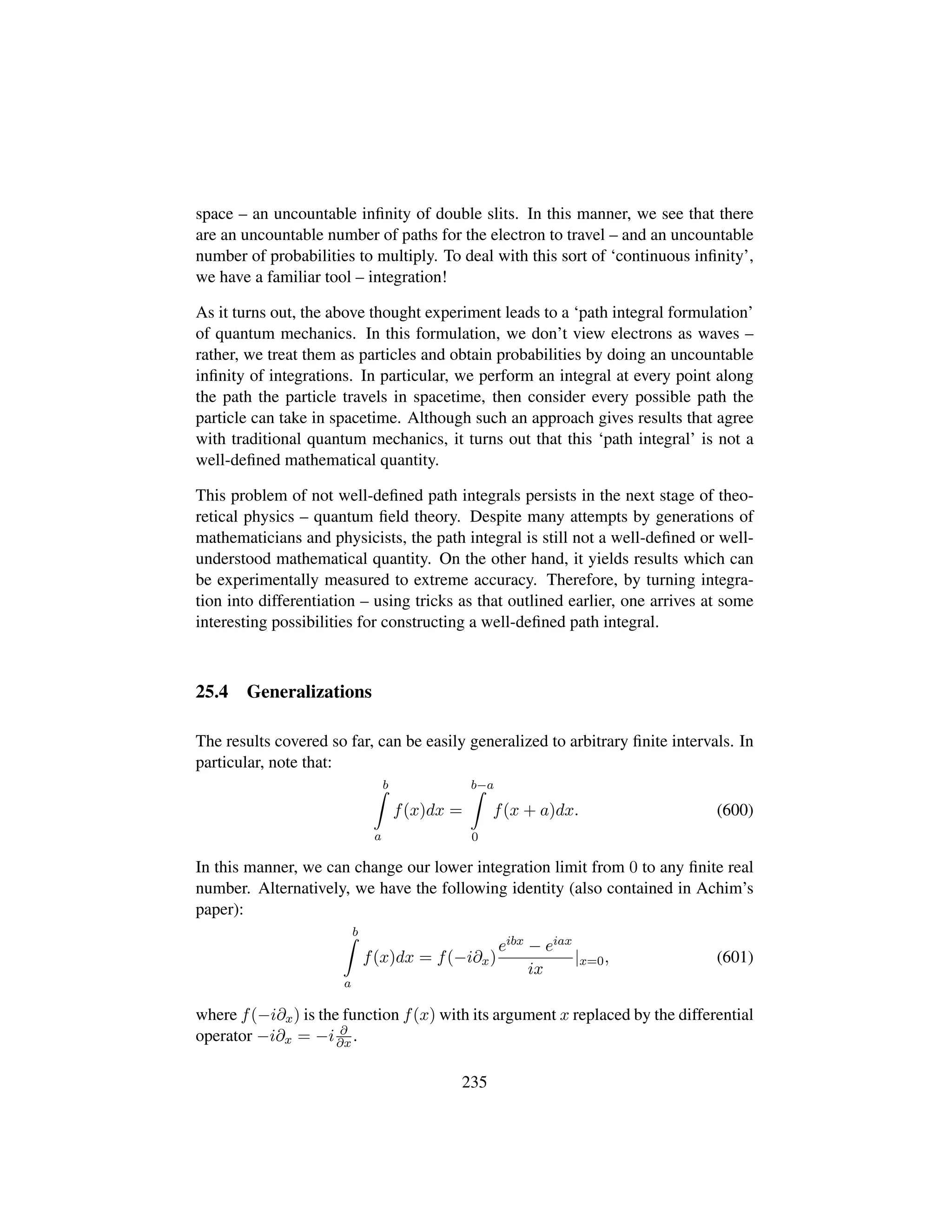 space – an uncountable inﬁnity of double slits. In this manner, we see that there
are an uncountable number of paths for the electron to travel – and an uncountable
number of probabilities to multiply. To deal with this sort of ‘continuous inﬁnity’,
we have a familiar tool – integration!
As it turns out, the above thought experiment leads to a ‘path integral formulation’
of quantum mechanics. In this formulation, we don’t view electrons as waves –
rather, we treat them as particles and obtain probabilities by doing an uncountable
inﬁnity of integrations. In particular, we perform an integral at every point along
the path the particle travels in spacetime, then consider every possible path the
particle can take in spacetime. Although such an approach gives results that agree
with traditional quantum mechanics, it turns out that this ‘path integral’ is not a
well-deﬁned mathematical quantity.
This problem of not well-deﬁned path integrals persists in the next stage of theo-
retical physics – quantum ﬁeld theory. Despite many attempts by generations of
mathematicians and physicists, the path integral is still not a well-deﬁned or well-
understood mathematical quantity. On the other hand, it yields results which can
be experimentally measured to extreme accuracy. Therefore, by turning integra-
tion into differentiation – using tricks as that outlined earlier, one arrives at some
interesting possibilities for constructing a well-deﬁned path integral.
25.4 Generalizations
The results covered so far, can be easily generalized to arbitrary ﬁnite intervals. In
particular, note that:
b
a
f(x)dx =
b−a
0
f(x + a)dx. (600)
In this manner, we can change our lower integration limit from 0 to any ﬁnite real
number. Alternatively, we have the following identity (also contained in Achim’s
paper):
b
a
f(x)dx = f(−i∂x)
eibx − eiax
ix
|x=0, (601)
where f(−i∂x) is the function f(x) with its argument x replaced by the differential
operator −i∂x = −i ∂
∂x .
235
 