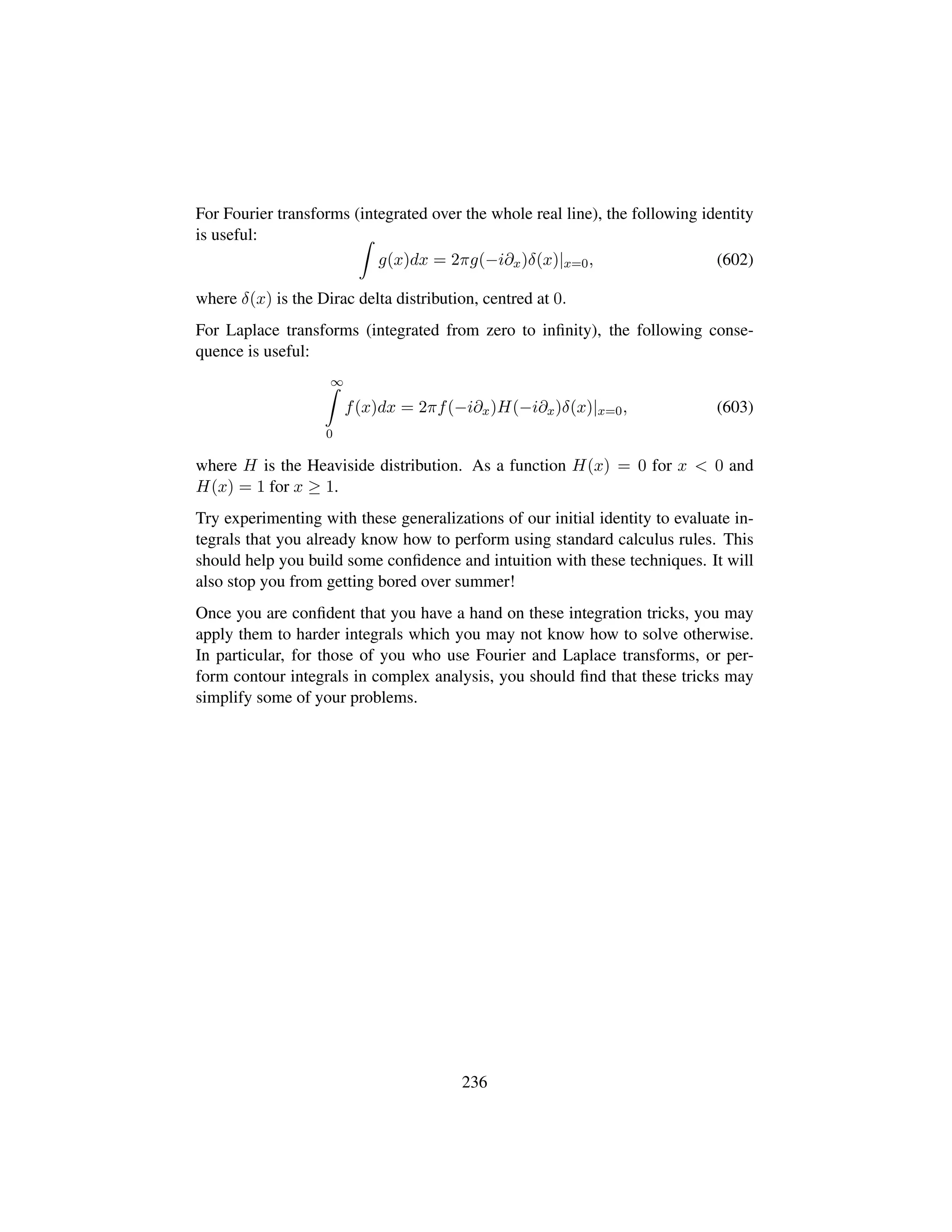 For Fourier transforms (integrated over the whole real line), the following identity
is useful:
g(x)dx = 2πg(−i∂x)δ(x)|x=0, (602)
where δ(x) is the Dirac delta distribution, centred at 0.
For Laplace transforms (integrated from zero to inﬁnity), the following conse-
quence is useful:
∞
0
f(x)dx = 2πf(−i∂x)H(−i∂x)δ(x)|x=0, (603)
where H is the Heaviside distribution. As a function H(x) = 0 for x  0 and
H(x) = 1 for x ≥ 1.
Try experimenting with these generalizations of our initial identity to evaluate in-
tegrals that you already know how to perform using standard calculus rules. This
should help you build some conﬁdence and intuition with these techniques. It will
also stop you from getting bored over summer!
Once you are conﬁdent that you have a hand on these integration tricks, you may
apply them to harder integrals which you may not know how to solve otherwise.
In particular, for those of you who use Fourier and Laplace transforms, or per-
form contour integrals in complex analysis, you should ﬁnd that these tricks may
simplify some of your problems.
236
 