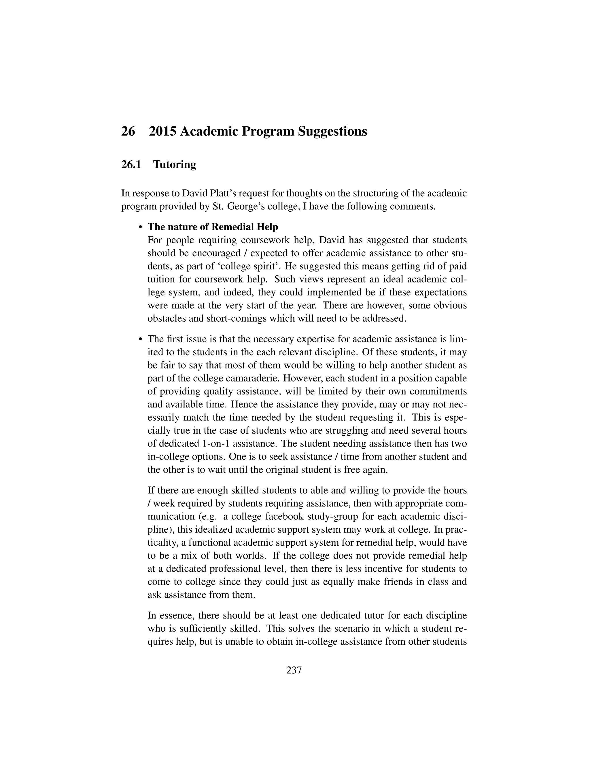 26 2015 Academic Program Suggestions
26.1 Tutoring
In response to David Platt’s request for thoughts on the structuring of the academic
program provided by St. George’s college, I have the following comments.
• The nature of Remedial Help
For people requiring coursework help, David has suggested that students
should be encouraged / expected to offer academic assistance to other stu-
dents, as part of ‘college spirit’. He suggested this means getting rid of paid
tuition for coursework help. Such views represent an ideal academic col-
lege system, and indeed, they could implemented be if these expectations
were made at the very start of the year. There are however, some obvious
obstacles and short-comings which will need to be addressed.
• The ﬁrst issue is that the necessary expertise for academic assistance is lim-
ited to the students in the each relevant discipline. Of these students, it may
be fair to say that most of them would be willing to help another student as
part of the college camaraderie. However, each student in a position capable
of providing quality assistance, will be limited by their own commitments
and available time. Hence the assistance they provide, may or may not nec-
essarily match the time needed by the student requesting it. This is espe-
cially true in the case of students who are struggling and need several hours
of dedicated 1-on-1 assistance. The student needing assistance then has two
in-college options. One is to seek assistance / time from another student and
the other is to wait until the original student is free again.
If there are enough skilled students to able and willing to provide the hours
/ week required by students requiring assistance, then with appropriate com-
munication (e.g. a college facebook study-group for each academic disci-
pline), this idealized academic support system may work at college. In prac-
ticality, a functional academic support system for remedial help, would have
to be a mix of both worlds. If the college does not provide remedial help
at a dedicated professional level, then there is less incentive for students to
come to college since they could just as equally make friends in class and
ask assistance from them.
In essence, there should be at least one dedicated tutor for each discipline
who is sufﬁciently skilled. This solves the scenario in which a student re-
quires help, but is unable to obtain in-college assistance from other students
237
 