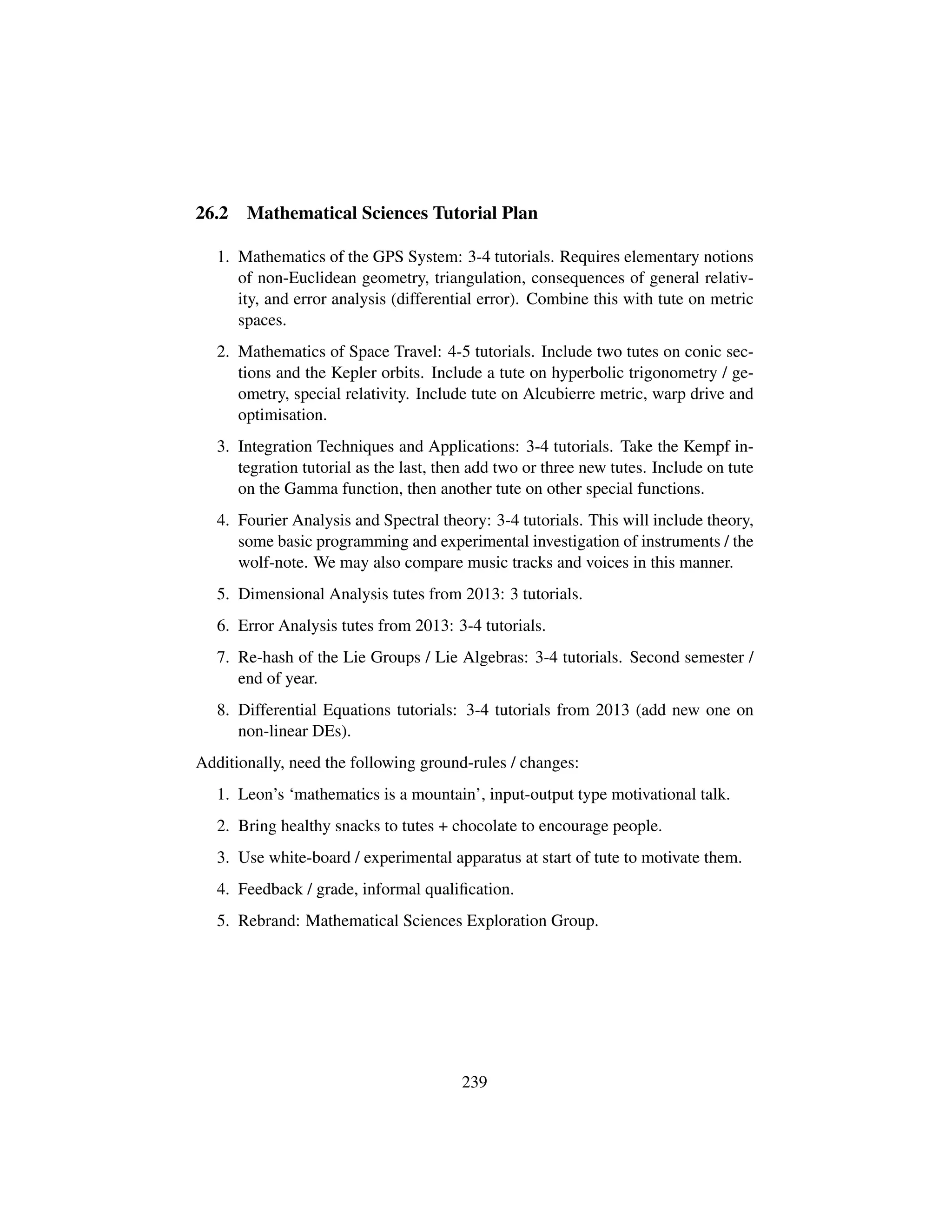 26.2 Mathematical Sciences Tutorial Plan
1. Mathematics of the GPS System: 3-4 tutorials. Requires elementary notions
of non-Euclidean geometry, triangulation, consequences of general relativ-
ity, and error analysis (differential error). Combine this with tute on metric
spaces.
2. Mathematics of Space Travel: 4-5 tutorials. Include two tutes on conic sec-
tions and the Kepler orbits. Include a tute on hyperbolic trigonometry / ge-
ometry, special relativity. Include tute on Alcubierre metric, warp drive and
optimisation.
3. Integration Techniques and Applications: 3-4 tutorials. Take the Kempf in-
tegration tutorial as the last, then add two or three new tutes. Include on tute
on the Gamma function, then another tute on other special functions.
4. Fourier Analysis and Spectral theory: 3-4 tutorials. This will include theory,
some basic programming and experimental investigation of instruments / the
wolf-note. We may also compare music tracks and voices in this manner.
5. Dimensional Analysis tutes from 2013: 3 tutorials.
6. Error Analysis tutes from 2013: 3-4 tutorials.
7. Re-hash of the Lie Groups / Lie Algebras: 3-4 tutorials. Second semester /
end of year.
8. Differential Equations tutorials: 3-4 tutorials from 2013 (add new one on
non-linear DEs).
Additionally, need the following ground-rules / changes:
1. Leon’s ‘mathematics is a mountain’, input-output type motivational talk.
2. Bring healthy snacks to tutes + chocolate to encourage people.
3. Use white-board / experimental apparatus at start of tute to motivate them.
4. Feedback / grade, informal qualiﬁcation.
5. Rebrand: Mathematical Sciences Exploration Group.
239
 