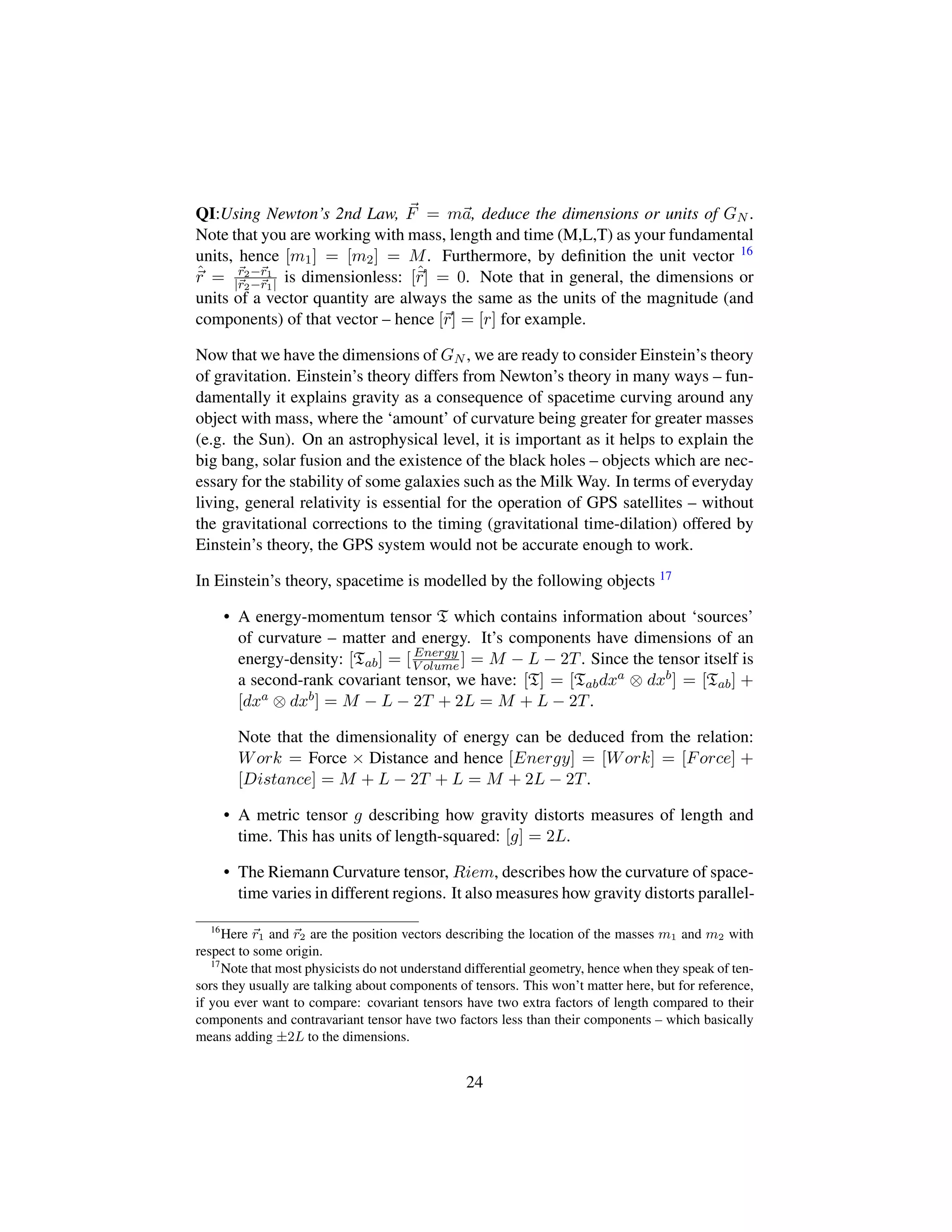 QI:Using Newton’s 2nd Law, F = ma, deduce the dimensions or units of GN .
Note that you are working with mass, length and time (M,L,T) as your fundamental
units, hence [m1] = [m2] = M. Furthermore, by deﬁnition the unit vector 16
ˆr = r2−r1
|r2−r1| is dimensionless: [ˆr] = 0. Note that in general, the dimensions or
units of a vector quantity are always the same as the units of the magnitude (and
components) of that vector – hence [r] = [r] for example.
Now that we have the dimensions of GN , we are ready to consider Einstein’s theory
of gravitation. Einstein’s theory differs from Newton’s theory in many ways – fun-
damentally it explains gravity as a consequence of spacetime curving around any
object with mass, where the ‘amount’ of curvature being greater for greater masses
(e.g. the Sun). On an astrophysical level, it is important as it helps to explain the
big bang, solar fusion and the existence of the black holes – objects which are nec-
essary for the stability of some galaxies such as the Milk Way. In terms of everyday
living, general relativity is essential for the operation of GPS satellites – without
the gravitational corrections to the timing (gravitational time-dilation) offered by
Einstein’s theory, the GPS system would not be accurate enough to work.
In Einstein’s theory, spacetime is modelled by the following objects 17
• A energy-momentum tensor T which contains information about ‘sources’
of curvature – matter and energy. It’s components have dimensions of an
energy-density: [Tab] = [ Energy
V olume ] = M − L − 2T. Since the tensor itself is
a second-rank covariant tensor, we have: [T] = [Tabdxa ⊗ dxb] = [Tab] +
[dxa ⊗ dxb] = M − L − 2T + 2L = M + L − 2T.
Note that the dimensionality of energy can be deduced from the relation:
Work = Force × Distance and hence [Energy] = [Work] = [Force] +
[Distance] = M + L − 2T + L = M + 2L − 2T.
• A metric tensor g describing how gravity distorts measures of length and
time. This has units of length-squared: [g] = 2L.
• The Riemann Curvature tensor, Riem, describes how the curvature of space-
time varies in different regions. It also measures how gravity distorts parallel-
16
Here r1 and r2 are the position vectors describing the location of the masses m1 and m2 with
respect to some origin.
17
Note that most physicists do not understand differential geometry, hence when they speak of ten-
sors they usually are talking about components of tensors. This won’t matter here, but for reference,
if you ever want to compare: covariant tensors have two extra factors of length compared to their
components and contravariant tensor have two factors less than their components – which basically
means adding ±2L to the dimensions.
24
 