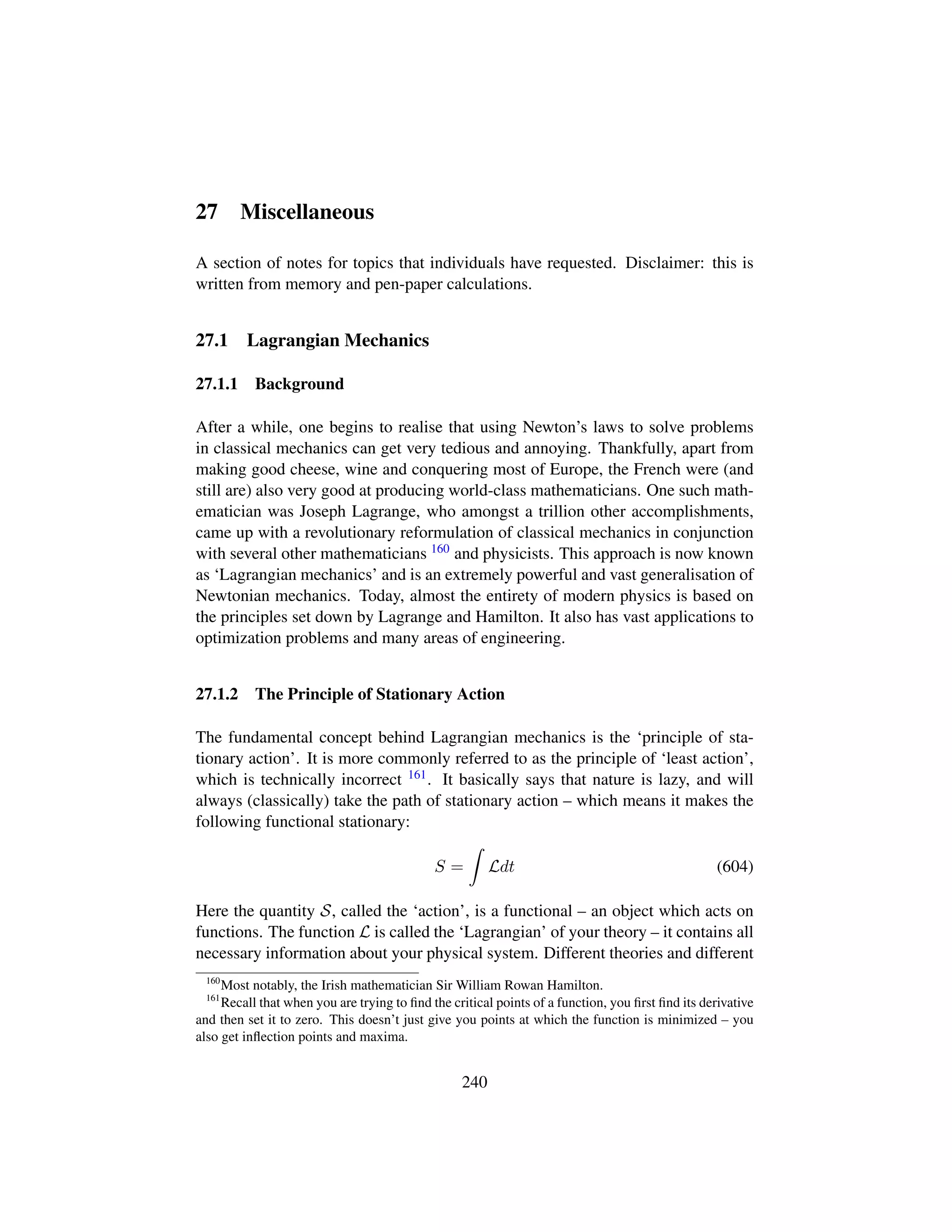 27 Miscellaneous
A section of notes for topics that individuals have requested. Disclaimer: this is
written from memory and pen-paper calculations.
27.1 Lagrangian Mechanics
27.1.1 Background
After a while, one begins to realise that using Newton’s laws to solve problems
in classical mechanics can get very tedious and annoying. Thankfully, apart from
making good cheese, wine and conquering most of Europe, the French were (and
still are) also very good at producing world-class mathematicians. One such math-
ematician was Joseph Lagrange, who amongst a trillion other accomplishments,
came up with a revolutionary reformulation of classical mechanics in conjunction
with several other mathematicians 160 and physicists. This approach is now known
as ‘Lagrangian mechanics’ and is an extremely powerful and vast generalisation of
Newtonian mechanics. Today, almost the entirety of modern physics is based on
the principles set down by Lagrange and Hamilton. It also has vast applications to
optimization problems and many areas of engineering.
27.1.2 The Principle of Stationary Action
The fundamental concept behind Lagrangian mechanics is the ‘principle of sta-
tionary action’. It is more commonly referred to as the principle of ‘least action’,
which is technically incorrect 161. It basically says that nature is lazy, and will
always (classically) take the path of stationary action – which means it makes the
following functional stationary:
S = Ldt (604)
Here the quantity S, called the ‘action’, is a functional – an object which acts on
functions. The function L is called the ‘Lagrangian’ of your theory – it contains all
necessary information about your physical system. Different theories and different
160
Most notably, the Irish mathematician Sir William Rowan Hamilton.
161
Recall that when you are trying to ﬁnd the critical points of a function, you ﬁrst ﬁnd its derivative
and then set it to zero. This doesn’t just give you points at which the function is minimized – you
also get inﬂection points and maxima.
240
 