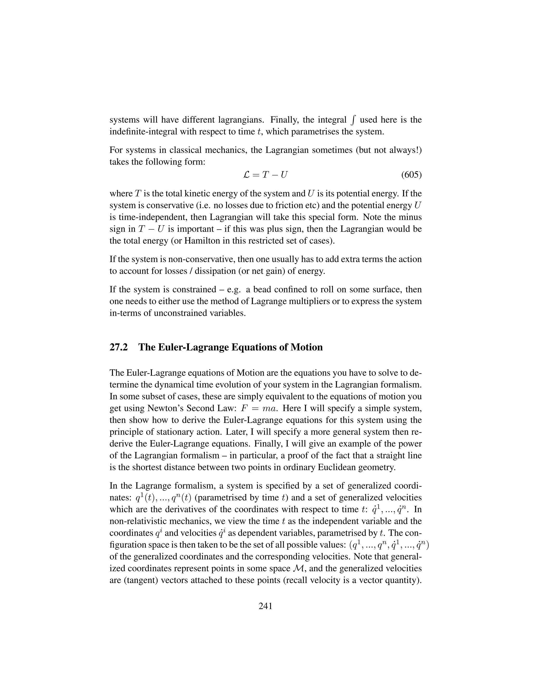 systems will have different lagrangians. Finally, the integral used here is the
indeﬁnite-integral with respect to time t, which parametrises the system.
For systems in classical mechanics, the Lagrangian sometimes (but not always!)
takes the following form:
L = T − U (605)
where T is the total kinetic energy of the system and U is its potential energy. If the
system is conservative (i.e. no losses due to friction etc) and the potential energy U
is time-independent, then Lagrangian will take this special form. Note the minus
sign in T − U is important – if this was plus sign, then the Lagrangian would be
the total energy (or Hamilton in this restricted set of cases).
If the system is non-conservative, then one usually has to add extra terms the action
to account for losses / dissipation (or net gain) of energy.
If the system is constrained – e.g. a bead conﬁned to roll on some surface, then
one needs to either use the method of Lagrange multipliers or to express the system
in-terms of unconstrained variables.
27.2 The Euler-Lagrange Equations of Motion
The Euler-Lagrange equations of Motion are the equations you have to solve to de-
termine the dynamical time evolution of your system in the Lagrangian formalism.
In some subset of cases, these are simply equivalent to the equations of motion you
get using Newton’s Second Law: F = ma. Here I will specify a simple system,
then show how to derive the Euler-Lagrange equations for this system using the
principle of stationary action. Later, I will specify a more general system then re-
derive the Euler-Lagrange equations. Finally, I will give an example of the power
of the Lagrangian formalism – in particular, a proof of the fact that a straight line
is the shortest distance between two points in ordinary Euclidean geometry.
In the Lagrange formalism, a system is speciﬁed by a set of generalized coordi-
nates: q1(t), ..., qn(t) (parametrised by time t) and a set of generalized velocities
which are the derivatives of the coordinates with respect to time t: 9q1, ..., 9qn. In
non-relativistic mechanics, we view the time t as the independent variable and the
coordinates qi and velocities 9qi as dependent variables, parametrised by t. The con-
ﬁguration space is then taken to be the set of all possible values: (q1, ..., qn, 9q1, ..., 9qn)
of the generalized coordinates and the corresponding velocities. Note that general-
ized coordinates represent points in some space M, and the generalized velocities
are (tangent) vectors attached to these points (recall velocity is a vector quantity).
241
 
