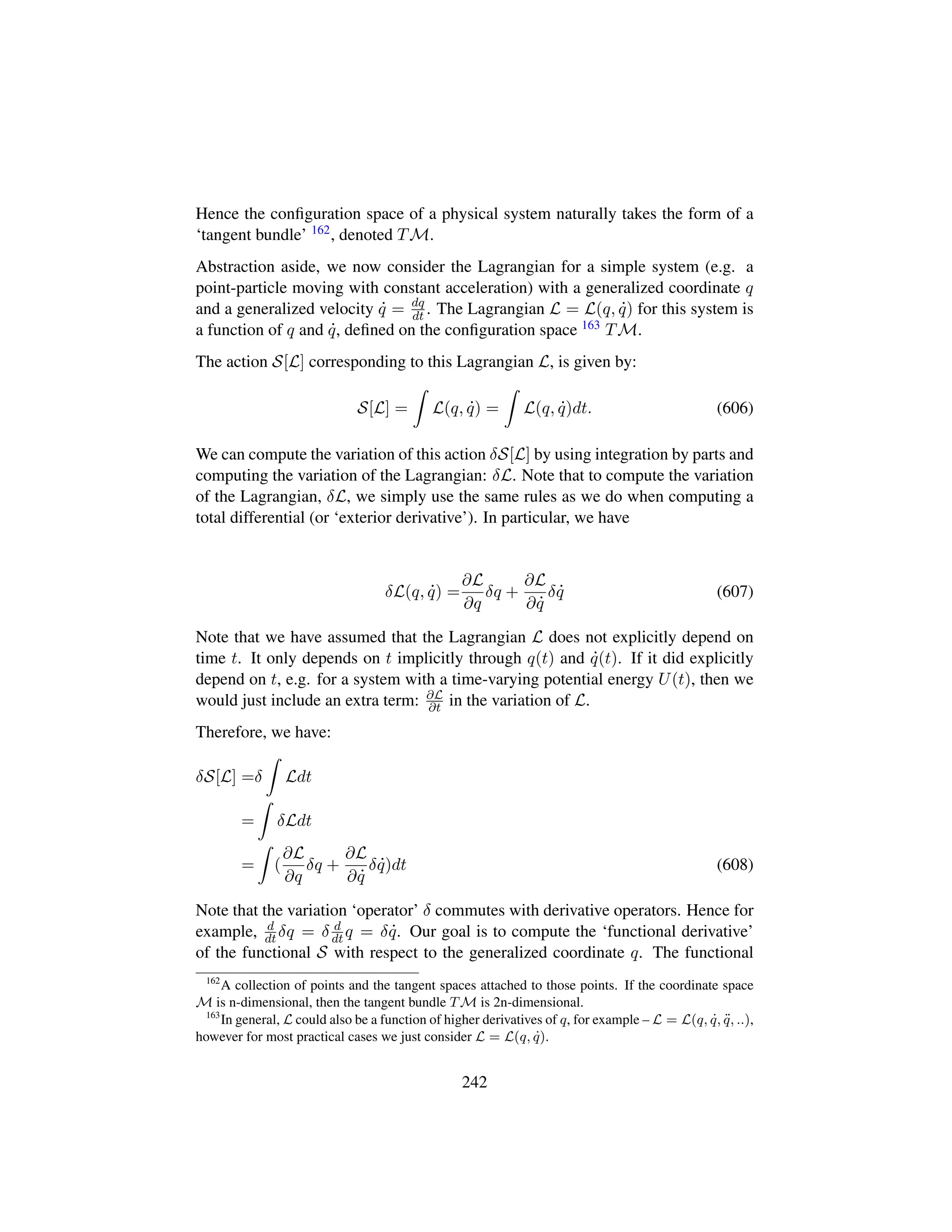 Hence the conﬁguration space of a physical system naturally takes the form of a
‘tangent bundle’ 162, denoted TM.
Abstraction aside, we now consider the Lagrangian for a simple system (e.g. a
point-particle moving with constant acceleration) with a generalized coordinate q
and a generalized velocity 9q = dq
dt . The Lagrangian L = L(q, 9q) for this system is
a function of q and 9q, deﬁned on the conﬁguration space 163 TM.
The action S[L] corresponding to this Lagrangian L, is given by:
S[L] = L(q, 9q) = L(q, 9q)dt. (606)
We can compute the variation of this action δS[L] by using integration by parts and
computing the variation of the Lagrangian: δL. Note that to compute the variation
of the Lagrangian, δL, we simply use the same rules as we do when computing a
total differential (or ‘exterior derivative’). In particular, we have
δL(q, 9q) =
∂L
∂q
δq +
∂L
∂ 9q
δ 9q (607)
Note that we have assumed that the Lagrangian L does not explicitly depend on
time t. It only depends on t implicitly through q(t) and 9q(t). If it did explicitly
depend on t, e.g. for a system with a time-varying potential energy U(t), then we
would just include an extra term: ∂L
∂t in the variation of L.
Therefore, we have:
δS[L] =δ Ldt
= δLdt
= (
∂L
∂q
δq +
∂L
∂ 9q
δ 9q)dt (608)
Note that the variation ‘operator’ δ commutes with derivative operators. Hence for
example, d
dt δq = δ d
dt q = δ 9q. Our goal is to compute the ‘functional derivative’
of the functional S with respect to the generalized coordinate q. The functional
162
A collection of points and the tangent spaces attached to those points. If the coordinate space
M is n-dimensional, then the tangent bundle TM is 2n-dimensional.
163
In general, L could also be a function of higher derivatives of q, for example – L = L(q, 9q, :q, ..),
however for most practical cases we just consider L = L(q, 9q).
242
 